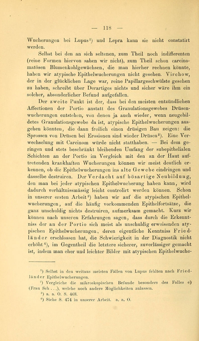 Wucherungen bei Lupus1) und Lepra kann sie nicht constatirt werden. Selbst bei den an sich seltenen, zum Theil noch indifferenten (reine Formen hiervon sahen wir nicht), zum Theil schon carcino- matösen Blumenkohlgewächsen, die man hierher rechnen könnte, haben wir atypische Epithelwucherungen nicht gesehen. Virchow, der in der glücklichen Lage war, reine Papillargeschwülste gesehen zu haben, schreibt über Derartiges nichts und sicher wäre ihm ein solcher, absonderlicher Befund aufgefallen. Der zweite Punkt ist der, dass bei den meisten entzündlichen Affectionen der Portio anstatt des Granulationsgewebes Drüsen- wucherungen entstehen, von denen ja auch wieder, wenn neugebil- detes Granulationsgewebe da ist, atypische Epithelwucherungen aus- gehen könnten, die dann freilich einen drüsigen Bau zeigen: die Sprossen von Drüsen bei Erosionen sind wieder Drüsen2). Eine Ver- wechselung mit Carcinom würde nicht statthaben. — Bei dem ge- ringen und stets beschränkt bleibenden Umfang der subepithelialen Schichten an der Portio im Vergleich mit den an der Haut auf- tretenden krankhaften Wucherungen können wir meist deutlich er- kennen, ob die Epithelwucherungen ins alte Gewebe eindringen und dasselbe destruiren. Der Verdacht auf bösartige Neubildung, den man bei jeder atypischen Epithelwuclierung haben kann, wird dadurch verhältnissmässig leicht controlirt werden können. Schon in unserer eisten Arbeit3) haben wir auf die atypischen Epithel- wucherungen, auf die häufig vorkommenden Epithelfortsätze, die ganz unschuldig nichts destruiren, aufmerksam gemacht. Kurz wir können nach unseren Erfahrungen sagen, dass durch die Erkennt - niss der an der Portio sich meist als unschuldig erweisenden aty- pischen Epithelwucherungen, deren eigentliche Kenntniss Fried- länder erschlossen hat, die Schwierigkeit in der Diagnostik nicht erhöht 4), im Gegentheil die letztere sicherer, zuverlässiger gemacht ist, indem man eher und leichter Bilder mit atypischen Epithelwuche- ') Selbst in den weitaus meisten Fällen von Lupus fehlten nach Fried- länder Epithel Wucherungen. '-) Vergleiche die mikroskopischen Befunde besonders des Falles e) (Frau Seh . . .), welche noch andere Möglichkeiten zulassen. 3) a. a. 0. S. 468. 4) Siehe S. 474 in unserer Arbeit, a. a. 0.
