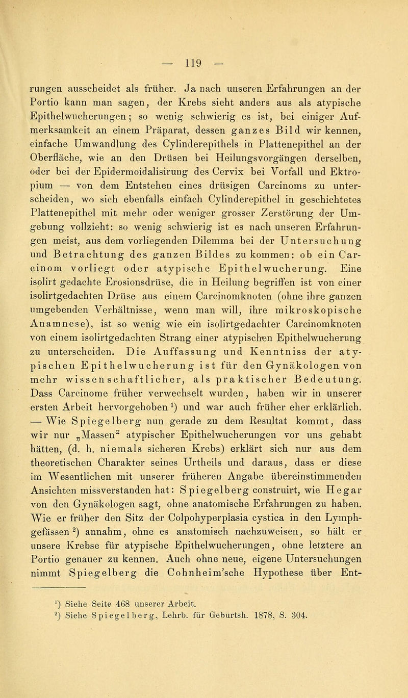 rangen ausscheidet als früher. Ja nach unseren Erfahrungen an der Portio kann man sagen, der Krebs sieht anders aus als atypische Epithelwucherungen; so wenig schwierig es ist, bei einiger Auf- merksamkeit an einem Präparat, dessen ganzes Bild wir kennen, einfache Umwandlung des Cylinderepithels in Plattenepithel an der Oberfläche, wie an den Drüsen bei Heilungsvorgängen derselben, oder bei der Epidermoidalisirung des Cervix bei Vorfall und Ektro- pium — von dem Entstehen eines drüsigen Carcinoms zu unter- scheiden, wo sich ebenfalls einfach Cylinderepithel in geschichtetes Platten epithel mit mehr oder weniger grosser Zerstörung der Um- gebung vollzieht: so wenig schwierig ist es nach unseren Erfahrun- gen meist, aus dem vorliegenden Dilemma bei der Untersuchung und Betrachtung des ganzen Bildes zukommen: ob ein Car- cinom vorliegt oder atypische Epithelwucherung. Eine isplirt gedachte Erosionsdrüse, die in Heilung begriffen ist von einer isolirtgedachten Drüse aus einem Carcinomknoten (ohne ihre ganzen umgebenden Verhältnisse, wenn man will, ihre mikroskopische Anamnese), ist so wenig wie ein isolirtgedachter Carcinomknoten von einem isolirtgedachten Strang einer atypischen Epithelwucherung zu unterscheiden. Die Auffassung und Kenntniss der aty- pischen Epithelwucherung ist für den Gynäkologen von mehr wissenschaftlicher, als praktischer Bedeutung. Dass Carcinome früher verwechselt wurden, haben wir in unserer ersten Arbeit hervorgehoben *) und war auch früher eher erklärlich. — Wie Spiegelberg nun gerade zu dem Resultat kommt, dass wir nur „Massen atypischer Epithelwucherungen vor uns gehabt hätten, (d. h. niemals sicheren Krebs) erklärt sich nur aus dem theoretischen Charakter seines Urtheils und daraus, dass er diese im Wesentlichen mit unserer früheren Angabe übereinstimmenden Ansichten missverstanden hat: S piegelberg construirt, wie Hegar von den Gynäkologen sagt, ohne anatomische Erfahrungen zu haben. Wie er früher den Sitz der Colpohyperplasia cystica in den Lymph- gefässen 2) annahm, ohne es anatomisch nachzuweisen, so hält er unsere Krebse für atypische Epithelwucherungen, ohne letztere an Portio genauer zu kennen. Auch ohne neue, eigene Untersuchungen nimmt Spiegelberg die Cohnheim'sche Hypothese über Ent- 1) Siehe Seite 468 unserer Arbeit. 2) Siehe Spiegelberg, Lehrb. für Geburtsh. 1878, S. 304.