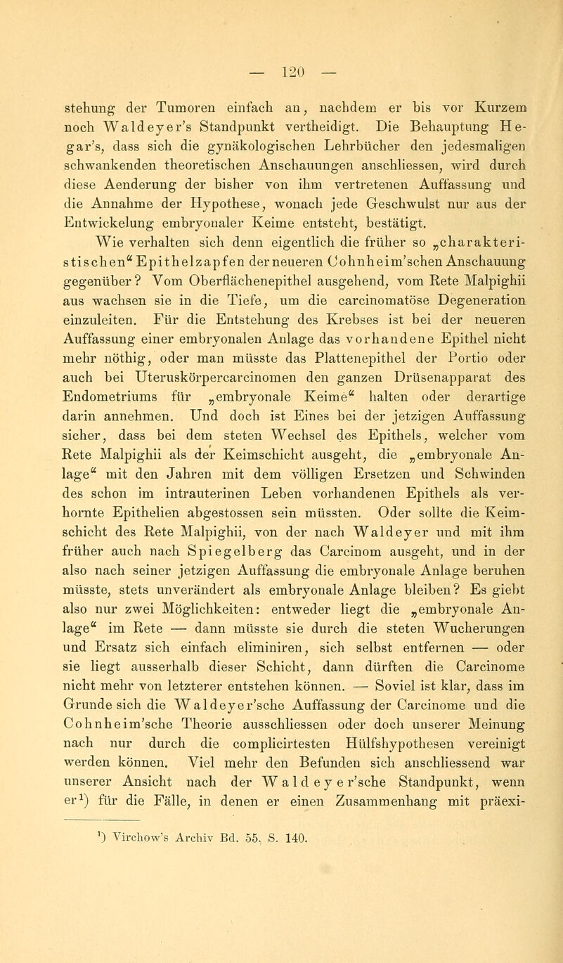 stehung der Tumoren einfach an, nachdem er bis vor Kurzem noch Waldeyer's Standpunkt vertheidigt. Die Behauptung He- gar's, dass sich die gynäkologischen Lehrbücher den jedesmaligen schwankenden theoretischen Anschauungen anschliessen, wird durch diese Aenderung der bisher von ihm vertretenen Auffassung und die Annahme der Hypothese, wonach jede Geschwulst nur aus der Entwickelung embryonaler Keime entsteht, bestätigt. Wie verhalten sich denn eigentlich die früher so „charakteri- stischen Epithelzapfen der neueren Cohnheim'schen Anschauung gegenüber ? Vom Oberflächenepithel ausgehend, vom Rete Malpighii aus wachsen sie in die Tiefe, um die carcinomatöse Degeneration einzuleiten. Für die Entstehung des Krebses ist bei der neueren Auffassung einer embryonalen Anlage das vorhandene Epithel nicht mehr nöthig, oder man müsste das Plattenepithel der Portio oder auch bei Uteruskörpercarcinomen den ganzen Drüsenapparat des Endometriums für „embryonale Keime halten oder derartige darin annehmen. Und doch ist Eines bei der jetzigen Auffassung sicher, dass bei dem steten Wechsel des Epithels, welcher vom Rete Malpighii als der Keimschicht ausgeht, die „embryonale An- lage mit den Jahren mit dem völligen Ersetzen und Schwinden des schon im intrauterinen Leben vorhandenen Epithels als ver- hornte Epithelien abgestossen sein müssten. Oder sollte die Keim- schicht des Rete Malpighii, von der nach Waldeyer und mit ihm früher auch nach Spiegelberg das Carcinom ausgeht, und in der also nach seiner jetzigen Auffassung die embryonale Anlage beruhen müsste, stets unverändert als embryonale Anlage bleiben? Es giebt also nur zwei Möglichkeiten: entweder liegt die „embryonale An- lage im Rete — dann müsste sie durch die steten Wucherungen und Ersatz sich einfach eliminiren, sich selbst entfernen — oder sie liegt ausserhalb dieser Schicht, dann dürften die Carcinome nicht mehr von letzterer entstehen können. — Soviel ist klar, dass im Grunde sich die Waldeyer'sche Auffassung der Carcinome und die Cohnheim'sche Theorie ausschliessen oder doch unserer Meinung nach nur durch die complicirtesten Hülfshypothesen vereinigt werden können. Viel mehr den Befunden sich anschliessend war unserer Ansicht nach der Waldeyer'sche Standpunkt, wenn er1) für die Fälle, in denen er einen Zusammenhang mit präexi- ') Virchow's Archiv Bd. 55, S. 140.