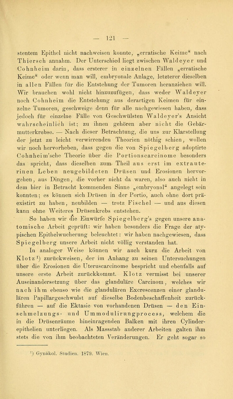 stentem Epithel nicht nachweisen konnte; „erratische Keime nach Thiersch annahm. Der Unterschied liegt zwischen Wald eye r und Cohnheim darin, dass ersterer in einzelnen Fällen „erratische Keime oder wenn man will, embryonale Anlage, letzterer dieselben in allen Fällen für die Entstehung der Tumoren heranziehen will. Wir brauchen wohl nicht hinzuzufügen, dass weder Waldeyer noch Cohnheim die Entstehung aus derartigen Keimen für ein- zelne Tumoren, geschweige denn für alle nachgewiesen haben, dass jedoch für einzelne Fälle von Geschwülsten Wald eye r's Ansicht wahrscheinlich ist; zu ihnen gehören aber nicht die Gebär- mutterkrebse. — Nach dieser Betrachtung, die uns zur Klarstellung der jetzt zu leicht verwirrenden Theorien nöthig schien, wollen wir noch hervorheben, dass gegen die von Spiegelberg adoptirte Cohnheim'sche Theorie über die Portionscarcinome besonders das spricht, dass dieselben zum Theil aus erst im extraute- rinen Leben neugebildeten Drüsen und Erosionen hervor- gehen , aus Dingen, die vorher nicht da waren, also auch nicht in dem hier in Betracht kommenden Sinne „embryonal angelegt sein konnten; es können sich Drüsen in der Portio, auch ohne dort prä- existirt zu haben, neubilden — trotz Fischel — und aus diesen kann ohne Weiteres Drüsenkrebs entstehen. So haben wir die Einwürfe Spiegelberg's gegen unsere ana- tomische Arbeit geprüft: wir haben besonders die Frage der aty- pischen Epithelwucherung beleuchtet: wir haben nachgewiesen, dass Spiegelberg unsere Arbeit nicht völlig verstanden hat. In analoger Weise können wir auch kurz die Arbeit von Klotz1) zurückweisen, der im Anhang zu seinen Untersuchungen über die Erosionen die Uteruscarcinome bespricht und ebenfalls auf unsere erste Arbeit zurückkommt. Klotz vermisst bei unserer Auseinandersetzung über das glanduläre Carcinom, welches wir nach ihm ebenso wie die glandulären Excrescenzen einer glandu- lären Papillargeschwulst auf dieselbe Bodenbeschaffenheit zurück- führen — auf die Ektasie von vorhandenen Drüsen — den Ein- schmelzungs- und Ummodulirungprocess, welchem die in die Drüsenräume hineinragenden Balken mit ihren Cylinder- epithelien unterliegen. Als Massstab anderer Arbeiten galten ihm stets die von ihm beobachteten Veränderungen. Er geht sogar so J) Gynäkol. Studien. 1879. Wien.