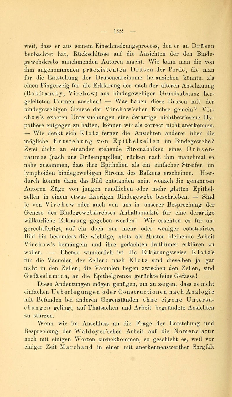 weit; dass er aus seinem Einschmelzungsprocess, den er an Drüsen beobachtet hat, Rückschlüsse auf die Ansichten der den Binde- gewebskrebs annehmenden Autoren macht. Wie kann man die von ihm angenommenen präexistenten Drüsen der Portio, die man für die Entstehung der Drüsencarcinome heranziehen könnte, als einen Fingerzeig für die Erklärung der nach der älteren Anschauung (Rokitansky, Virchow) aus bindegewebiger Grundsubstanz her- geleiteten Formen ansehen! — Was haben diese Drüsen mit der bindegewebigen Genese der Virchow'schen Krebse gemein? Vir- chow's exacten Untersuchungen eine derartige nichtbewiesene Hy- pothese entgegen zu halten, können wir als correct nicht anerkennen. — Wie denkt sich Klotz ferner die Ansichten anderer über die mögliche Entstehung von Epithelzellen im Bindegewebe? Zwei dicht an einander stehende Stromabalken eines Drüsen- raumes (nach uns Drüsenpapillen) rücken nach ihm manchmal so nahe zusammen, dass ihre Epithelien als ein einfacher Streifen im lymphoiden bindegewebigen Stroma des Balkens erscheinen. Hier- durch könnte dann das Bild entstanden sein, wonach die genannten Autoren Züge von jungen rundlichen oder mehr glatten Epithel- zellen in einem etwas faserigen Bindegewebe beschrieben. — Sind je von Virchow oder auch von uns in unserer Besprechung der Genese des Bindegewebskrebses Anhaltspunkte für eine derartige willkürliche Erklärung gegeben worden! Wir erachten es für un- gerechtfertigt, auf ein doch nur mehr oder weniger construirtes Bild hin besonders die wichtige, stets als Muster bleibende Arbeit Virchow's bemängeln und ihre gedachten Irrthümer erklären zu wollen. — Ebenso wunderlich ist die Erklärungsweise Klotz's für die Vacuolen der Zellen: nach Klotz sind dieselben ja gar nicht in den Zellen; die Vacuolen liegen zwischen den Zellen, sind Gefässlumina, an die Epithelgrenze gerückte feine Gefässe! Diese Andeutungen mögen genügen, um zu zeigen, dass es nicht einfachen Ueberlegungen oder Constructionen nach Analogie mit Befunden bei anderen Gegenständen ohne eigene Untersu- chungen gelingt, auf Thatsachen und Arbeit begründete Ansichten zu stürzen. Wenn wir im Anschluss an die Frage der Entstehung und Besprechung der Waldeyer'schen Arbeit auf die Nomenclatur noch mit einigen Worten zurückkommen, so geschieht es, weil vor einiger Zeit Marchand in einer mit anerkennenswerther Sorgfalt