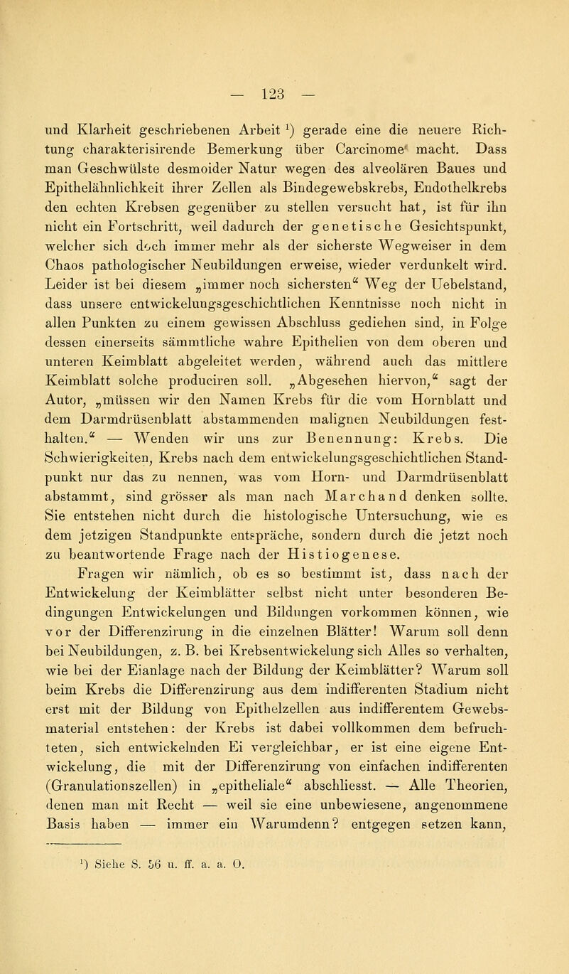und Klarheit geschriebenen Arbeit l) gerade eine die neuere Rich- tung charakterisirende Bemerkung über Carcinoma macht. Dass man Geschwülste desmoider Natur wegen des alveolären Baues und Epithelähnlichkeit ihrer Zellen als Bindegewebskrebs, Endothelkrebs den echten Krebsen gegenüber zu stellen versucht hat, ist für ihn nicht ein Fortschritt, weil dadurch der genetische Gesichtspunkt, welcher sich doch immer mehr als der sicherste Wegweiser in dem Chaos pathologischer Neubildungen erweise, wieder verdunkelt wird. Leider ist bei diesem „immer noch sichersten Weg der Uebelstand, dass unsere entwickelungsgeschichtlichen Kenntnisse noch nicht in allen Punkten zu einem gewissen Abschluss gediehen sind, in Folge dessen einerseits sämmtliche wahre Epithelien von dem oberen und unteren Keimblatt abgeleitet werden, während auch das mittlere Keimblatt solche produciren soll. „Abgesehen hiervon, sagt der Autor, „müssen wir den Namen Krebs für die vom Hornblatt und dem Darmdrüsenblatt abstammenden malignen Neubildungen fest- halten. — Wenden wir uns zur Benennung: Krebs. Die Schwierigkeiten, Krebs nach dem entwickelungsgeschichtlichen Stand- punkt nur das zu nennen, was vom Hörn- und Darmdrüsenblatt abstammt, sind grösser als man nach Marchand denken sollte. Sie entstehen nicht durch die histologische Untersuchung, wie es dem jetzigen Standpunkte entspräche, sondern durch die jetzt noch zu beantwortende Frage nach der Histiogenese. Fragen wir nämlich, ob es so bestimmt ist, dass nach der Entwickelung der Keimblätter selbst nicht unter besonderen Be- dingungen Entwickelungen und Bildungen vorkommen können, wie vor der Differenzirung in die einzelnen Blätter! Warum soll denn bei Neubildungen, z. B. bei Krebsentwickelung sich Alles so verhalten, wie bei der Eianlage nach der Bildung der Keimblätter? Warum soll beim Krebs die Differenzirung aus dem indifferenten Stadium nicht erst mit der Bildung von Epithelzellen aus indifferentem Gewebs- material entstehen: der Krebs ist dabei vollkommen dem befruch- teten, sich entwickelnden Ei vergleichbar, er ist eine eigene Ent- wicklung, die mit der Differenzirung von einfachen indifferenten (Granulationszellen) in „epitheliale abschliesst. — Alle Theorien, denen man mit Recht — weil sie eine unbewiesene, angenommene Basis haben — immer ein Warumdenn? entgegen setzen kann, ]) Siehe S. 56 u. ff. a. a. 0.
