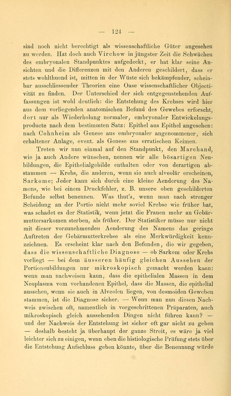 sind noch nicht berechtigt als wissenschaftliche Güter angesehen zu werden. Hat doch auch Virchow in jüngster Zeit die Schwächen des embryonalen Standpunktes aufgedeckt, er hat klar seine An- sichten und die Differenzen mit den Anderen geschildert; dass er stets wohlthuend ist, mitten in der Wüste sich bekämpfender, schein- bar ausschliessender Theorien eine Oase wissenschaftlicher Objecti- vität zu finden. Der Unterschied der sich entgegenstehenden Auf- fassungen ist wohl deutlich: die Entstehung des Krebses wird hier aus dem vorliegenden anatomischen Befund des Gewebes erforscht, dort nur als Wiederholung normaler, embryonaler Entwickelungs- producte nach dem bestimmten Satz: Epithel aus Epithel angesehen: nach Cohnheim als Genese aus embryonaler angenommener, sich erhaltener Anlage, event. als Genese aus erratischen Keimen. Treten wir nun einmal auf den Standpunkt, den Marchand, wie ja auch Andere wünschen, nennen wir alle bösartigen Neu- bildungen, die Epithelialgebilde enthalten oder von derartigen ab- stammen — Krebs, die anderen, wenn sie auch alveolär erscheinen, Sarkome; Jeder kann sich durch eine kleine Aenderung des Na- mens, wie bei einem Druckfehler, z. B. unsere oben geschilderten Befunde selbst benennen. Was thut's, wenn man nach strenger Scheidung an der Portio nicht mehr soviel Krebse wie früher hat, was schadet es der Statistik, wenn jetzt die Frauen mehr an Gebär- muttersarkomen sterben, als früher. Der Statistiker müsse nur nicht mit dieser vorzunehmenden Aenderung des Namens das geringe Auftreten der Gebärmutterkrebse als eine Merkwürdigkeit kenn- zeichnen. Es erscheint klar nach den Befunden, die wir gegeben, dass die wissenschaftliche Diagnose — ob Sarkom oder Krebs vorliegt — bei dem äusseren häufig gleichen Aussehen der Portioneubildungen nur mikroskopisch gemacht werden kann: wenn man nachweisen kann, dass die epithelialen Massen in dem Neoplasma vom vorhandenen Epithel, dass die Massen, die epithelial aussehen, wenn sie auch in Alveolen liegen, von desmoiden Geweben stammen, ist die Diagnose sicher. — Wenn man nun diesen Nach- weis zwischen oft, namentlich in vorgeschrittenen Präparaten, auch mikroskopisch gleich aussehenden Dingen nicht fuhren kann? — und der Nachweis der Entstehung ist sicher oft gar nicht zu geben — deshalb -besteht ja überhaupt der ganze Streit, es wäre ja viel leichter sich zu einigen, wenn eben die histiologische Prüfung stets über die Entstehung Aufschluss geben könnte, über die Benennung würde