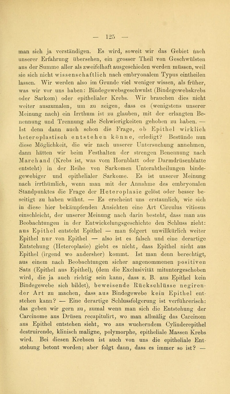 man sich ja verständigen. Es wird, soweit wir das Gebiet nach unserer Erfahrung übersehen, ein grosser Theil von Geschwülsten aus der Summe aller als zweifelhaft ausgeschieden werden müssen, weil sie sich nicht wissenschaftlich nach embryonalem Typus eintheilen lassen. Wir werden also im Grunde viel weniger wissen, als früher, was wir vor uns haben: Bindegewebsgeschwulst (Bindegewebskrebs oder Sarkom) oder epithelialer Krebs. Wir brauchen dies nicht weiter auszumalen, um zu zeigen, dass es (wenigstens unserer Meinung nach) ein Irrthum ist zu glauben, mit der erlangten Be- nennung und Trennung alle Schwierigkeiten gehoben zu haben. — Ist denn dann auch schon die Frage, ob Epithel wirklich heteroplastisch entstehen könne, erledigt? Bestünde nun diese Möglichkeit, die wir nach unserer Untersuchung annehmen, dann hätten wir beim Festhalten der strengen Benennung nach Marchand (Krebs ist, was vom Hornblatt oder Darmdrüsenblatte entsteht) in der Reihe von Sarkomen Unterabtheilungen binde- gewebiger und epithelialer Sarkome. Es ist unserer Meinung nach irrthümlich, wenn man mit der Annahme des embryonalen Standpunktes die Frage der Heteroplasie gelöst oder besser be- seitigt zu haben wähnt. — Es erscheint uns erstaunlich, wie sich in diese hier bekämpfenden Ansichten eine Art Circulus vitiosus einschleicht, der unserer Meinung nach darin besteht, dass man aus Beobachtungen in der Entwicklungsgeschichte den Schluss zieht: aus Epithel entsteht Epithel — man folgert unwillkürlich weiter Epithel nur von Epithel — also ist es falsch und eine derartige Entstehung (Heteroplasie) giebt es nicht, dass Epithel nicht aus Epithel (irgend wo andersher) kommt. Ist man denn berechtigt, aus einem nach Beobachtungen sicher angenommenen positiven Satz (Epithel aus Epithel), (dem die Exclusivität mituntergeschoben wird, die ja auch richtig sein kann, dass z. B. aus Epithel kein Bindegewebe sich bildet), beweisende Rückschlüsse negiren- der Art zu machen, dass aus Bindegewebe kein Epithel ent- stehen kann? — Eine derartige Schlussfolgerung ist verführerisch: das geben wir gern zu, zumal wenn man sich die Entstehung der Carcinome aus Drüsen recapitulirt, wo man allmälig das Carcinom aus Epithel entstehen sieht, wo aus wucherndem Cylinderepithel destruirende, klinisch maligne, polymorphe, epitheliale Massen Krebs wird. Bei diesen Krebsen ist auch von uns die epitheliale Ent- stehung betont worden; aber folgt dann, dass es immer so ist? —