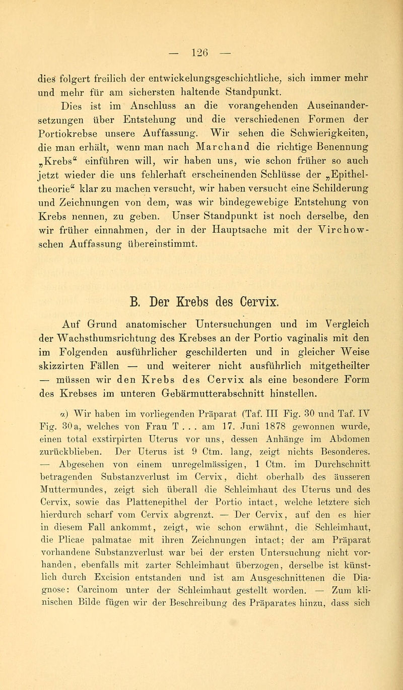 dies folgert freilich der entwickelungsgeschichtliche, sich immer mehr und mehr für am sichersten haltende Standpunkt. Dies ist im Anschluss an die vorangehenden Auseinander- setzungen über Entstehung und die verschiedenen Formen der Portiokrebse unsere Auffassung. Wir sehen die Schwierigkeiten, die man erhält, wenn man nach Marchand die richtige Benennung „Krebs einführen will, wir haben uns, wie schon früher so auch jetzt wieder die uns fehlerhaft erscheinenden Schlüsse der „ Epithel- theorie klar zu machen versucht, wir haben versucht eine Schilderung und Zeichnungen von dem, was wir bindegewebige Entstehung von Krebs nennen, zu geben. Unser Standpunkt ist noch derselbe, den wir früher einnahmen, der in der Hauptsache mit der Virchow- schen Auffassung übereinstimmt. B. Der Krebs des Cervix. Auf Grund anatomischer Untersuchungen und im Vergleich der Wachsthumsrichtung des Krebses an der Portio vaginalis mit den im Folgenden ausführlicher geschilderten und in gleicher Weise skizzirten Fällen — und weiterer nicht ausführlich mitgetheilter — müssen wir den Krebs des Cervix als eine besondere Form des Krebses im unteren Gebärmutterabschnitt hinstellen. a) Wir haben im vorliegenden Präparat (Taf. III Fig. 30 tind Taf. IV Fig. 30 a, welches von Frau T . . . am 17. Juni 1878 gewonnen wurde, einen total exstirpirten Uterus vor uns, dessen Anhänge im Abdomen zurückblieben. Der Uterus ist 9 Ctm. lang, zeigt nichts Besonderes. — Abgesehen von einem unregelmässigen, 1 Ctm. im Durchschnitt betragenden Sübstanzverlust im Cervix, dicht oberhalb des äusseren Muttermundes, zeigt sich überall die Schleimhaut des Uterus und des Cervix, sowie das Plattenepithel der Portio intact, welche letztere sich hierdurch scharf vom Cervix abgrenzt. — Der Cervix, auf den es hier in diesem Fall ankommt, zeigt, wie schon erwähnt, die Schleimhaut, die Plicae palmatae mit ihren Zeichnungen intact; der am Präparat vorhandene Substanzverlust war bei der ersten Untersuchung nicht vor- handen, ebenfalls mit zarter Schleimhaut überzogen, derselbe ist künst- lich durch Excision entstanden und ist am Ausgeschnittenen die Dia- gnose: Carcinom unter der Schleimhaut gestellt worden. — Zum kli- nischen Bilde fügen wir der Beschreibung des Präparates hinzu, dass sich