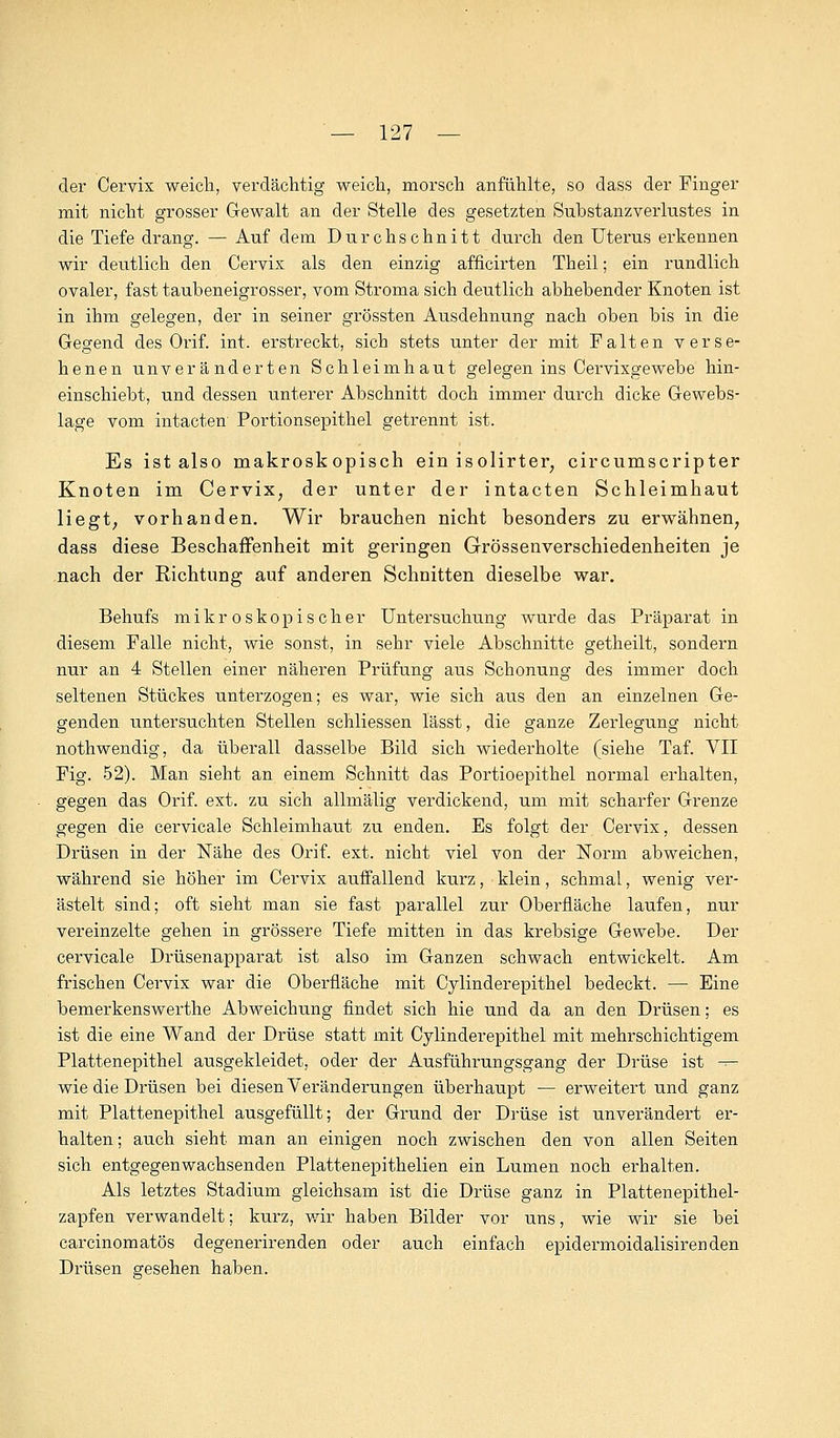 der Cervix weich, verdächtig weich, morsch anfühlte, so dass der Finger mit nicht grosser Gewalt an der Stelle des gesetzten Substanzverlustes in die Tiefe drang. — Auf dem Durchschnitt durch den Uterus erkennen wir deutlich den Cervix als den einzig afficirten Theil; ein rundlich ovaler, fast taubeneigrosser, vom Stroma sich deutlich abhebender Knoten ist in ihm gelegen, der in seiner grössten Ausdehnung nach oben bis in die Gegend des Orif. int. erstreckt, sich stets unter der mit Falten verse- henen unveränderten Schleimhaut gelegen ins Cervixgewebe hin- einschiebt, und dessen unterer Abschnitt doch immer durch dicke Gewebs- lage vom intacten Portionsepithel getrennt ist. Es ist also makroskopisch ein isolirter, circumscripter Knoten im Cervix, der unter der intacten Schleimhaut liegt; vorhanden. Wir brauchen nicht besonders zu erwähnen, dass diese Beschaffenheit mit geringen Grössenverschiedenheiten je nach der Richtung auf anderen Schnitten dieselbe war. Behufs mikroskopischer Untersuchung wurde das Präparat in diesem Falle nicht, wie sonst, in sehr viele Abschnitte getheilt, sondern nur an 4 Stellen einer näheren Prüfung aus Schonung des immer doch seltenen Stückes unterzogen; es war, wie sich aus den an einzelnen Ge- genden untersuchten Stellen schliessen lässt, die ganze Zerlegung nicht nothwendig, da überall dasselbe Bild sich wiederholte (siehe Taf. VII Fig. 52). Man sieht an einem Schnitt das Portioepithel normal erhalten, gegen das Orif. ext. zu sich allmälig verdickend, um mit scharfer Grenze gegen die cervicale Schleimhaut zu enden. Es folgt der Cervix, dessen Drüsen in der Nähe des Orif. ext. nicht viel von der Norm abweichen, während sie höher im Cervix auffallend kurz, klein, schmal, wenig ver- ästelt sind; oft sieht man sie fast parallel zur Oberfläche laufen, nur vereinzelte gehen in grössere Tiefe mitten in das krebsige Gewebe. Der cervicale Drüsenapparat ist also im Ganzen schwach entwickelt. Am frischen Cervix war die Oberfläche mit Cylinderepithel bedeckt. — Eine bemerkenswerthe Abweichung findet sich hie und da an den Drüsen; es ist die eine Wand der Drüse statt mit Cylinderepithel mit mehrschichtigem Plattenepithel ausgekleidet, oder der Ausführungsgang der Drüse ist — wie die Drüsen bei diesen Veränderungen überhaupt — erweitert und ganz mit Plattenepithel ausgefüllt; der Grund der Drüse ist unverändert er- halten ; auch sieht man an einigen noch zwischen den von allen Seiten sich entgegenwachsenden Plattenepithelien ein Lumen noch erhalten. Als letztes Stadium gleichsam ist die Drüse ganz in Platten epithel- zapfen verwandelt; kurz, wir haben Bilder vor uns, wie wir sie bei carcinomatös degenerirenden oder auch einfach epidermoidalisirenden Drüsen gesehen haben.
