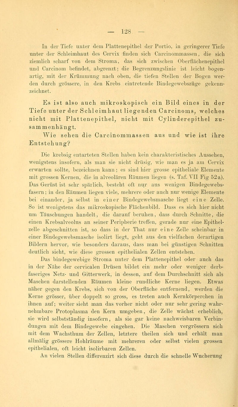 In der Tiefe unter dem Plattenepithel der Portio, in geringerer Tiefe unter der Schleimhaut des Cervix finden sich Carcinommassen, die sich ziemlich scharf von dem Stroma, das sich zwischen Oberflächen epithel und Carcinom befindet, abgrenzt; die Begrenzungslinie ist leicht bogen- artig, mit der Krümmung nach oben, die tiefen Stellen der Bogen wer- den durch grössere, in den Krebs eintretende Bindegewebszüge gekenn- zeichnet. Es ist also auch mikroskopisch ein Bild eines in der Tiefe unter der Schleimhaut liegenden Carcinoms, welches nicht mit Plattenepithel, nicht mit Cylinderepithel zu- sammenhängt. Wie sehen die Carcinommassen aus und wie ist ihre Entstehung? Die krebsig entarteten Stellen haben kein charakteristisches Aussehen, wenigstens insofern, als man sie nicht drüsig, wie man es ja am Cervix erwarten sollte, bezeichnen kann; es sind hier grosse epitheliale Elemente mit grossen Kernen, die in alveolären Räumen liegen (s. Taf. VII Fig 52 a). Das Gerüst ist sehr spärlich, besteht oft nur aus wenigen Bindegewebs- fasern ; in den Räumen liegen viele, mehrere oder auch nur wenige Elemente bei einander, ja selbst in einer Bindegewebsmasche liegt eine Zelle. So ist wenigstens das mikroskopische Flächenbild. Dass es sich hier nicht um Täuschungen handelt, die darauf beruhen, dass durch Schnitte, die einen Krebsalveolus an seiner Peripherie treffen, gerade nur eine EpitheT zelle abgeschnitten ist, so dass in der That nur eine Zelle scheinbar in einer Bindegewebsmasche isolirt liegt, geht aus den vielfachen derartigen Bildern hervor, wie besonders daraus, dass man bei günstigen Schnitten deutlich sieht, wie diese grossen epithelialen Zellen entstehen. Das bindegewebige Stroma unter dem Plattenepithel oder auch das in der Nähe der cervicalen Drüsen bildet ein mehr oder weniger derb- faseriges Netz- und Gitterwerk, in dessen, auf dem Durchschnitt sich als Maschen darstellenden Räumen kleine rundliche Kerne liegen. Etwas näher gegen den Krebs, sich von der Oberfläche entfernend, werden die Kerne grösser, über doppelt so gross, es treten auch Kernkörperchen in ihnen auf; weiter sieht man das vorher nicht oder nur sehr gering wahr- nehmbare Protoplasma den Kern umgeben, die Zelle wächst erheblich, sie wird selbstständig insofern, als sie gar keine nachweisbaren Verbin- dungen mit dem Bindegewebe eingehen. Die Maschen vergrössern sich mit dem Wachsthum der Zellen, letztere theilen sich und erhält man allmälig grössere Hohlräume mit mehreren oder selbst vielen grossen epithelialen, oft leicht isolirbaren Zellen. An vielen Stellen differenzirt sich diese durch die schnelle Wucherung