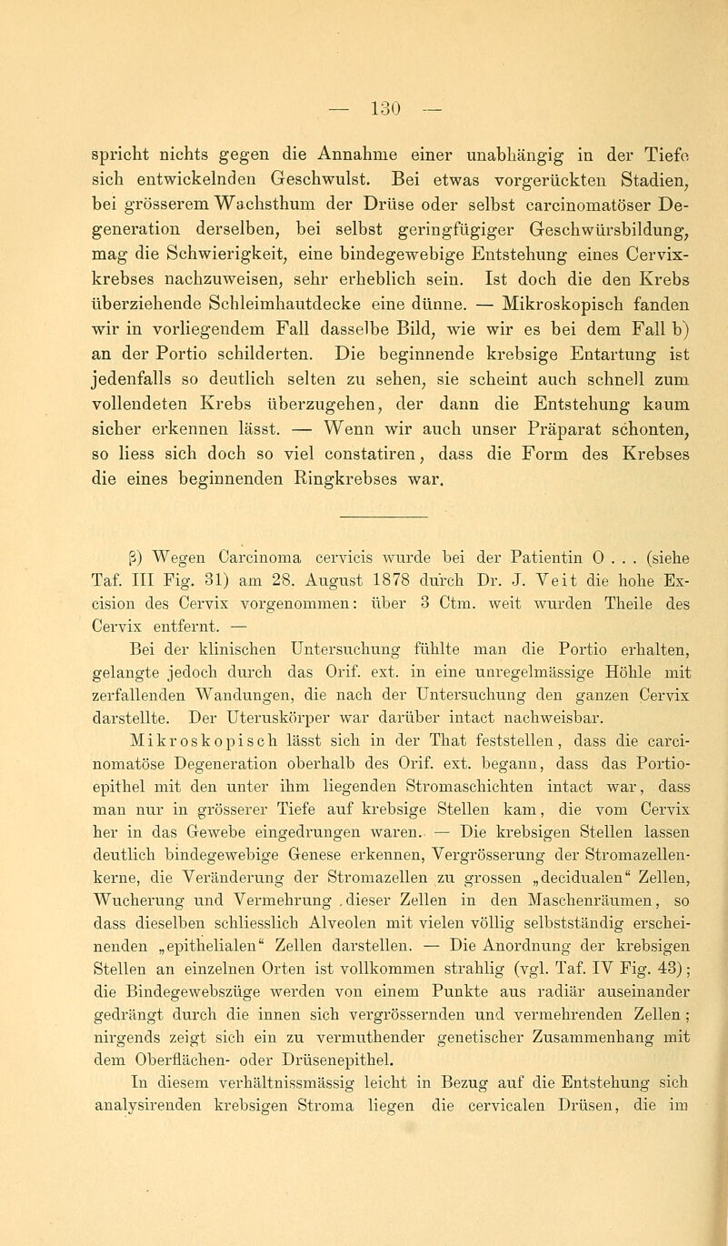 spricht nichts gegen die Annahme einer unabhängig in der Tiefe sich entwickelnden Geschwulst. Bei etwas vorgerückten Stadien7 bei grösserem Wachsthum der Drüse oder selbst carcinomatöser De- generation derselben, bei selbst geringfügiger Geschwürsbildung, mag die Schwierigkeit, eine bindegewebige Entstehung eines Cervix- krebses nachzuweisen, sehr erheblich sein. Ist doch die den Krebs überziehende Schleimhautdecke eine dünne. — Mikroskopisch fanden wir in vorliegendem Fall dasselbe Bild, wie wir es bei dem Fall b) an der Portio schilderten. Die beginnende krebsige Entartung ist jedenfalls so deutlich selten zu sehen, sie scheint auch schnell zum vollendeten Krebs überzugehen, der dann die Entstehung kaum sicher erkennen lässt. — Wenn wir auch unser Präparat schonten, so Hess sich doch so viel constatiren, dass die Form des Krebses die eines beginnenden Ringkrebses war. ß) Wegen Carcinoma cervicis wurde bei der Patientin 0 . . . (siehe Taf. III Fig. 31) am 28. August 1878 durch Dr. J. Veit die hohe Ex- cision des Cervix vorgenommen: über 3 Ctm. weit wurden Theile des Cervix entfernt. — Bei der klinischen Untersuchung fühlte man die Portio erhalten, gelangte jedoch durch das Orif. ext. in eine unregelmässige Höhle mit zerfallenden Wandungen, die nach der Untersuchung den ganzen Cervix darstellte. Der Uteruskörper war darüber intact nachweisbar. Mikroskopisch lässt sich in der That feststellen, dass die carci- nomatöse Degeneration oberhalb des Orif. ext. begann, dass das Portio- epithel mit den unter ihm liegenden Stromaschichten intact war, dass man nur in grösserer Tiefe auf krebsige Stellen kam, die vom Cervix her in das Gewebe eingedrungen waren. — Die krebsigen Stellen lassen deutlich bindegewebige Genese erkennen, Vergrösserung der Stromazellen- kerne, die Veränderung der Stromazellen zu grossen „decidualen Zellen, Wucherung und Vermehrung .dieser Zellen in den Maschenräumen, so dass dieselben schliesslich Alveolen mit vielen völlig selbstständig erschei- nenden „epithelialen Zellen darstellen. — Die Anordnung der krebsigen Stellen an einzelnen Orten ist vollkommen strahlig (vgl. Taf. IV Fig. 43) ; die Bindegewebszüge werden von einem Punkte aus radiär auseinander gedrängt durch die innen sich vergrössernden und vermehrenden Zellen ; nirgends zeigt sich ein zu vermuthender genetischer Zusammenhang mit dem Oberflächen- oder Drüsenepithel. In diesem verhältnissmässig leicht in Bezug auf die Entstehung sich analysirenden krebsigen Stroma liegen die cervicalen Drüsen, die im