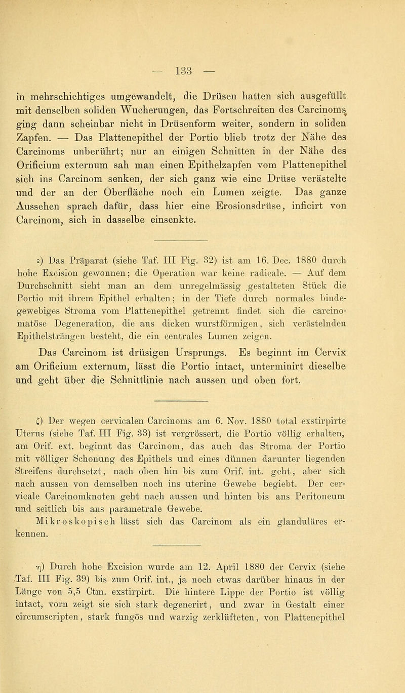 in mehrschichtiges umgewandelt, die Drüsen hatten sich ausgefüllt mit denselben soliden Wucherungen, das Fortschreiten des Carcinoms^ ging dann scheinbar nicht in Drüsenform weiter, sondern in soliden Zapfen. — Das Plattenepithel der Portio blieb trotz der Nähe des Carcinoms unberührt; nur an einigen Schnitten in der Nähe des Orificium externum sah man einen Epithelzapfen vom Plattenepithel sich ins Carcinom senken, der sich ganz wie eine Drüse verästelte und der an der Oberfläche noch ein Lumen zeigte. Das ganze Aussehen sprach dafür, dass hier eine Erosionsdrüse, inficirt von Carcinom, sich in dasselbe einsenkte. e) Das Präparat (siehe Taf. III Fig. 32) ist am 16. Dec. 1880 durch hohe Excision gewonnen; die Operation war keine radicale. — Auf dem Durchschnitt sieht man an dem unregelmässig gestalteten Stück die Portio mit ihrem Epithel erhalten; in der Tiefe durch normales binde- gewebiges Stroma vom Plattenepithel getrennt findet sich die carcino- matöse Degeneration, die aus dicken wurstförmigen, sich verästelnden Epithelsträngen besteht, die ein centrales Lumen zeigen. Das Carcinom ist drüsigen Ursprungs. Es beginnt im Cervix am Orificium externum, lässt die Portio intact, unterminirt dieselbe und geht über die Schnittlinie nach aussen und oben fort. C) Der wegen cervicalen Carcinoms am 6. Nov. 1880 total exstirpirte Uterus (siehe Taf. III Pig. 33) ist vergrössert, die Portio völlig erhalten, am Orif. ext. beginnt das Carcinom, das auch das Stroma der Portio mit völliger Schonung des Epithels und eines dünnen darunter liegenden Streifens durchsetzt, nach oben hin bis zum Orif. int. geht, aber sich nach aussen von demselben noch ins uterine Gewebe begiebt. Der cer- vicale Carcinomknoten geht nach aussen und hinten bis ans Peritoneum und seitlich bis ans parametrale Gewebe. Mikroskopisch lässt sich das Carcinom als ein glanduläres er- kennen. y]) Durch hohe Excision wurde am 12. April 1880 der Cervix (siehe -Taf. III Fig. 39) bis zum Orif. int., ja noch etwas darüber hinaus in der Länge von 5,5 Ctm. exstirpirt. Die hintere Lippe der Portio ist völlig intact, vorn zeigt sie sich stark degenerirt, und zwar in Gestalt einer circumscripten, stark fungös und warzig zerklüfteten, von Plattenepithel