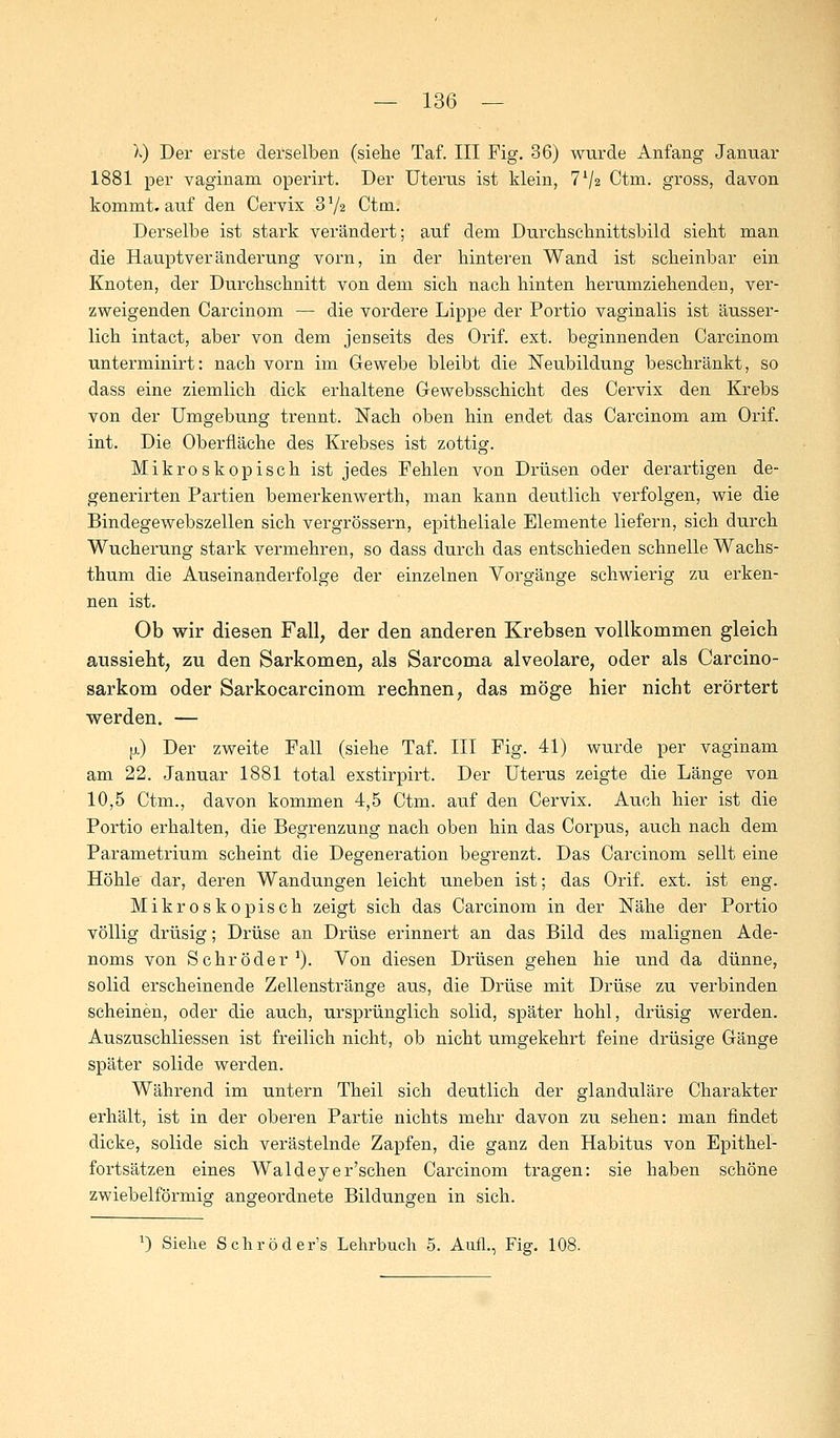 X) Der erste derselben (siehe Taf. III Fig. 36) wurde Anfang Januar 1881 per vaginam operirt. Der Uterus ist klein, 7*/2 Ctm. gross, davon kommt, auf den Cervix 3 V2 Ctm. Derselbe ist stark verändert; auf dem Durchschnittsbild sieht man die Hauptveränderung vorn, in der hinteren Wand ist scheinbar ein Knoten, der Durchschnitt von dem sich nach hinten herumziehenden, ver- zweigenden Carcinom — die vordere Lippe der Portio vaginalis ist ausser - lich intact, aber von dem jenseits des Orif. ext. beginnenden Carcinom unterminirt: nach vorn im Gewebe bleibt die Neubildung beschränkt, so dass eine ziemlich dick erhaltene Gewebsschicht des Cervix den Krebs von der Umgebung trennt. Nach oben hin endet das Carcinom am Orif. int. Die Oberfläche des Krebses ist zottig. Mikroskopisch ist jedes Fehlen von Drüsen oder derartigen de- generirten Partien bemerkenwerth, man kann deutlich verfolgen, wie die Bindegewebszellen sich vergrössern, epitheliale Elemente liefern, sich durch Wucherung stark vermehren, so dass durch das entschieden schnelle Wachs- thum die Auseinanderfolge der einzelnen Vorgänge schwierig zu erken- nen ist. Ob wir diesen Fall, der den anderen Krebsen vollkommen gleich aussieht, zu den Sarkomen, als Sarcoma alveolare, oder als Carcino- sarkom oder Sarkocarcinom rechnen, das möge hier nicht erörtert werden. — o.) Der zweite Fall (siehe Taf. III Fig. 41) wurde per vaginam am 22. Januar 1881 total exstirpirt. Der Uterus zeigte die Länge von 10,5 Ctm., davon kommen 4,5 Ctm. auf den Cervix. Auch hier ist die Portio erhalten, die Begrenzung nach oben hin das Corpus, auch nach dem Parametrium scheint die Degeneration begrenzt. Das Carcinom seilt eine Höhle dar, deren Wandungen leicht uneben ist; das Orif. ext. ist eng. Mikroskopisch zeigt sich das Carcinom in der Nähe der Portio völlig drüsig; Drüse an Drüse erinnert an das Bild des malignen Ade- noms von Schröder1). Von diesen Drüsen gehen hie und da dünne, solid erscheinende Zellenstränge aus, die Drüse mit Drüse zu verbinden scheinen, oder die auch, ursprünglich solid, später hohl, drüsig werden. Auszuschliessen ist freilich nicht, ob nicht umgekehrt feine drüsige Gänge später solide werden. Während im untern Theil sich deutlich der glanduläre Charakter erhält, ist in der oberen Partie nichts mehr davon zu sehen: man findet dicke, solide sich verästelnde Zapfen, die ganz den Habitus von Epithel- fortsätzen eines Waldeyer'schen Carcinom tragen: sie haben schöne zwiebeiförmig angeordnete Bildungen in sich. *) Siehe Schröder's Lehrbuch 5. Aufl., Fig. 108.