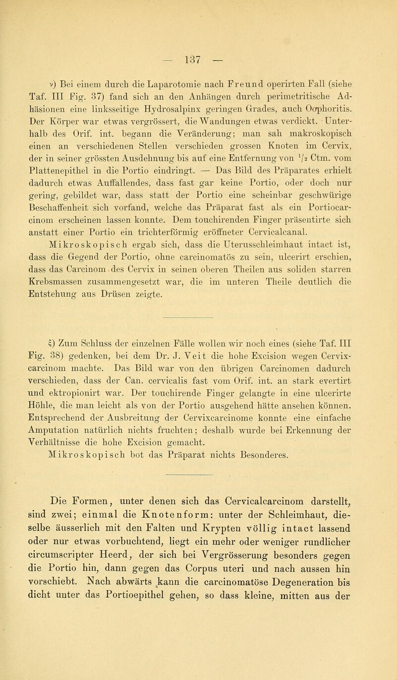 v) Bei einem durch die Laparotomie nach Freund operirten Fall (siehe Taf. III Fig. 37) fand sich an den Anhängen durch perimetritische Ad- häsionen eine linksseitige Hydrosalpinx geringen Grades, auch Oophoritis. Der Körper war etwas vergrössert, die Wandungen etwas verdickt. Unter- halb des Orif. int. begann die Veränderung; man sah makroskopisch einen an verschiedenen Stellen verschieden grossen Knoten im Cervix, der in seiner grössten Ausdehnung bis auf eine Entfernung von V2 Ctm. vom Plattenepithel in die Portio eindringt. — Das Bild des Präparates erhielt dadurch etwas Auffallendes, dass fast gar keine Portio, oder doch nur gering, gebildet war, dass statt der Portio eine scheinbar geschwürige Beschaffenheit sich vorfand, welche das Präparat fast als ein Portiocar- cinom erscheinen lassen konnte. Dem touchirenden Finger präsentirte sich anstatt einer Portio ein trichterförmig eröffneter Cervicalcanal. Mikroskopisch ergab sich, dass die Uterusschleimhaut intact ist, dass die Gegend der Portio, ohne carcinomatös zu sein, ulcerirt erschien, dass das Carcinom, des Cervix in seinen oberen Theilen aus soliden starren Krebsmassen zusammengesetzt war, die im unteren Theile deutlich die Entstehung aus Drüsen zeigte. I) Zum Schluss der einzelnen Fälle wollen wir noch eines (siehe Taf. III Fig. 38) gedenken, bei dem Dr. J. Veit die hohe Excision wegen Cervix- carcinom machte. Das Bild war von den übrigen Carcinomen dadurch verschieden, dass der Can. cervicalis fast vom Orif. int. an stark evertirt und ektropionirt war. Der touchirende Finger gelangte in eine ulcerirte Höhle, die man leicht als von der Portio ausgehend hätte ansehen können. Entsprechend der Ausbreitung der Cervixcarcinome konnte eine einfache Amputation natürlich nichts fruchten; deshalb wurde bei Erkennung der Verhältnisse die hohe Excision gemacht. Mikroskopisch bot das Präparat nichts Besonderes. Die Formen, unter denen sich das Cervicalcarcinom darstellt, sind zwei; einmal die Knotenform: unter der Schleimhaut, die- selbe äusserlich mit den Falten und Krypten völlig intact lassend oder nur etwas vorbuchtend, liegt ein mehr oder weniger rundlicher circumscripter Heerd, der sich bei Vergrösserung besonders gegen die Portio hin, dann gegen das Corpus uteri und nach aussen hin vorschiebt. Nach abwärts kann die carcinomatöse Degeneration bis dicht unter das Portioepithel gehen, so dass kleine, mitten aus der