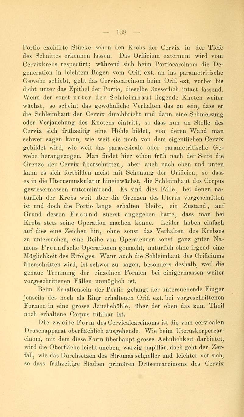 Portio exciclirte Stücke schon den Krebs der Cervix in der Tiefe des Schnittes erkennen lassen. Das Orificium externum wird vom Cervixkrebs respectirt; während sich beim Portiocarcinom die De- generation in leichtem Bogen vom Orif. ext. an ins parametritische Gewebe schiebt, geht das Cervixcarcinom beim Orif. ext. vorbei bis dicht unter das Epithel der Portio, dieselbe äusserlich intact lassend. Wenn der sonst unter der Schleimhaut liegende Knoten weiter wächst, so scheint das gewöhnliche Verhalten das zu sein, dass er die Schleimhaut der Cervix durchbricht und dann eine Schmelzung oder Verjauchung des Knotens eintritt, so dass nun an Stelle des Cervix sich frühzeitig eine Höhle bildet, von deren Wand man schwer sagen kann, wie weit sie noch von dem eigentlichen Cervix gebildet wird, wie weit das paravesicale oder parametritische Ge- webe herangezogen. Man findet hier schon früh nach der Seite die Grenze der Cervix überschritten, aber auch nach oben und unten kann es sich fortbilden meist mit Schonung der Orificien, so dass es in die Uterusmuskulatur hineinwächst, die Schleimhaut des Corpus gewissermassen unterminirend. Es sind dies Fälle, bei denen na- türlich der Krebs weit über die Grenzen des Uterus vorgeschritten ist und doch die Portio lange erhalten bleibt, ein Zustand, auf Grund dessen Freund zuerst angegeben hatte, dass man bei Krebs stets seine Operation machen könne. Leider haben einfach auf dies eine Zeichen hin, ohne sonst das Verhalten des Krebses zu untersuchen, eine Reihe von Operateuren sonst ganz guten Na- mens Freund'sche Operationen gemacht, natürlich ohne irgend eine Möglichkeit des Erfolges. Wann auch die Schleimhaut des Orificiums überschritten wird, ist schwer zu sagen, besonders deshalb, weil die genaue Trennung der einzelnen Formen bei einigermassen weiter vorgeschrittenen Fällen unmöglich ist. Beim Erhaltensem der Portio gelangt der untersuchende Finger jenseits des noch als Ring erhaltenen Orif. ext. bei vorgeschrittenen Formen in eine grosse Jauchehöhle, über der oben das zum Theil noch erhaltene Corpus fühlbar ist. Die zweite Form des Cervicalcarcinoms ist die vom cervicalen Drüsenapparat oberflächlich ausgehende. Wie beim Uteruskörpercar- cinom, mit dem diese Form überhaupt grosse Aehnlichkeit darbietet, wird die Oberfläche leicht uneben, warzig papillär, doch geht der Zer- fall, wie das Durchsetzen des Stromas schneller und leichter vor sich, so dass frühzeitige Stadien primären Drüsencarcinoms des Cervix