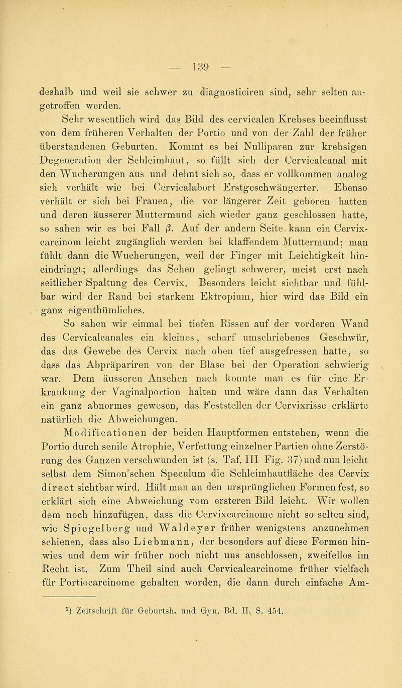 deshalb und weil sie schwer zu diagnosticiren sind, sehr selten an- getroffen werden. Sehr wesentlich wird das Bild des cervicalen Krebses beeinflusst von dem früheren Verhalten der Portio und von der Zahl der früher überstandenen Geburten. Kommt es bei Nulliparen zur krebsigen Degeneration der Schleimhaut, so füllt sich der Cervicalcanal mit den Wucherungen aus und dehnt sich so, dass er vollkommen analog sich verhält wie bei Cervicalabort Erstgeschwängerter. Ebenso verhält er sich bei Frauen, die vor längerer Zeit geboren hatten und deren äusserer Muttermund sich wieder ganz geschlossen hatte, so sahen wir es bei Fall ß. Auf der andern Seite kann ein Cervix- carcinom leicht zugänglich werden bei klaffendem Muttermund; man fühlt dann die Wucherungen, weil der Finger mit Leichtigkeit hin- eindringt; allerdings das Sehen gelingt schwerer, meist erst nach seitlicher Spaltung des Cervix. Besonders leicht sichtbar und fühl- bar wird der Rand bei starkem Ektropium, hier wird das Bild ein ganz eigenthümliches. So sahen wir einmal bei tiefen Rissen auf der vorderen Wand des Cervicalcanales ein kleines, scharf umschriebenes Geschwür, das das Gewebe des Cervix nach oben tief ausgefressen hatte, so dass das Abpräpariren von der Blase bei der Operation schwierig war. Dem äusseren Ansehen nach konnte man es für eine Er- krankung der Vaginalportion halten und wäre dann das Verhalten ein ganz abnormes gewesen, das Feststellen der Cervixrisse erklärte natürlich die Abweichungen. Modificationen der beiden Hauptformen entstehen, wenn die Portio durch senile Atrophie, Verfettung einzelner Partien ohne Zerstö- rung des Ganzen verschwunden ist (s. Taf. III Fig. 37) und nun leicht selbst dem Simon'sehen Speculum die Schleimhautfläche des Cervix direct sichtbar wird. Hält man an den ursprünglichen Formen fest, so erklärt sich eine Abweichung vom ersteren Bild leicht. Wir wollen dem noch hinzufügen, dass die Cervixcarcinome nicht so selten sind, wie Spie gelb er g und Waldeyer früher wenigstens anzunehmen schienen, dass also Liebmann, der besonders auf diese Formen hin- wies und dem wir früher noch nicht uns anschlössen, zweifellos im Recht ist. Zum Theil sind auch Cervicalcarcinome früher vielfach für Portiocarcinome gehalten worden, die dann durch einfache Am-