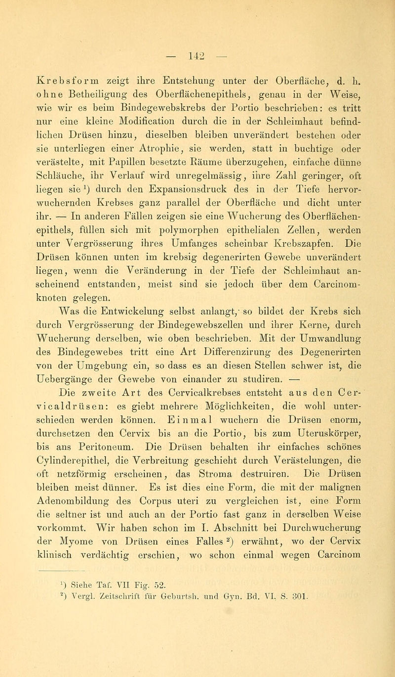 Krebsform zeigt ihre Entstehung unter der Oberfläche, d. h. ohne Betheiligung des Oberflächenepithels, genau in der Weise, wie wir es beim Bindegewebskrebs der Portio beschrieben: es tritt nur eine kleine Modification durch die in der Schleimhaut befind- lichen Drüsen hinzu, dieselben bleiben unverändert bestehen oder sie unterliegen einer Atrophie, sie werden, statt in buchtige oder verästelte, mit Papillen besetzte Räume überzugehen, einfache dünne Schläuche, ihr Verlauf wird unregelmässig, ihre Zahl geringer, oft liegen siel) durch den Expansionsdruck des in der Tiefe hervor- wuchernden Krebses ganz parallel der Oberfläche und dicht unter ihr. — In anderen Fällen zeigen sie eine Wucherung des Oberflächen- epithels, füllen sich mit polymorphen epithelialen Zellen, werden unter Vergrösserung ihres Umfanges scheinbar Krebszapfen. Die Drüsen können unten im krebsig degenerirten Gewebe unverändert liegen, wenn die Veränderung in der Tiefe der Schleimhaut an- scheinend entstanden, meist sind sie jedoch über dem Carcinom- knoten gelegen. Was die Entwickelung selbst anlangt, so bildet der Krebs sich durch Vergrösserung der Bindegewebszellen und ihrer Kerne, durch Wucherung derselben, wie oben beschrieben. Mit der Umwandlung des Bindegewebes tritt eine Art Differenzirung des Degenerirten von der Umgebung ein, so dass es an diesen Stellen schwer ist, die Uebergänge der Gewebe von einander zu studiren. — Die zweite Art des Cervicalkrebses entsteht aus den Cer- vicaldrüsen: es giebt mehrere Möglichkeiten, die wohl unter- schieden werden können. Einmal wuchern die Drüsen enorm, durchsetzen den Cervix bis an die Portio, bis zum Uteruskörper, bis ans Peritoneum. Die Drüsen behalten ihr einfaches schönes Cylinderepithel, die Verbreitung geschieht durch Verästelungen, die oft netzförmig erscheinen, das Stroma destruiren. Die Drüsen bleiben meist dünner. Es ist dies eine Form, die mit der malignen Adenombildung des Corpus uteri zu vergleichen ist, eine Form die seltner ist und auch an der Portio fast ganz in derselben Weise vorkommt. Wir haben schon im I. Abschnitt bei Durchwucherung der Myome von Drüsen eines Falles 2) erwähnt, wo der Cervix klinisch verdächtig erschien, wo schon einmal wegen Carcinom T) Siehe Taf. VII Fig. 52. 2) Vergl. Zeitschrift für Geburtsh. und Gyn. Bd. VI, S. 301.