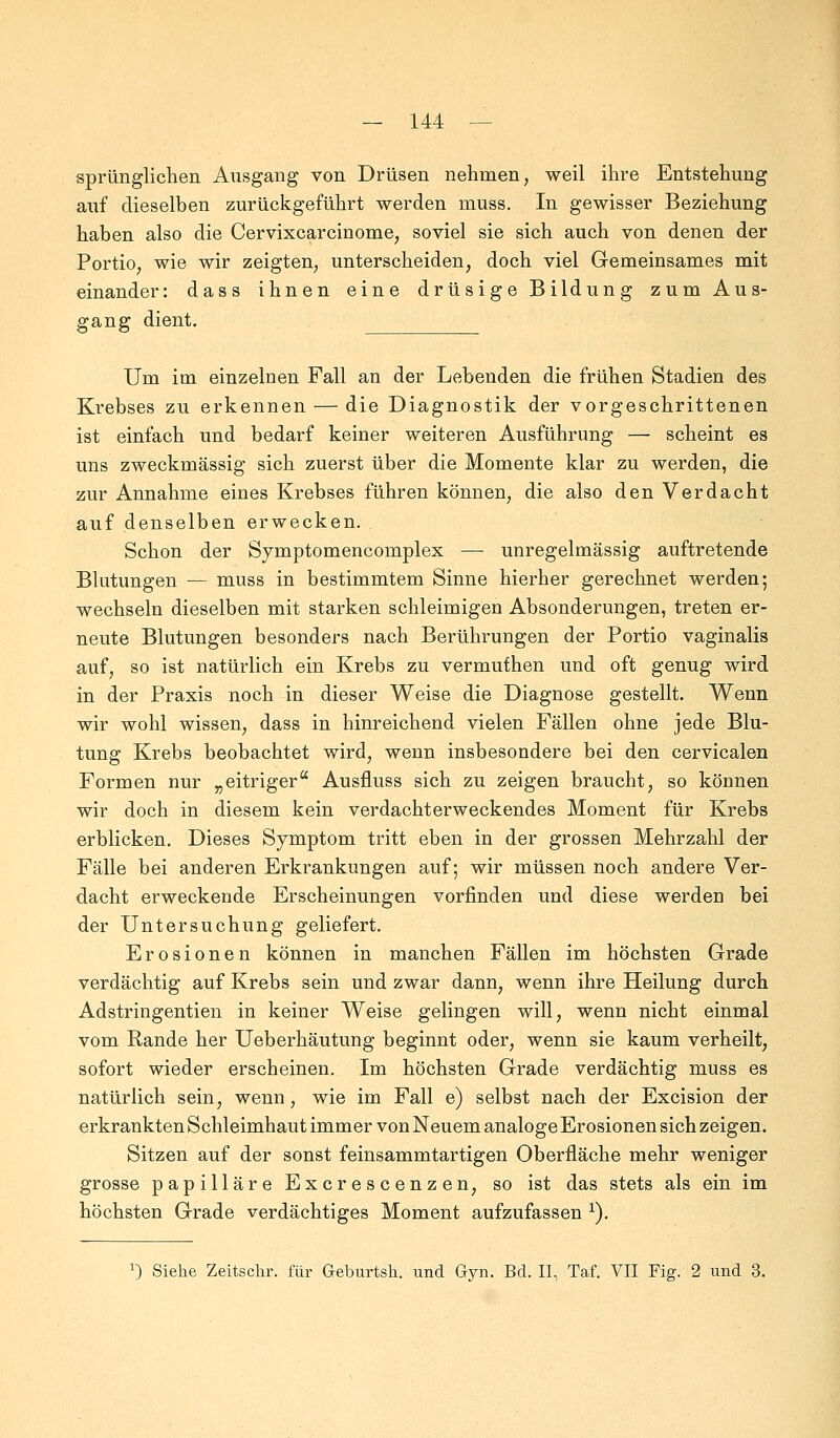 sprünglichen Ausgang von Drüsen nehmen, weil ihre Entstehung auf dieselben zurückgeführt werden muss. In gewisser Beziehung haben also die Cervixcarcinome, soviel sie sich auch von denen der Portio, wie wir zeigten, unterscheiden, doch viel Gemeinsames mit einander: dass ihnen eine drüsige Bildung zum Aus- gang dient. Um im einzelnen Fall an der Lebenden die frühen Stadien des Krebses zu erkennen — die Diagnostik der vorgeschrittenen ist einfach und bedarf keiner weiteren Ausführung — scheint es uns zweckmässig sich zuerst über die Momente klar zu werden, die zur Annahme eines Krebses führen können, die also den Verdacht auf denselben erwecken. Schon der Symptomencomplex — unregelmässig auftretende Blutungen — muss in bestimmtem Sinne hierher gerechnet werden; wechseln dieselben mit starken schleimigen Absonderungen, treten er- neute Blutungen besonders nach Berührungen der Portio vaginalis auf, so ist natürlich ein Krebs zu vermuthen und oft genug wird in der Praxis noch in dieser Weise die Diagnose gestellt. Wenn wir wohl wissen, dass in hinreichend vielen Fällen ohne jede Blu- tung Krebs beobachtet wird, wenn insbesondere bei den cervicalen Formen nur „eitriger Ausfluss sich zu zeigen braucht, so können wir doch in diesem kein verdachterweckendes Moment für Krebs erblicken. Dieses Symptom tritt eben in der grossen Mehrzahl der Fälle bei anderen Erkrankungen auf; wir müssen noch andere Ver- dacht erweckende Erscheinungen vorfinden und diese werden bei der Untersuchung geliefert. Erosionen können in manchen Fällen im höchsten Grade verdächtig auf Krebs sein und zwar dann, wenn ihre Heilung durch Adstringentien in keiner Weise gelingen will, wenn nicht einmal vom Rande her Ueberhäutung beginnt oder, wenn sie kaum verheilt, sofort wieder erscheinen. Im höchsten Grade verdächtig muss es natürlich sein, wenn, wie im Fall e) selbst nach der Excision der erkrankten Schleimhaut immer von Neuem analoge Erosionen sich zeigen. Sitzen auf der sonst feinsammtartigen Oberfläche mehr weniger grosse papilläre Excrescenzen, so ist das stets als ein im höchsten Grade verdächtiges Moment aufzufassen 1). J) Siehe Zeitschr. für Geburtsli. und Gyn. Bd. II, Taf. VII Fig. 2 und 3.