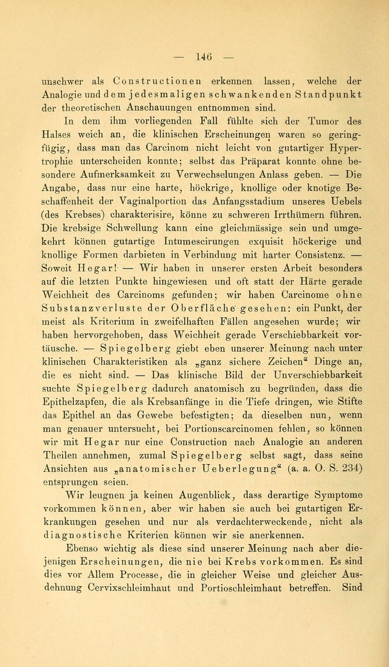 unschwer als Constructionen erkennen lassen, welche der Analogie und demjedesmaligen schwankenden Standpunkt der theoretischen Anschauungen entnommen sind. In dem ihm vorliegenden Fall fühlte sich der Tumor des Halses weich an, die klinischen Erscheinungen waren so gering- fügig, dass man das Carcinom nicht leicht von gutartiger Hyper- trophie unterscheiden konnte; selbst das Präparat konnte ohne be- sondere Aufmerksamkeit zu Verwechselungen Anlass geben. — Die Angabe, dass nur eine harte, höckrige, knollige oder knotige Be- schaffenheit der Vaginalportion das Anfangsstadium unseres Uebels (des Krebses) charakterisire, könne zu schweren Irrthümern führen. Die krebsige Schwellung kann eine gleichmässige sein und umge- kehrt können gutartige Intumescirungen exquisit höckerige und knollige Formen darbieten in Verbindung mit harter Consistenz. — Soweit He gar! — Wir haben in unserer ersten Arbeit besonders auf die letzten Punkte hingewiesen und oft statt der Härte gerade Weichheit des Carcinoms gefunden; wir haben Carcinome ohne Substanzverluste der Oberfläche gesehen: ein Punkt, der meist als Kriterium in zweifelhaften Fällen angesehen wurde; wir haben hervorgehoben, dass Weichheit gerade Verschiebbarkeit vor- täusche. — Spiegelberg giebt eben unserer Meinung nach unter klinischen Charakteristiken als „ganz sichere Zeichen Dinge an, die es nicht sind. — Das klinische Bild der Unverschiebbarkeit suchte Spiegelberg dadurch anatomisch zu begründen, dass die Epithelzapfen, die als Krebsanfänge in die Tiefe dringen, wie Stifte das Epithel an das Gewebe befestigten; da dieselben nun, wenn man genauer untersucht, bei Portionscarcinomen fehlen, so können wir mit Hegar nur eine Construction nach Analogie an anderen Theilen annehmen, zumal Spiegelberg selbst sagt, dass seine Ansichten aus „anatomischer Ueberlegung (a. a. O. S. 234} entsprungen seien. Wir leugnen ja keinen Augenblick, dass derartige Symptome vorkommen können, aber wir haben sie auch bei gutartigen Er- krankungen gesehen und nur als verdachterweckende, nicht als diagnostische Kriterien können wir sie anerkennen. Ebenso wichtig als diese sind unserer Meinung nach aber die- jenigen Erscheinungen, die nie bei Krebs vorkommen. Es sind dies vor Allem Processe, die in gleicher Weise und gleicher Aus- dehnung Cervixschleimhaut und Portioschleimhaut betreffen. Sind