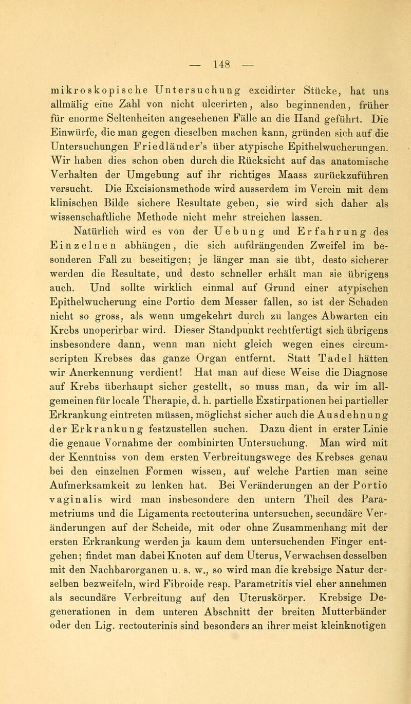 mikroskopische Untersuchung excidirter Stücke, hat uns allmälig eine Zahl von nicht ulcerirten, also beginnenden, früher für enorme Seltenheiten angesehenen Fälle an die Hand geführt. Die Einwürfe, die man gegen dieselben machen kann, gründen sich auf die Untersuchungen Friedländer's über atypische Epithel Wucherungen. Wir haben dies schon oben durch die Rücksicht auf das anatomische Verhalten der Umgebung auf ihr richtiges Maass zurückzuführen versucht. Die Excisionsmethode wird ausserdem im Verein mit dem klinischen Bilde sichere Resultate geben, sie wird sich daher als wissenschaftliche Methode nicht mehr streichen lassen. Natürlich wird es von der U e b u n g und Erfahrung des Einzelnen abhängen, die sich aufdrängenden Zweifel im be- sonderen Fall zu beseitigen; je länger man sie übt, desto sicherer werden die Resultate, und desto schneller erhält man sie übrigens auch. Und sollte wirklich einmal auf Grund einer atypischen Epithel Wucherung eine Portio dem Messer fallen, so ist der Schaden nicht so gross, als wenn umgekehrt durch zu langes Abwarten ein Krebs unoperirbar wird. Dieser Standpunkt rechtfertigt sich übrigens insbesondere dann, wenn man nicht gleich wegen eines circurn- scripten Krebses das ganze Organ entfernt. Statt Tadel hätten wir Anerkennung verdient! Hat man auf diese Weise die Diagnose auf Krebs überhaupt sicher gestellt, so muss man, da wir im all- gemeinen für locale Therapie, d. h. partielle Exstirpationen bei partieller Erkrankung eintreten müssen, möglichst sicher auch die Ausdehnung der Erkrankung festzustellen suchen. Dazu dient in erster Linie die genaue Vornahme der combinirten Untersuchung. Man wird mit der Kenntniss von dem ersten Verbreitungswege des Krebses genau bei den einzelnen Formen wissen, auf welche Partien man seine Aufmerksamkeit zu lenken hat. Bei Veränderungen an der Portio vaginalis wird man insbesondere den untern Theil des Para- metriums und die Ligamenta rectouterina untersuchen, secundäre Ver- änderungen auf der Scheide, mit oder ohne Zusammenhang mit der ersten Erkrankung werden ja kaum dem untersuchenden Finger ent- gehen; findet man dabei Knoten auf dem Uterus, Verwachsen desselben mit den Nachbarorganen u. s. w., so wird man die krebsige Natur der- selben bezweifeln, wird Fibroide resp. Parametritis viel eher annehmen als secundäre Verbreitung auf den Uteruskörper. Krebsige De- generationen in dem unteren Abschnitt der breiten Mutterbänder oder den Lig. rectouterinis sind besonders an ihrer meist kleinknotigen