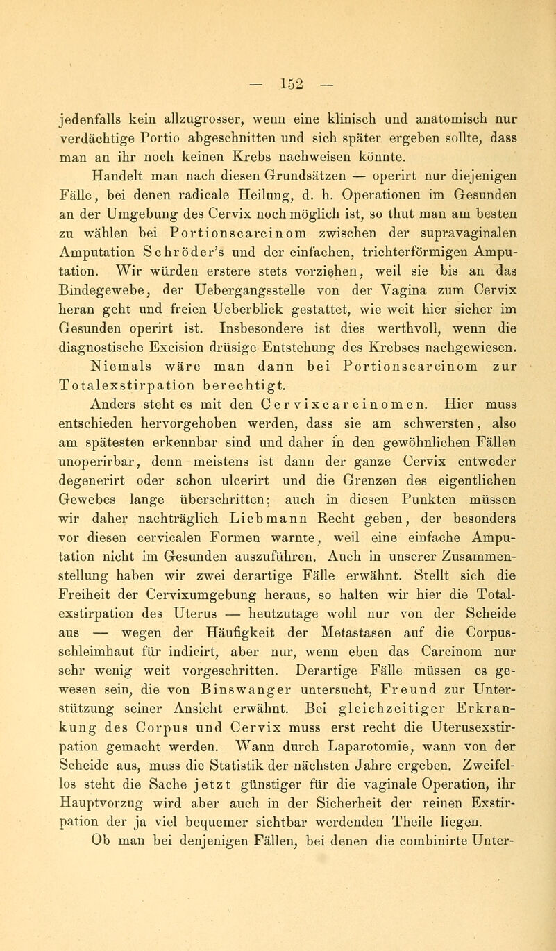 jedenfalls kein allzugrosser, wenn eine klinisch und anatomisch nur verdächtige Portio abgeschnitten und sich später ergeben sollte, dass man an ihr noch keinen Krebs nachweisen könnte. Handelt man nach diesen Grundsätzen — operirt nur diejenigen Fälle, bei denen radicale Heilung, d. h. Operationen im Gesunden an der Umgebung des Cervix noch möglich ist, so thut man am besten zu wählen bei Portionscarcinom zwischen der supravaginalen Amputation Schröder's und der einfachen, trichterförmigen Ampu- tation. Wir würden erstere stets vorziehen, weil sie bis an das Bindegewebe, der Uebergangsstelle von der Vagina zum Cervix heran geht und freien Ueberblick gestattet, wie weit hier sicher im Gesunden operirt ist. Insbesondere ist dies werthvoll, wenn die diagnostische Excision drüsige Entstehung des Krebses nachgewiesen. Niemals wäre man dann bei Portionscarcinom zur Totalexstirpation berechtigt. Anders steht es mit den Cervixcarcinomen. Hier muss entschieden hervorgehoben werden, dass sie am schwersten, also am spätesten erkennbar sind und daher in den gewöhnlichen Fällen unoperirbar, denn meistens ist dann der ganze Cervix entweder degenerirt oder schon ulcerirt und die Grenzen des eigentlichen Gewebes lange überschritten; auch in diesen Punkten müssen wir daher nachträglich Lieb mann Recht geben, der besonders vor diesen cervicalen Formen warnte, weil eine einfache Ampu- tation nicht im Gesunden auszuführen. Auch in unserer Zusammen- stellung haben wir zwei derartige Fälle erwähnt. Stellt sich die Freiheit der Cervixumgebung heraus, so halten wir hier die Total- exstirpation des Uterus — heutzutage wohl nur von der Scheide aus — wegen der Häufigkeit der Metastasen auf die Corpus- schleimhaut für indicirt, aber nur, wenn eben das Carcinom nur sehr wenig weit vorgeschritten. Derartige Fälle müssen es ge- wesen sein, die von Binswanger untersucht, Freund zur Unter- stützung seiner Ansicht erwähnt. Bei gleichzeitiger Erkran- kung des Corpus und Cervix muss erst recht die Uterusexstir- pation gemacht werden. Wann durch Laparotomie, wann von der Scheide aus, muss die Statistik der nächsten Jahre ergeben. Zweifel- los steht die Sache jetzt günstiger für die vaginale Operation, ihr Hauptvorzug wird aber auch in der Sicherheit der reinen Exstir- pation der ja viel bequemer sichtbar werdenden Theile liegen. Ob man bei denjenigen Fällen, bei denen die combinirte Unter-