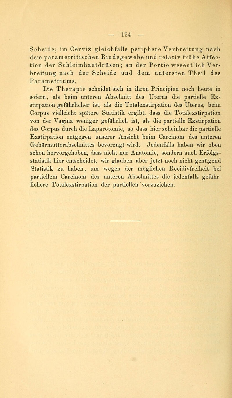 Scheide; im Cervix gleichfalls periphere Verbreitung nach dem parametritischen Bindegewebe und relativ frühe Affec- tion der Schleimhautdrüsen; an der Portio wesentlich Ver- breitung nach der Scheide und dem untersten Theil des Parametriums. Die Therapie scheidet sich in ihren Principien noch heute in sofern, als beim unteren Abschnitt des Uterus die partielle Ex- stirpation gefährlicher ist, als die Totalexstirpation des Uterus, beim Corpus vielleicht spätere Statistik ergibt, dass die Totalexstirpation von der Vagina weniger gefährlich ist, als die partielle Exstirpation des Corpus durch die Laparotomie, so dass hier scheinbar die partielle Exstirpation entgegen unserer Ansicht beim Carcinom des unteren Gebärmutterabschnittes bevorzugt wird. Jedenfalls haben wir oben schon hervorgehoben, dass nicht nur Anatomie, sondern auch Erfolgs- statistik: hier entscheidet, wir glauben aber jetzt noch nicht genügend Statistik zu haben, um wegen der möglichen Recidivfreiheit bei partiellem Carcinom des unteren Abschnittes die jedenfalls gefähr- lichere Totalexstirpation der partiellen vorzuziehen.