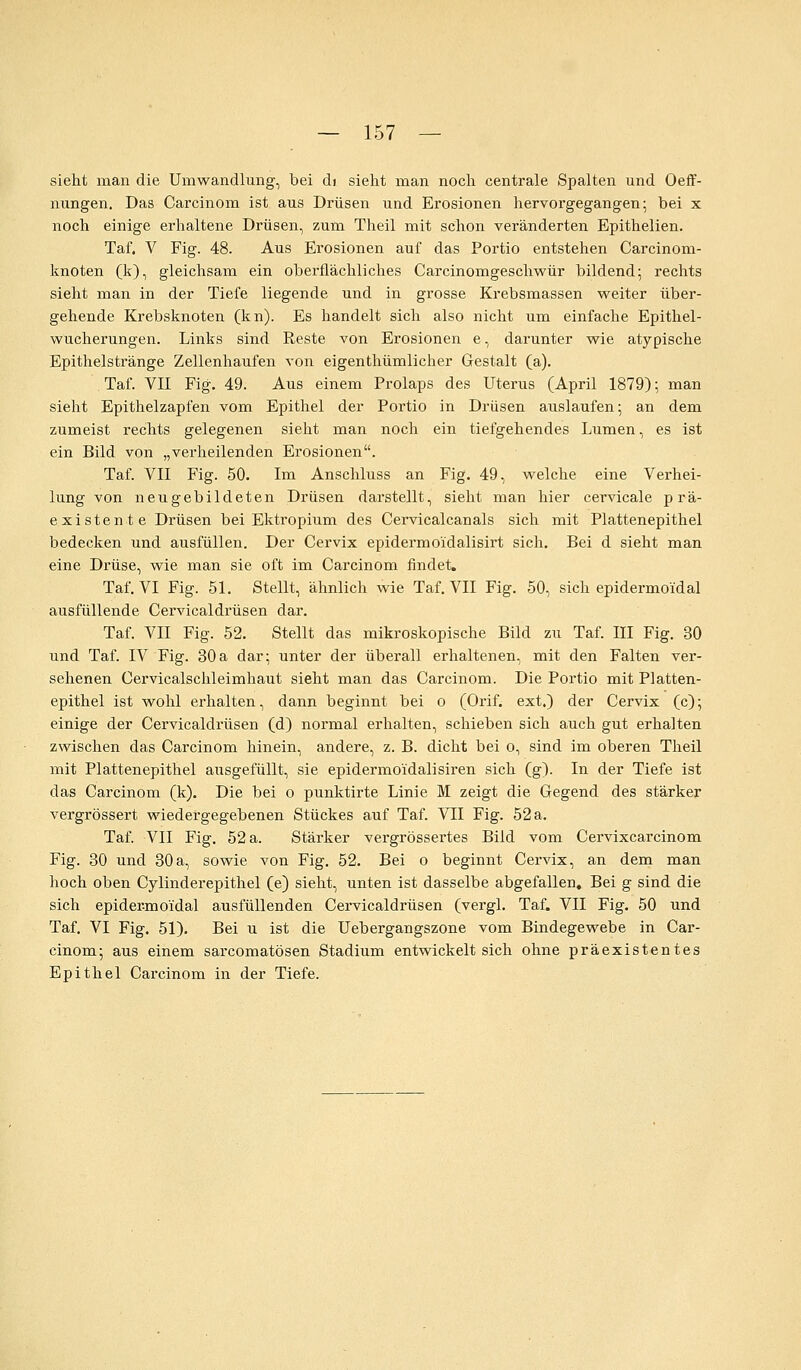 sieht man die Umwandlung, bei di sieht man noch centrale Spalten und Oeff- nungen. Das Carcinom ist aus Drüsen und Erosionen hervorgegangen; bei x noch einige erhaltene Drüsen, zum Theil mit schon veränderten Epithelien. Taf. V Fig. 48. Aus Erosionen auf das Portio entstehen Carcinom- knoten (k), gleichsam ein oberflächliches Carcinomgeschwür bildend; rechts sieht man in der Tiefe liegende und in grosse Krebsmassen weiter über- gehende Krebsknoten (kn). Es handelt sich also nicht um einfache Epithel- wucherungen. Links sind Reste von Erosionen e, darunter wie atypische Epithelstränge Zellenhaufen von eigenthümlicher Gestalt (a). Taf. VII Fig. 49. Aus einem Prolaps des Uterus (April 1879); man sieht Epithelzapfen vom Epithel der Portio in Drüsen auslaufen; an dem zumeist rechts gelegenen sieht man noch ein tiefgehendes Lumen, es ist ein Bild von „verheilenden Erosionen. Taf. VII Fig. 50. Im Anschluss an Fig. 49, welche eine Verhei- lung von neugebildeten Drüsen darstellt, sieht man hier cervicale prä- existente Drüsen bei Ektropium des Cervicalcanals sich mit Plattenepithel bedecken und ausfüllen. Der Cervix epidermoidalisirt sich. Bei d sieht man eine Drüse, wie man sie oft im Carcinom findet. Taf. VI Fig. 51. Stellt, ähnlich wie Taf. VII Fig. 50, sich epidermoidal ausfüllende Cervicaldrüsen dar. Taf. VII Fig. 52. Stellt das mikroskopische Bild zu Taf. III Fig. 30 und Taf. IV Fig. 30a dar; unter der überall erhaltenen, mit den Falten ver- sehenen Cervicalschleimhaut sieht man das Carcinom. Die Portio mit Platten- epithel ist wohl erhalten, dann beginnt bei o (Orif. ext.) der Cervix (c); einige der Cervicaldrüsen (d) normal erhalten, schieben sich auch gut erhalten zwischen das Carcinom hinein, andere, z. B. dicht bei o, sind im oberen Theil mit Plattenepithel ausgefüllt, sie epidermoidalisiren sich (g). In der Tiefe ist das Carcinom (k). Die bei o punktirte Linie M zeigt die Gegend des stärker vergrössert wiedergegebenen Stückes auf Taf. VII Fig. 52 a. Taf. VII Fig. 52 a. Stärker vergrössertes Bild vom Cervixcarcinom Fig. 30 und 30a, sowie von Fig. 52. Bei o beginnt Cervix, an dem man hoch oben Cylinderepithel (e) sieht, unten ist dasselbe abgefallen. Bei g sind die sich epidermoidal ausfüllenden Cervicaldrüsen (vergl. Taf. VII Fig. 50 und Taf. VI Fig. 51). Bei u ist die Uebergangszone vom Bindegewebe in Car- cinom; aus einem sarcomatösen Stadium entwickelt sich ohne präexistentes Epithel Carcinom in der Tiefe.