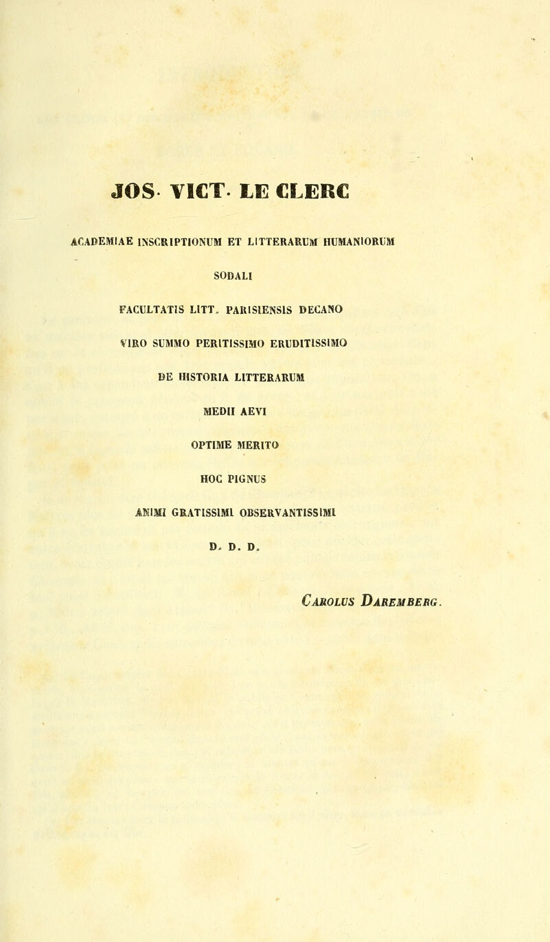 JOS VICT. LE CLERC ACADEMIAE INSCRIPTIONUM ET LITTERARUM HUMANIORUM SODALI FACULTATIS LITT» PARISIENSIS DECANO VIRO SUMMO PERITISSIMO ERUDITISSIMO DE HISTORIA LITTERARUM MEDII AEVI OPTIME MERITO HOC PIGNUS ASIMI GRATISSIMI ODSERVANTISSIMI D- D. D„ Carolvs Daremberg.