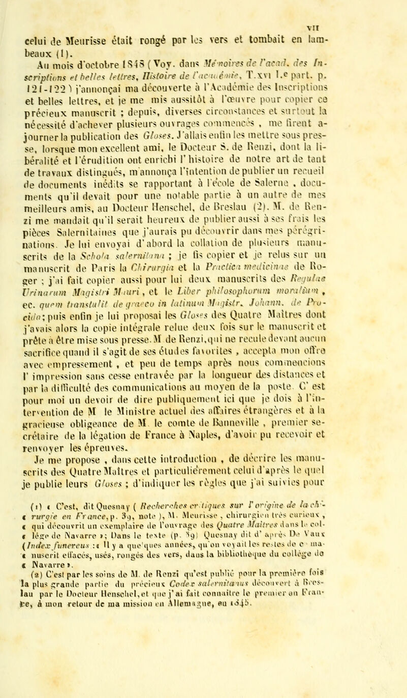 vir celui de Meurisse etait ronge por los vers et tombait en lam- beaux (1). Au mois d'octobre ISiS (Voy. datis Mfaoires de facari. des fn- scrip/ions etbeltes /e/tres, Uistoire de Cacmiime^ T.xvi l.e part p. 121-122 ^ j'anno[icai ma decouverte a IWeademie des Inscriptions et belles lottres, et je me mis aussitot a l'o?ti\re pour copier oe precieux mauuscrit ; depuis, diverses circonstances et surtout la n£eessite d*achever plusieurs ouvrages commences . me lirent a- jouruer la publicatiou des Gloses, J'allaiseutiu los mettre sous pres- se, lorsque mou exoollont ami, le Dootour S. de Reuxi, donl ia li- beralite et lerudition out eurichi 1'histoire de notre art de tant de travaux dislingues, mannonpa riutentiondepublier uu recueil de documeuts inedits se rapportant a 1'eeole de Salerne , docu- ments qu'il devait pour une notable partie a un autre de mes meilleurs amis, au Docteur Henschel, de Breslau (~2\. M. de Ben- zi me mandait qu'il serait heureux de pubUeraussi a ses frais les pieees Salernitaines quo j'aurais pu decouvrir dans mos petVijri- natious. Je lui onvoyai d'abordla collation de plusieurs manu- scrits de la Schota salernitana ; je lis copier et je relus sur uti manuserit de Paris la Chitwrgia et la Practica medicinae de Ho- ger ; j'ai fait copier aussi pour lui doux manuscrits des Reguiae Vrinamm Magistri Jtf.iuri, et le Liber philosophoruiH morafium , ec. qumi tiamtuHt degraeco in /alinwn Mijislr* Johann. Jr Ptw eu/o;puis enfin je lui proposw les Ghses des Quatre Maitres dont j'ovais alors la copie integralo roluo deux tois sur le manusoritot pr&e a elre mise sous presse.M de Uenxi.qui no reculedovant auoun sacrifice quand il sagitde ses&udes favorites . aooopta mon offre avec empressement, et peu de temps apres nous commeocions I' impression sans oesse ontrauv par la longueur dos distances et par ia diflieuKe dos oommunioations au moyen de la poste C est pour moi un devoir de dire publiquonieiit ici quo je dois a l'in- tenention de M le Minislre aotuel des alYaires otrangeres et a (a gracieuse obligeance deML le comte de Banneville , premierse- eretaire de la legation de Frauce 6 Naples, davoir pu rooo\oir et renvoyer les epreuves. Je me propose , dans eette introduction , de deoriro los manu- scrits des QttatreMaitres et particulieVementceluid'apres le quel je publie leurs Gtoses ; d'indiquer les regles que j'ai suivies pouc (0 c C\?st, ditQuesnay( Recherehescntiques sur Porigine-de lach'- t rurgie en FYonce,p. $9, sote ), M« Meurisse , cbirurgien tves ourieux , c qui decouvril un exemplaire de Pouvragc >lcs Qufltre Maitres dans 1« eol« c legede Navarre »; Dans lo lexta ^> 89] Quesnav »iit d' &pr*s Da Vaux (hidexfuneteus :« II j a quo'ques annees, qu*on voj ail les restes de 0 ma c nuseril elfaces, uses, ronges dcs vers, daos la bibUotbe^ua tlu oollege ilo c Navarre». (a) Ccst par Ics soins dc M. dc Rcnzi qu'cst publitt ponr la prcmicrc fois la plus grande partie du pr^cieux Corfe-c saUmiiemMS decowvert a l?rcs- lau par lc Dooteur Honsobel,el quei*ai fait connaitro le premieren Fran' )re, a moA rctour dc ma missiofl eu Allcmagne( eu i«i4^*-