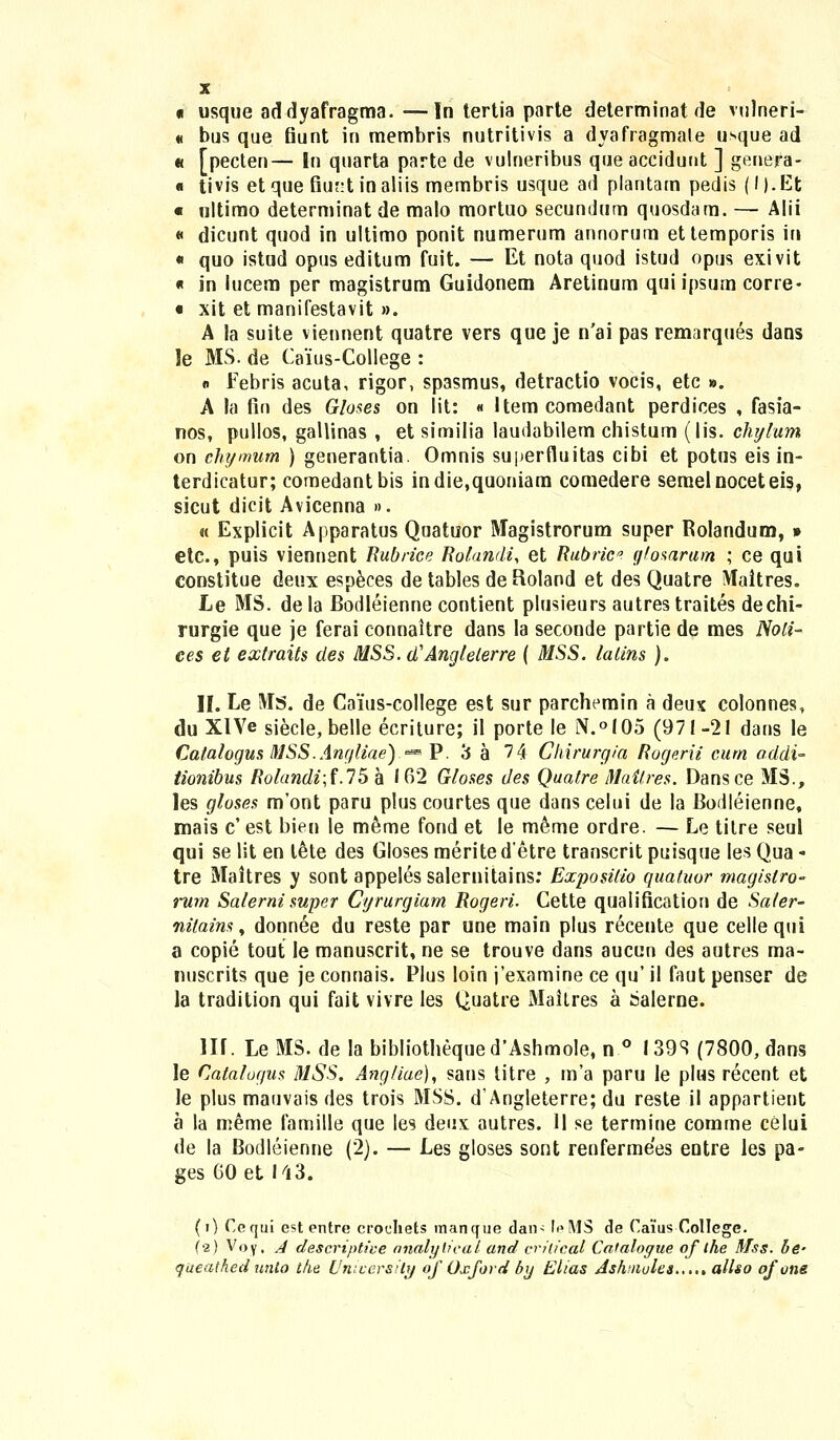 « usque addyafragma. ■—In tertia parte determinat de vulneri- « bus que fiunt in membris nutritivis a dyafragmale usque ad « [pecten— In quarta parte de vulneribus que accidunt ] genera- « tivis etque fiur:t inaliis membris usque ad plantam pedis (l).Et « ultimo determinat de malo mortuo secundum quosdam. — Alii « dicunt quod in ultimo ponit numerum annorum ettemporis in « quo istud opus editum fuit. — Et nota quod istud opus exivit « in lucem per magistrum Guidonem Aretinum qui ipsum corre- « xit et manifestavit ». A la suite viennent quatre vers que je n'ai pas remarques dans le MS. de Caius-College : « Febris acuta, rigor, spasmus, detractio vocis, etc ». A la fin des Gloses on lit: « Item comedant perdices , fasia- nos, pullos, gallinas , et similia laudabilem chistum (lis. chylum on chymum ) generantia. Omnis superfluitas cibi et potus eis in- terdicatur; coraedantbis indie,quoniam comedere semelnoceteis, sicut dicit Avicenna ». « Explicit Apparatus Quatuor Magistrorum super Rolandum, » etc, puis viennent Rubrice Rolandi, et Rubrica gfosarum ; ce qui constitue deux especes de tables de Roland et des Quatre Maitres. Le MS. de la Bodleienne contient plusieurs autres traites dechi- rurgie que je ferai connaitre dans la seconde partie de mes Noti- ces et extraits des MSS. d'Anglelerre ( MSS. lalins ). II. Le !VIs. de Caius-college est sur parchemin a deux colonnes, du XlVe siecle, belle ecriture; il porte le N.°I05 (971-21 dans le Catalogus MSS.Anr/liae).« P. 3 a 74 Chirurgia Rogerii cum addi- tionibus Rotandi;f.75 a 162 Gioses des Qualre Mailres. Dansce MS., les gloses m'ont paru plus courtes que dans celui de la Bodleienne, mais c' est bien le meme fond et le meme ordre. — Le titre seul qui se lit en l6te des Gloses meritedetre transcrit puisque les Qua - tre Maitres y sont appeles salernitains: Exposilio quatuor magislro- rum Salerni super Cyrurgiam Rogeri. Cette qualification de Saler- nitains, donnee du reste par une main plus recente que cellequi a copie tout le manuscrit, ne se trouve dans aucun des autres ma- nuscrits que je connais. Plus loin j'examine ce qu' il faut penser de la tradition qui fait vivre les Quatre Maitres a salerne. III. Le MS. de la bibliothequed*AshmoIe, n ° I39S (7800, dans le Catatogus MSS. Angliae), sans titre , m'a paru Ie plus recent et le plus mauvais des trois MSS. d'Angleterre; du reste il appartient a la meme famille que les deux autres. II se termine comme celui de la Bodleienne (2). — Les gloses sont renfermees entre les pa- ges 60 et 143. (0 Cequi est entre croehets manque dan< leMS de Caiius College. (•2) Voy. A descrtptive analylical and cnlical Caialogue of ihe Mss. be- queathedunto t/ie Unicersily of Oxford by Elias Jshuiules..,., allso ofone