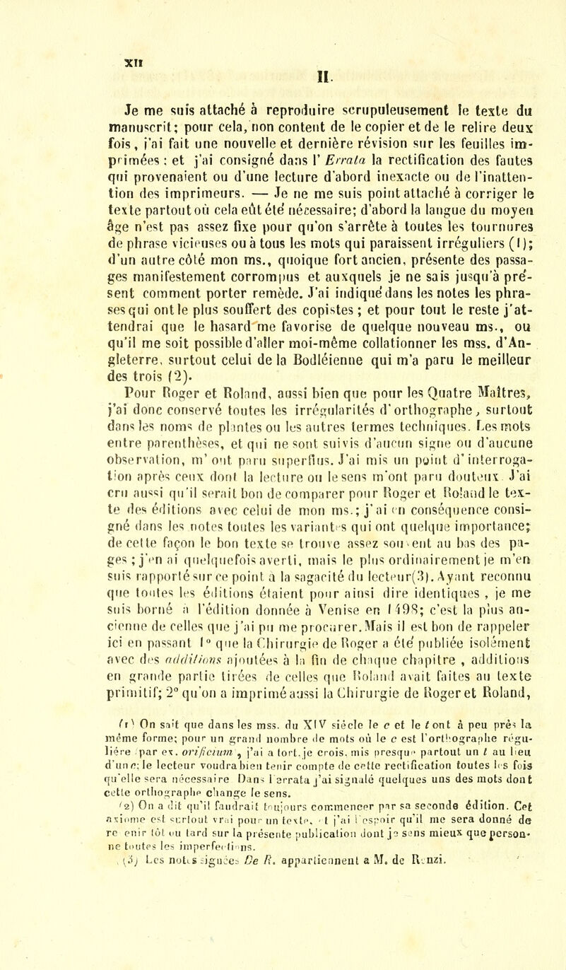 II Je me suis attachd a reproduire serupuleusement le texte du manuscrit; pour cela, non conteut de lecopieretde le relire deux fois, i'ai fait une nouvelle et derniere revision sur les feuilles im- primees : et j'ai consigne dans I' Errala la rectification des fautes qui provenaient ou d'une lecture d'abord inexacte ou de 1'inatten- tion des imprimeurs. — Je ne me suis point attache a corriger le texte partoutoii celaeutete' necessaire; d'abord la langue du moyeu $ge n'est pas assez fixe pour qu'on s'arr<He a toutes les tournures de phrase vicieuses ou a tous Ies mots qui paraissent irreguliers (I); d'un autrec6te mon ms., quoique fortancien, pr6sente des passa- ges manifestement corrompus et auxquels je ne sais jusqua pre- sent comment porter remede. J'ai indiquedans les notes les phra- sesqui ontle plus souflert des copistes; et pour tout le reste j'at- tendrai que Ie hasard me favorise de quelque nouveau ms., ou qu'il me soit possibled'a!ler moi-m^me collationner les mss. d'An- gleterre, surtout celui de la Bodl6ienne qui m'a paru le meilleur des trois (2). Pour Roger et Rolnnd, aussi hien que pour les Quatre Maitres, j'ai donc conserve toutes les irregularites d'orthographe, surtout dans les noms de plnntesou les antres termes techniques. Lesmots entre parentheses, et qui ne sont suivis d'aucun signe ou d'aucune observalion, m'out paru superfius. J'ai mis un point d'interroga- lion apres ceux dont la lecture ou lesens m'ont paru douteux. J'ai cru aussi qu'il serait bon de comparer pour Roger et Roland le tex- te des editions avec celui de mon ms.; j'ai en consequence consi- gne dans les notes toutes les variantrs qui ont quelque importancej decetle facon Ie bon texte se trouve assez sou^ent au bas des pa- ges;j'enai quelquefoisaverti, tnais le plus ordinairement je m'en suis rapporlesur ce point a la sagacite du lecteur(3). Ayant reconnu que toutes les eJitions etaient pour ainsi dire identiqties , je me suis borne n l'edition donnee a Yrenise en 1498; c'est la pius an- cienne de celles que j'ai pu me prociirer.Mais il est bon de rappeler ici en passant. 1° que la Chirurgie de Roger a ele publiee isolemenfc avec des additions ajoulees a la fin de chnque ebapitre , addilious en grande parlie lir6es de celles que Rolnnd avait faites au texte primitif; 2°qu'on a imprimeaussi la Chirurgie de Rogeret Roland, f*0 On sa't que dans les mss. du XIV sieclc Ie c et le £ont a peu pre^ la meme forme; pour un graml nombre *le mots oii le c est l'ortho°;ra[)lie regu- liere par ex. orificium , j'ai a tort. je crois. mis presqm' partout un t au lieu, d'un o.\ le lecteur voudrabien tenir compte de cette rectification toutes lcs fois quelle sera necessaire Dan^ fsrrata j'ai signale quelques uas des mots dont cetle ortlio2;raplip cbange le sens. '2) On a dit qu'il faudrait tnujours commencer par sa seconda ^dition. Cet axiome cst «r.rlout vrai pour un tcxtc - t j'ai 1'e.spoir qu'il me sera donne de re enir lot *>u tard sur la piesente publication dontje sens mieux que nersoa- ne toutes Ies imperfer|i>ns. (3j Les notLSsignces De R. apparlicnnent a M. de R.nzi.