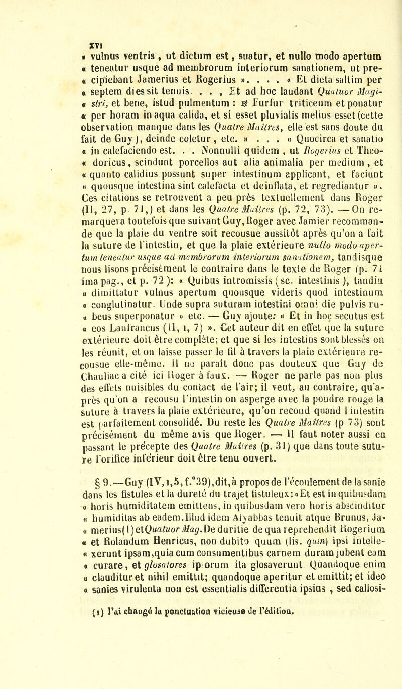 « vulnus ventris , ut dictum est, suatur, et nullo modo apertura « teneatur usque ad membrorum interiorum sanationem, ut pre- « cipiebant Jamerius et Rogerius ». . . . « Et dieta saltim per « seplem diessit tenuis. . . , Et ad hoc laudant Quutuor Mugi- « stri, et bene, istud pulmentum: # Furfur triticeum etponatur « per horam inaqua calida, et si esset pluvialis melius esset(cette observation manque dans les Qualre Muitres> elle est sans doute du fait de Guy ), deinde coletur , etc. » . . . « Quocirca et sanatio a in calefaciendo est. . . iNonnulli quidem , ut Rogerius et Theo- « doricus, scindunt porcelios aut alia animalia per medium , et « quanto calidius possunt super inteslinum epplicant, et faciunt « quousque intestina sint calefacla et deinflata, et regrediantur ». Ces citations se retrouvent a peu pres textuellement dans Roger (II, 27, p 71,) et dans les Quatre Muitres (p. 72, 78). —On re- marqueia toutefoisque suivantGuy,Roger avec Jamier recomman- de que la plaie du ventre soit recousue aussitot apres qu'on a fait la suture de 1'intestin, et que la plaie exterieure nullo modoaper- tum teneutur usque act mcmbrorum interiorum sanutioiiem, tandisque nous lisons precisement le contraire dans le texte de Roger (p. 7i imapag., et p. 72): « Quibus intromissis (sc. inteslinis), tandiu u diinittatur vulnus apertum quousque videris quod intestinum « conglutinatur. Unde supra suturam intestini otnni die pulvis ru- « beus superponatur » elc. — Guy ajoute: « Et in hoc secutus est « eos Laufraucus (11, l, 7) ». Cet auteurdit en effet que la suture exterieure doit etrecomplete; et que si les intestins soutblesses on les reunit, et on laisse passer le til a travers la plaie exlerieure re- cousue elle-meme. il ue parait douc pas douteux que Guy de Chauliaca cite ici iloger a faux. — Roger ne parle pas non plus des elfels nuisibles du contact de 1'air; il veut, au contraire, qu'a- pres qu'on a recousu 1'intestin on asperge avec la poudre rouge la suture a travers ia plaie exterieure, qu'on recoud quand 1 iutestio est [larfaitement consolide. Du reste les Quatre Mailres (p 73) sont precisement du meme avis queRoger. — H faut noter aussi era passant le precepte des Quatre Muilres (p. 31) que d&ns toute sutu- re lorifice inferieur doit etre teuu ouvert. § 9.—Guy (IV,i,5,f.°39),dit,a proposde 1'ecoulementdelasanie dans les fistules etla durete du trajet fistuleux:«Et estinquibusdam « horis humiditatem emittens, in quibusdam vero horis abscinditur « humidilas ab eadem.Illud idem Aiyabbas tenuit atque Brunus, Ja- « merius(l)et(>«a^Moryl/a5r.Dedurit!e dequa reprehendit tiogerium « et Rolandum Henricus, non dubito quum (lis. quin) ipsi intelle- « xerunt ipsam,quiacumconsumentibus carnem duramjubent eam « curare, zlglosatores ip orum ita glosaverunt Quandoque enim « claudituret nihil emittit; quandoque aperitur etemittitjet ideo « sanies virulenta noa est esseutialis differentia ipsius , sed callosi- {%) l'ai chaoge la ponctaatioa vieieuse de l'editioa.