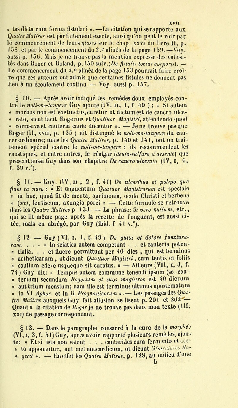 i tasdicta cum forma fistulars ».—La citation quiserapporte aux Quatre Maiires est parfaitement exacte, ainsiqu'on peut le voir par le commencement de leurs gloses sur le chap- xxvi du livre II, p. 158, et par le commencementdu 2.e alinea de la page 159.—Voy. aussi p. i 56. Maisje ne trouvepas la mention expresse des callosi- tes dans Roger et Roland, p. 150 suiv.(Oe fislulk tucius corporis). — Le commencement du i.e alineade la page 153 pourrait faire croi- re que ces auteurs ontadmis que certaines fistules nedonnent pas lieu a un ecoulement continu.— Voy. aussi p. 157. § 10. — Apres avoir indiqu^ les remedes doux. employes con- tre le noti-me-tangere Guy ajoute (IV. n, I, f 40 ): « Si autem « morbus nou est exstinctus,curetur ut dictumest de cancro ulce- « rato, sicut facit Rogerius etQuattuor Magistri, attendeudo quod « corrosivaet cauteria caute ducantur ». ■— Jene trouve pasque Roger (11, xvn, p. 135 ) ait distingue le noli-me-langere du cau- cerordinaire; mais les Quatre Muitres, p. 140 et 14 I, ont un trai- tement special contre le noli-me-tangere : ils reeommandent les caustiques, et entre autres, le realgar (deuto-sutfure a'arsenic) que prescrit aussi Guy dans son chapitre De cancro uleerato (IV, I, 6, t.39 v.°). § 1 I. — Guy. (IV, H , 2 , f. 41) De ulceribus et polipo que fiunt in naso : « Et unguentum Quatuor Magistrorum est speciale « in hoc, quod fit de raenta, agrimonia, oculo Christi et berbeua « (sic), leutiscum, axungia porci » — Cette formule se retrouve dans les Qualre Mailres p. 133. — La phrase: Si vero nutlum, etc, qui se lit m6rae page apres la recette de 1'onguent, est aussi ci- tee, mais ea abrege, par Guy (ibid. f 41 v.°). § 12. — Guy (VI, i. I, f. 49 ) De gutta et dofore junctura- rum. . . . « ln sciatica autem competunt . . et cauteria poten- « tialia. . . etfluere permittunt per 40 dies , qui estterminus « artheticarum , utdicunt Quatluor Magist/i, cum tentis et foliis « caulium edere usquequo sit curatus. » — Ailleurs (VII, i, 3, f. 74) Guy dit: « Tempus autem commune tenendi ipsum (sc. cau- « terium) secundum Rogerium et suos magistros est 40 dierum « auttrium raensium; nam ille est terminus ultimus apostematum o in VI Aphur. et in U Prognosticorum ».— Les passagesdes Qua- (re Maitres auxquels Guy fait allusion se lisent p. 201 et 202*-— Quanta la citation de Roger je ne trouve pas dans mon texte (UI, xxi) de passagecorrespondant. § 13. — Dans le paragraphe consacre a la cure de la morphti (VI,i, 3, f. 5l)Guy, apresavoir rapporte plusieursremedes,a]ou- te: « Etsi ista non valent . • . cantarides cura fermento et aee- « to apponantur, aut mel anacardicura, ut dicunt Glossatbres Ro- « gerii ». — Kneffet les Quatre Maitres, p. 129, au milieu d'uue b