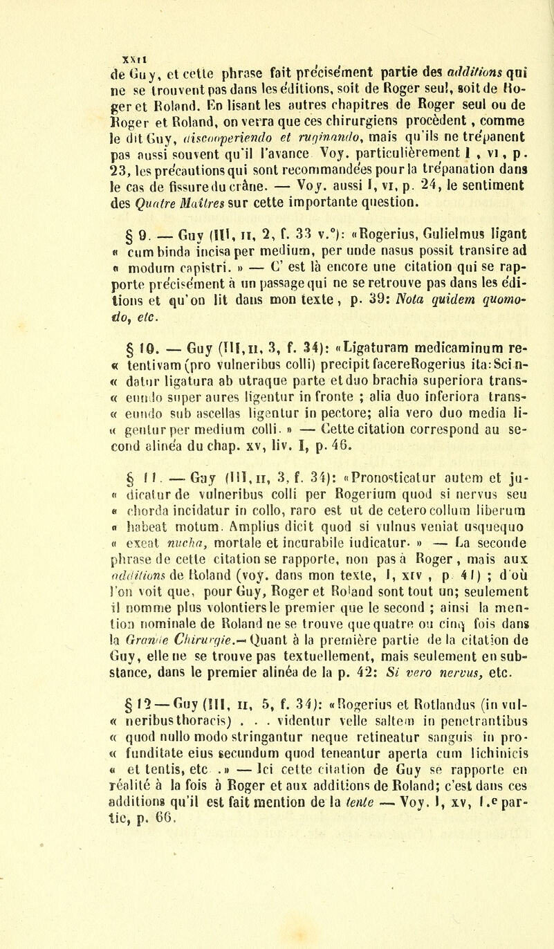 de Guy, et cette phrase fait precisement partie des addifions qoi ne se trouvent pas dans lese'ditions,soit de Roger seu!, soitde Ho- geret Roland. En lisantles autres chapitres de Roger seul ou de Hoger et Roland, on verra que ces chirurgiens procedent, comme le ditCuy, aisconperiendo et rugmnndo, mais qu'ils ne tre'panent pas nussi souvent qu'il 1'avance Voy. particulierernent 1 , vi, p. 23, lesprecautionsqui sont recommandeespourla trepanation dans le cas de fissureduerane. — Voy. aussi I, vi, p. 24, le sentiment des Quatre Maitres sur cette importante question. §9. — Guy (III, n, 2, f. 33 v.°): «Rogerius, Gulielmus ligant « cumbinda incisaper medium, per unde nasus possit transiread « modum capistri. » — C est la encore une citation qui se rap- porte precisement a un passagequi ne se retrouve pas dans les edi- lions et qu'on lit dans mon texte, p. 39: TSota quidem qttomo- do, elc. g 10. — Guy (III,n, 3, f. 34): «Ligaturam medicaminum re- « tentivam(pro vulneribus colli) precipit facereRogerius itarSci n- « datur ligatura ab utraque parte etduo brachia superiora trans- « eundo super aures ligentur in fronte ; alia duo inferiora trans- « eundo sub ascellas ligsntur in pectore; alia vero duo media li- « genlurper medium colli. n — Cette citation correspond au se- cond elinea du chap. xv, liv. I, p. 46. § H. —■ Gay (IH,ii, 3, f. 34): «Pronosticatur autem et ju- « dicaiur de vulneribus colli per Rogerium quod si nervus seu « chorda incidatur in collo, raro est ut de ceterocollum liberum « habeat motum. Amplius dicit quod si vulnus veniat usquequo « exeat nucha, mortale et incurabile iudicatur- »> — La seconde phrase de cette citation se rapporte, non pas a Roger , mais aux additions de ttoland (voy. dans mon texle, I, xiv , p 41) ; doii l'on voit que, pour Guy, Roger et Roiand sont tout un; seulement il nomme plus volontiersle premier que le second ; ainsi la men- tion nominale de Roland ne se trouve quequatre ou cinq fois dans la Granile Chirurgie.— Quanl a la premiere partie de la citat5on de Guy, ellene se trouve pas textuellement, mais seulement ensub- slance, dans le premier alin6a de la p. 42: Si vero nervus, etc. § 12 — Guy (III, n, 5, f. 34): «Rogerius et Rotlandus (invul- « neribusthoracis) . . . videntur velle saltem in penetrantibus « quod nullo modo stringantur neque retineatur sanguis in pro- « funditate eius secundum quod teneantur aperla cum lichinicis « et tentis, etc .» —lci cette citation de Guy se rapporte en realite a la fois a Roger et aux additions de Roland; c'est dans ces additiong qu'il est fait raention de la tente — Voy. 1, xv, 1 .e par- tie, p. 66.