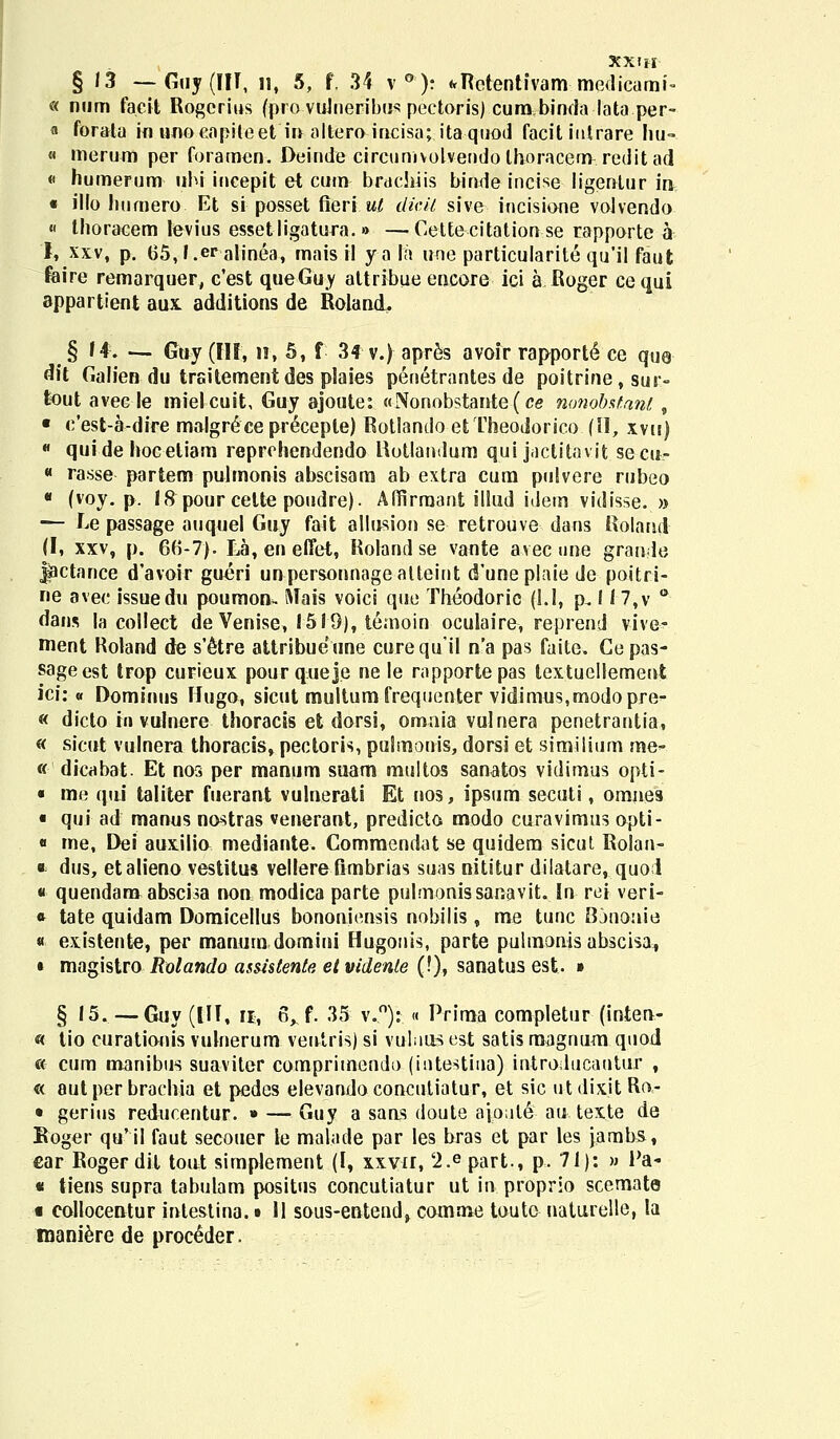 XXIH § 13 — Guy (III, 11, 5, f, 34 v °): «tRotentfvam medicami- « num faeit Rogerius (pro vuhieribus pectoris) cum.binda lata per- a forata in uuocapiteet in altero incisa; itaquod facit iutrare hu- « merum per foramen. Deinde circunivolvendolhoracem reditad « humerum uhi incepit et cum brachiis binde incise ligentur m « illo humero Et si posset fieri ul dicil sive incisione volvendo « thoracem levius essetligatura. »> —Cettecitationse rapporte a 1, xxv, p. 65,l.era|jnea, mais il yala uoe particularite qu'il faut feire remarquer, c'est queGuy attribue encore ici a Roger cequi appartieut aux. additions de Roland, § 14. — Gay (III, n, 5, f 34 v.) apres avoir rapporte ce que dit Galien du trsitementdes plaies penetrantes de poitrine, sur- fcout avee le mielcuit, Guy ajoute: «Nonobstattte(ce mmobstanl, • e'est-a-dire malgr£ce preceple) Rotlando etTheodorico (II, xvu)  quide hoceliam reprchendendo Hotlandum quijactitav.it se-cit- « rasse partem pulmonis abscisam ab extra cum pulvere rubeo « (voy. p. 18 pour cette poudre). Affirraant illud idem vidisse. » — Le passage auquel Guy fait allusion se retrouve dans Roland (I, xxv, p. 66-7). La,eneiTet, Roland se vante avec une grande |actance d'avoir gueri unpersonnagealteint d'uneplaie de poitri- ne avec issuedu poumou. ftlais voici que Theodoric (1.1, p. I I7,v * dans la collect de Venise, 1519), tenioin oculaire, reprend vive- ment Roland de s'£tre attribueune curequil n'a pas fuite. Cepas- sageest trop curieux pourqueje ne le rapportepas textucllement ici: « Dominus Hugo, sicut multum frequenter vidimus,modopre- « dicto ii» vulnere thoracis et dorsi, omnia vulnera penetrantia, « sicut vulnera thoracis, pectoris, pulmonis, dorsi et similium me- « dicabat. Et nos per manum suam multos sanatos vidimus opti- « me qui taliter fuerant vulnerati Et nos, ipsum secuti, omnes • qui ad manus nostras venerant, predicta modo curavimus opti- « me, Dei auxilio mediante. Commendat se quidem sicut, Rolan- * dus, etalieno vestitus vellerefimbrias suas nititur dilatare, quod « quendam abscisa non modica parte pulmonissanavit. In rei veri- * tate quidam Domicellus bononiensis nobilis, me tunc Bjnonie « existente, per manum domini Hugouis, parte pulmonis abscisa, « magistro Rolando asmtente et videnle (!), sanatus est. » § 15. — Guy (UI, n, 6^f. 35 v.°): « Prima completur (inten- « tio curationis vulnerum ventris) si vuliius est satis raagnum quod « cum manibus suaviter comprimendo (intestina) introducautur , « autper brachia et pedes elevandoconcutiatur, et sic utdix.it Ra- • gerius reducentur. » — Guy a sans doute aioule au texte de Boger qu'il faut secouer le malade par les bras et par les jambs, €ar Roger dit tout simplement (I, xxvir, '2.e part., p. 71): » Pa- * tiens supra tabulam positus concutiatur ut in proprio scemate t eollocentur intestina. • 11 sous-entend> comme touto uaturelle, la inaniere de proc^der.