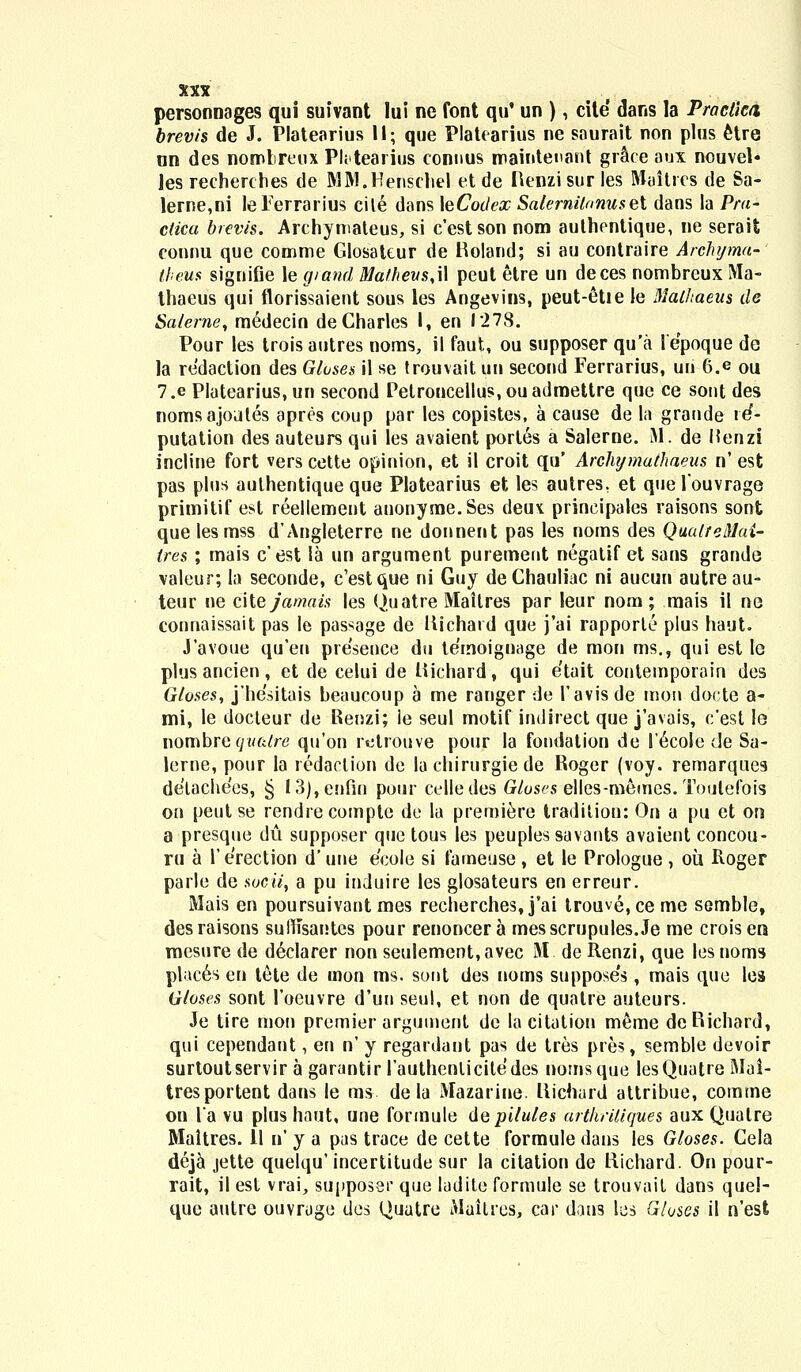 personnages qui suivant lui ne font qu' un ), cite dans la Practka brevis de J. Platearius 11; que Platearius ne sourait non plus elre un des nomlreux Pktearius connus roaintenant gr&ee aux nouvel» Jes rechercbes de MM.Henschel et de Henzi sur les Maitrcs de Sa- lerne,ni leTerrarius cile dans \eCotlex Salernil/musel dans la Prd- ctica brevis. Archymateus, si cestson nom authentique, ne seraifc connu que comme Glosateur de Boland; si au contraire Arclujma- theus signifle le giand Ma/heus,\\ peut etre un deces nombreux Ma- thaeus qui florissaient sous les Angevins, peut-etie le Mathaeus de Saterne, medecin deCharles I, en 1278. Pour les trois autres noms, il faut, ou supposer qu'a lepoque de la redaction des Gtoses il se trouvait tui second Ferrarius, un 6.e ou 7.e Platearius, un second Petroncellus.ouadmettre que ce sont des nomsajotiles apres coup par les copistes, a cause de la grande re*- putation des auteurs qui les avaient portes a Salerne. M. de Henzi incline fort vers cette opinion, et il croit qu' Archymathaeus n' est pas plus aulhentique que Platearius et les autres, et que fouvrage primitif esl reellement anonyme.Ses deu^ prineipales raisons sont que lesmss d'Ang!eterre ne donnent pas les noms des QualteMai- tres ; mais c'est la un argument purement negatif et sans grande valeur; la seconde, c'estque ni Guy deChauliac ni aucun autreau- teur ne cHejamais les Quatre Maitres par leur nom; mais il ne connaissait pas le passage de Itichaid que j'ai rapporte plus haut. Javoue qu'en presence du temoignage de mon ms., qui est le plus ancien, et de celui de liichard, qui etait contemporain des Gloses, j'he'sitais beaucoup a me ranger de 1'avisde mon docte a- mi, le docteur de Renzi; le seul motif indirect que j'avais, c'est le nombretywft/re qu'on retrouve pour la fondation de l'6coIe de Sa- lerne, pour la redaclion de la chirurgie de Roger (voy. remarques delachees, § 13),enfin puur celle tles Gtuses elles-memcs. Toulelbis on peut se rendrecomptc de la premiere tradition: On a pu et on a presque du supposer quc tous les peuples savants avaient concou- ru a 1' erection d' tine ecolc si fameuse , et le Prologue , ou Roger parlc de socii, a pu induire les glosateurs en erreur. Mais en poursuivant mes recherches, j'ai trouve.ce me semble, desraisons sulnsantes pour renoncera messcrupules.Je me croisen mesure de declarer non seulement,avec M. de Renzi, que les noms places en tete de mon ms. sont des noms suppose's, mais quc les Gloses sont 1'oeuvre d'un seul, et non de quatre auteurs. Je tire mon premier argumenl de lacitation meme dcRichard, qui cependant, en n' y regardant pas de tres pres, semble dcvoir surtoutservir a garuntir 1'authenlicile'des nomsque lesQuatre Mai- tresportent dans le ms de Ia Mazarine. liichard attribue, comme on l'a vu plus haut, une formule de pitules drihritiques aux Qualre Maitres. 11 n' y a pas trace de cette formule dans les Gtoses. Cela deja jette quelqu' incertitude sur la citation de Michard. On pour- rait, il est vrai, supposer que ladite formule se trotivait dans quel- que autre ouvrogc des Quutre Muilres, car dans lcs Gloses il n'est