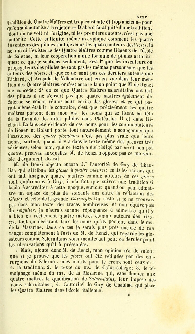 tradition de Quatre Mattres est trop constnnte et trop ancienne pour qu'onsoitautoriseala rejeter — D'abor<H'antiquited'unetradition, dont on ne voit ni lorigine, ni les premiers auteurs, n'est pas une autorite. Cetle antiquite meme mexplique comment les quatre inventeurs des pilules sontdevenus les quatreauteurs destnWs.Je ne nie ni 1'existeuce des Quatre Maltres comme Regents de 1'ecole de Salerne, ni leur cooperation a une formule de pilules arthriti- ques: ce que je soutiens seulement, c'est 1° que les inventeurs ou propagateurs des pilules ne sont pas les m6mes personnages que les auteurs des gloses, et que ce ne sont pas ces derniers auteurs que Richard, et Arnauld de Villeneuve ont eu en vue dans leur men- tion des Quatre Maitres;orc'est encore la un point que M.de Renzi me concede; 2° de c,e que Quatre Maitres salernitains ont fait des pilules il ne sensuit pas que quatre maitres egalement de Salerne se soient reunis pour ecrire des gloses; et ce qui pa- rait m6me etablir le contraire, c'est que precisement ces quatre maitres portent dans mon ms. les uoms qui se lisenl eu tele de la formule des dites pilules dans Piatearius 11 et dans iii- chard.La faussete evidente de ces noms pour les commentateurs de Hoger et Uoland porte tout naturellement a soupgonner que 1'existence des quatre glosateurs n'est pas plus vraie que leurs noms, surtout quand il y a dans le texte meme des preuves tres serieuses, selon moi, que ce texte a ele redige par unet non par qualre, preuves auxquelles M. de tienzi noppose pas ce me sem- ble d'argument decisif. M, de Henzi objecte encore 1.° Fautorit^ de Guy de Chau- liac qui altribue les gloses kquatre maitres; mais les raisons qui ont fait imaginer quatre maitres comme auteurs de ces gloses sont anterieures a Guy; il n'a fait que suivre une tradilion si facile aaccrediter a cette e'poque,surtout quand on peutadmet- tre un espace de plus de soixante ans entre la redaction des Gloses et celle de la grande Chirurgie. Du resle si je ne trouvais pas dans mon texte des traces nombreuses et non equivoques du singulier, je n'aurais aucune repugnance a admettre qu'il y a bien eu reellement quatre maitres comme auteurs des Glo- ses, tout en declarant iaux les noms quils portent dans lems. de la Mazarine. Dans ce cas je serais plus pr6s encore de me ranger completement a lavis de M. de lienzi, qui regardeles glo- sateurscommeSaIernitaius,voici maiuteriant pour ce demierpoiut les observations qu'il a presentees. « Mais, ajoute doncM. de Henzi, mon opinion n'a de valeur que si je prouve que les gloses ont ete re'dige'es par des chi- rurgiens de Salerne , mes motifs pour le croire sont ceux-ci : 1. la traditiou; 2. ie texte du ms. de Caius-college; 3. le te- moignage m6me du ms. de la Mazarine qui, sans donner aux quatre maitres la qualiQcation de SalemUains, leur impose des noms salernitains ; 4. 1'autorite de Guy de Chauliac qui place les Quatre Maitres dans 1'e'cole italieune.