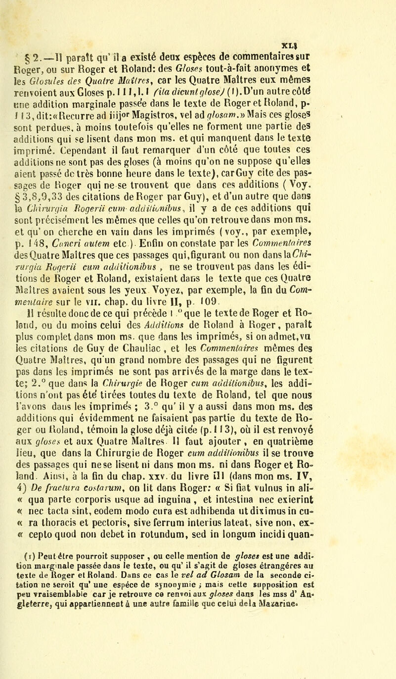 XLJ § 2.—II paratt qu' il a existe deax especes de commentairessur Roger, ou sur Roger et Roland: des Gloses tout-a-fait anonymes et les Glosules des Quaire Maitres, car les Quatre Maltres eux memes renvoient aux Gloses p. 111,1.1 fila dicunlglosej (l).D'un autrec6te* cne addition marginale passee dans le texte de Rogeret Roland, p. i S 3, dit:«Recurre ad iiij°r Magistros, vel ad glosam.» Mais ces gloses ^ont perdues, a moius toutefois qu'elles ne forment une partie des additions qui se lisent dans mon ms. etqui manquent dans le texte imprime. Cependant il faut rernarquer d'un cote que toutes ces additions ne sont pas des gloses (a moins qu'on ne suppose qu'elles aient passe detres bonne heure dans le texte), carGuy cite des pas- sages de Roger qui ne se trouvent que dans ces additions (Voy. § 3,8,9,33 des citations de Roger par Guy), et d'un autre que dans la Chirurqia Bogerii cum addi/ionibus, il y a de ces additions qui sont preciseWnt les memes que celles qu'on retrouvedans mon ms. et qu' on cherche en vain dans les imprimes (voy., par exemple, p. ! 48, Cancri aulem etc ) Enfin on constate par les Commentaires desQuatreMaitresqueces passages qui,figurant ou non danslaCVtf- rurgia Rogerii cum additionibus , ne se trouvent pas dans les edi- tioos de Roger et Roland, existaient dans le texte que ces Quatre Maitres avaient sous les yeux Voyez, par exemple, la fin du Com- tnentaire sur !e vir. chap. du livre II, p '09. II resultedoncdece qui pr^cede I °que le textede Roger et Ro- land, ou du moins celui des Additions de Roland a Roger, parait plus completdans mon ms. que dans les imprim6s, si onadmet,vu les citations de Guy de Chauliac , et les Commenlaires memes des Quatre Maitres, quun grand nombre des passages qui ne figurent pas dans les imprimes ne sont pas arrives de la marge dans le tex- te; 2.° que dans la Chirurgie de Roger cum additionibus% les addi- tions n'ont pasete tir6es toutesdu texte de Roland, tel que nous Favohs dans les imprimes; 3.° qu' il y a aussi dans mon ms. des additions qui evidemment ne faisaient pas partie du texte de Ro- ger ou iloland, temoin la glose d6ja cilee (p. 113), oii il est renvoy6 aux gloses et aux Quatre Maitres. II faut ajouter , en quatrieme lieu, que dans la Chirurgie de Roger cum additionibus il se trouve des passages qui nese lisent ui dans mon ms. ni dans Roger et Ro- land. Ainsi, a la fin du chap. xxv. du livre ill (dans mon ms. IV, 4) De fraclura costarum, on lit dans Roger: « Si fiat vulnus in ali- « qua parte corporis usque ad inguina , et intestina nec exierint « nec tacta sint, eodem modo cura est adhibenda ut diximus in cu~ « ra thoracis et pectoris, sive ferrum interius lateat, sive non, ex- « ceptoquod non debet in rotundum, sed in longum incidiquan- (i) Peut £tre pourroit supposer , ou celle mention de gloses est une addi- tion margmale passee dans le teste, ou qu' il s'agit de gloses etrangeres au texte de Roger et Roland. Dans ce cas le vel ad Glosam de Ia seconde ci- tation ne seroit qu' une espece de synonvmie ; mais cette supposition est peu vraisemblabie car je retrouve ce renvoi aux gloses dans les mss d' An< gleterre3 qui appartiennect a une autre fansille que celui dela Maicarine»