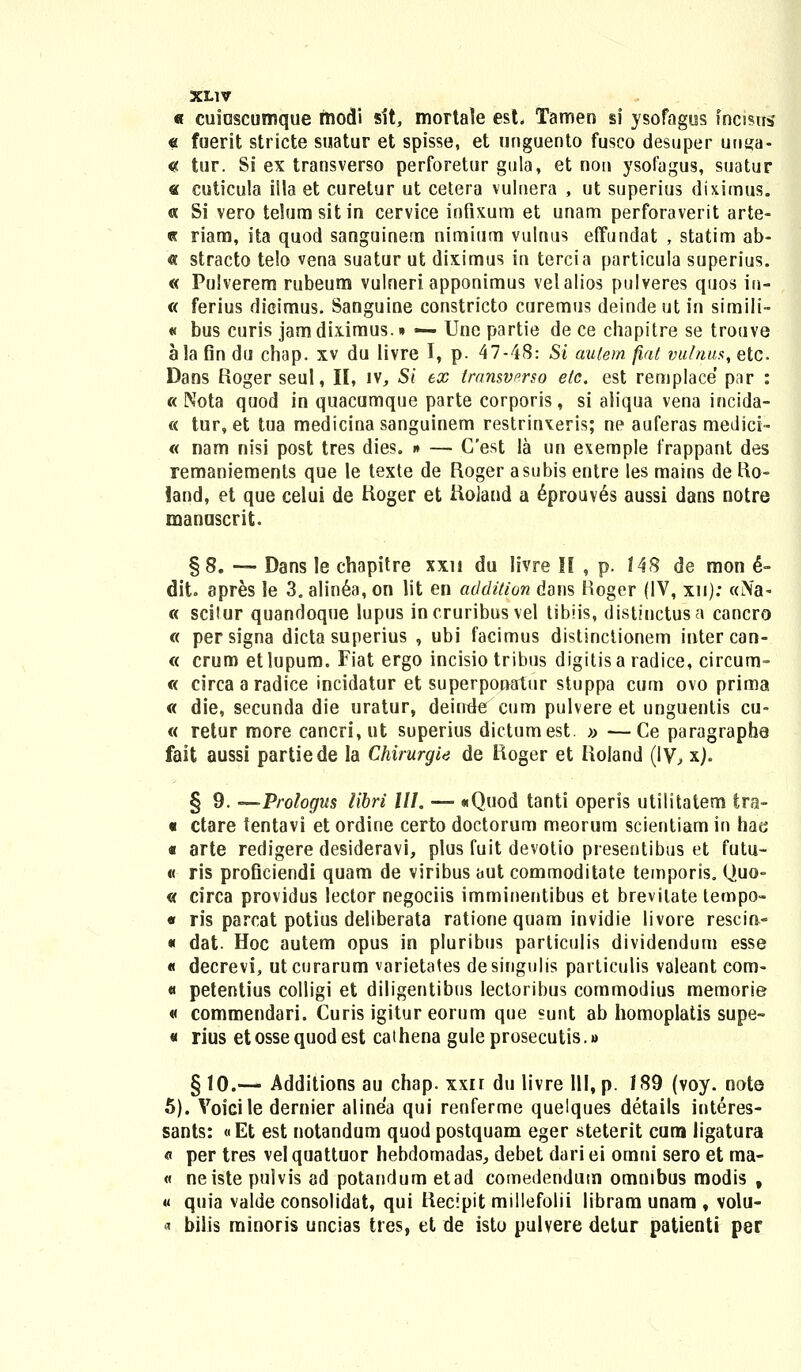 « cuioscumque tnodi sit, mortaie est. Tamen si ysofagus fricisns « fuerit stricte suatur et spisse, et unguento fusco desuper unya- « tur. Si ex transverso perforetur gula, et non ysofagus, snatur « cuticula illa et curetur ut cetera vulnera , ut superius diximus. « Si vero telurasitin cervice inflxura et unam perforaverit arte- « riam, ita quod sanguinera nimium vulnus effundat , statim ab- « stracto te!o vena suatur ut diximus in tercia particula superius. « Pulverem rubeum vulneri apponimus velalios pulveres quos in- « ferius dicimus. Sanguine constricto curemus deinde ut in simili- « bus curis jam diximus. • — Une partie de ce chapitre se trouve ala fin du chap. xv du livre I, p. 47-48: Si aulern fiat vulnus, etc Dans Roger seul, II, iv, Si ex transverso etc. est remplace' par : « Nota quod in quacumque parte corporis, si aliqua vena incida- « tur, et tua medicina sanguinem restrinxeris; ne auferas medici- « nam nisi post tres dies. » — Cest la un exemple frappant des remaniemenls que le texte de Roger asubis entre les mains de Ro- iand, et que celui de Roger et Roland a eprouves aussi dans notre manuscrit. §8. — Dans le chapitre xxn du livre II , p. 148 de mon 6- dit. apres le 3. alinea, on lit en addition dans Hoger (IV, xn); «iNa- « scilur quandoque lupus incruribus vel tibiis, disthictusa cancro « persigna dicta superius , ubi facimus distinclionem intercan- « crum etlupum. Fiat ergo incisio tribus digitisa radice, circum- « circa aradice incidatur et superponatur stuppa cum ovo prima « die, secunda die uratur, deinde cum pulvere et unguentis cu- « retur more cancri, ut superius dictumest. » —Ce paragraphe fait aussi partiede la Chirurgie de Roger et Roland (IV, x). § 9. —Prologus iibri lll. — «Quod tanti operis utilitatem tra- « ctare tentavi et ordine certo doctorum meorum scientiam in hae « arte redigere desideravi, plus fuit devotio presentibus et futu- « ris proficiendi quam de viribus aut commoditate temporis. Quo- « circa providus lector negociis imminentibus et brevilate tempo- « ris parcat potius deliberata ratione quam invidie livore rescin,- « dat. Hoc autem opus in pluribus particulis dividendum esse « decrevi, utcurarum varietates desingulis particulis valeant com- « petentius colligi et diligentibus lectoribus commodius memorie « commendari. Curis igitur eorum que sunt ab homoplatis supe- « rius etossequodest cathena guleprosecutis.» § 10.— Additions au chap. xxn du livre 111, p. 189 (voy. note 5). Voicile dernier alinea qui renferme quelques details interes- sants: «Et est notandum quodpostquam eger steterit cum ligatura « per tres vel quattuor hebdomadas, debet dari ei omni sero et ma- « neiste pulvis ad potandum etad comedendutn omnibus modis , « quia valde consolidat, qui Recipit millefolii libram unara , volu- « bilis minoris uncias tres, et de isto pulvere detur patienti per