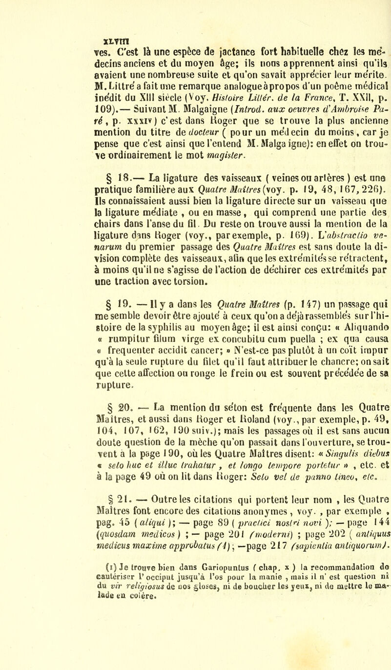 ves. Cest la une espece de jactance fort habituelle chez les rne- decins anciens et du moyen Sge; ils nons apprennent ainsi qu'ils avaient une nombreuse suite et qu'on savait apprecier leur me'rite. M.Littre'afaitune remarque analogueapropos d'un poeme m6dical inedit du XIII siecle (Voy. Hisloire Litter. de la France, T. XXII, p. 109).— SuivantM. Malgaigne (Introd. aux oeuvres dlAmbrohe Pa- r4, p. xxxiv) c'est dans Hoger que se trouve la plus ancienne mention du titre de docteur ( pour un medecin du moiris, car je pense que c'est ainsi queTentend M.Malgaigne): eneffet on trou- \e ordioairement ie mot magister. § 18.— La ligature des vaisseaux ( veinesouarleres) est une pratique familiereaux Quaire Maitres (\oy. p. 19, 48, 167,226). Ils connaissaient aussi bien la ligature directe sur un vaisseau que la ligature me'diate , ou en masse, qui comprend une partie des chairs dans 1'ansedu Bl. Du resteon trouveaussi la mention de la ligature d^ns tioger (voy., parexemple, p. 169). Uabstractio ve~ narum du premier passage des Quatre Mattres est sans doute la di- \ision complete des vaisseaux, atin que les extremitesse retractent, a moins qu'ilne s'agisse de 1'action de dechirer ces extremites par une traction avec torsion. § 19. — II y a dans les Qualre Maitres (p. 147) un passage qui mesemble devoir&re ajoule a ceuxqu'onade'jarassembles surThi- stoire de la syphilis au moyenage; il est ainsi conQu: « Aliquando « rumpitur filum virge ex concubitu cum puella ; ex qua causa « frequenter accidit cancer; » JN'est-ce pasplutot a un coit impur qu'a la seule rupture du filet qu'il faut attribuer le chancre; onsait que cette affection ou ronge le frein ou est souvent precedee de sa rupture. § 20. —- La mention du seton est frequente dans les Quatre Maitres, et aussi dans hoger et lioland (voy., par exemple, p. 49, 104, 107, 162, 190 suiv.); mais les passages oii il est sans aucun doute question de la meche qu'on passait dans 1'ouverture, setrou- \ent a la page 190, oiiles Quatre Maltres disent: «Singulis diebus « setohuc et illuc trahalur , et longo tempore portetur » , etc. et a la page 49 ou on lit dans lioger: Selo vet de panno tineo, etc. § 21. — Outreles citations qui portent leur nom , les Quatre Maitres font encoredes citations anonymes, voy. , par exemple , pag. 45 ( aliqui); — page 89 ( praciici nosin novi ); — page 144 (quosdam medicos) ; — page 201 fmoderni) ; page 202 ( antiquus medicus maxime approbatus (4); —page 217 (sapientia antiquorum). (i) Je troisve bien dans Gariopuntus fchap. x) la recommandation de eauteriser 1' occiput jusqu'a l'os pour la manie , inais il n' est question ni du vir religiosus de oos gloses} ni de boucker les jeuSj ni de caettre la m»' latie en colere.