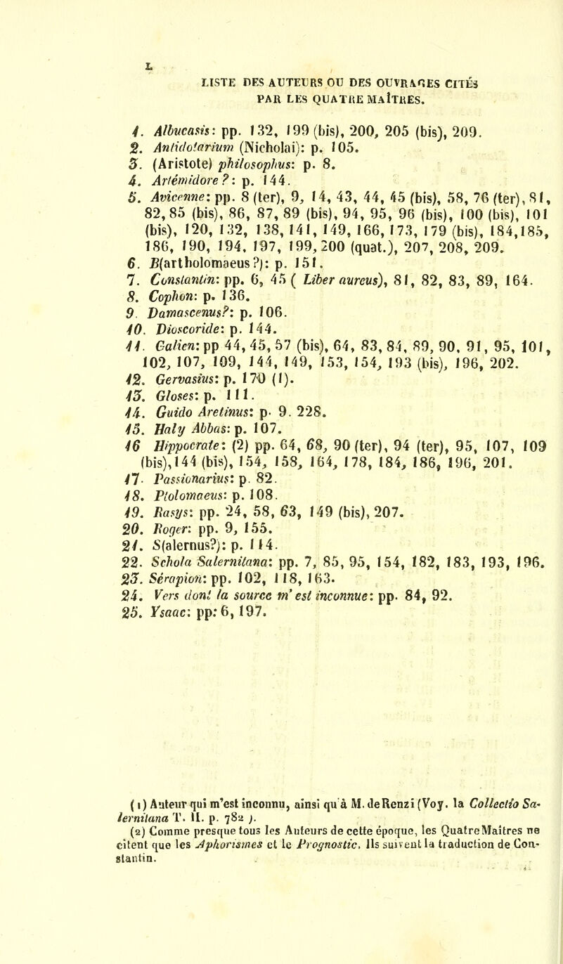 LISTE DES AUTEURS OU DES OUVRAOES CITE3 PAR LES QUATREMAiTUES. 4. Atbucasis: pp. 132, 199 (bis), 200, 205 (bis), 209. 8. Anlidoiarium (Nicholai): p. 105. 3. (Aristote) philosophus: p. 8. 4. Arfepndbfe t: p. 144. 5. Avicenne: pp. 8 (ter), 9, 14, 43, 44, 45 (bis), 58, 76 (ter), 81, 82, 85 (bis), 86, 87, 89 (bis), 94, 95, 96 (bis), 100 (bis), 101 (bis), 120, 132, 138, 141, 149, 166, 173, 179 (bis), 184,185, 186, 190, 194, 197, 199,200 (quat.), 207, 208, 209. 6. I?(artholomaeus?): p. 151. 7. Constantin: pp. 6, 45 ( Liber aurcus), 81, 82, 83, 89, 164. 8. Cophon: p. 136. 9. Vamascenus?: p. 106. 40. Dioscoride: p. 144. 44. Galicniw 44,45,57 (bis), 64, 83,84, 89,90, 91, 95, 101, 102, 107, 109, 144, 149, 153, »54, 193 (bis), 196, 202. 42. Gervasius: p. 170 (1). 43. Gloses: p. 111. 46. Guido Arelinus: p- 9. 228. 45. Baly Abbas:y. 107. 46 Hippocrate: (2) pp. 64, 68, 90(ter), 94 (ter), 95, 107, 109 (bis),144 (bis), 154, 158, 164, 178, 184, 186, 196, 201. 41 Pasnonarius: p. 82. 48. Plolomaeus: p. 108. 49. Easys: pp. 24, 58, 63, 149 (bis), 207. 20. fioger: pp. 9, 155. 2/. S(alernus?): p. 114. 22. Schola Salernilana: pp. 7, 85, 95, 154, 182, 183, 193, 196. 23. Serapion: pp. 102, 118, 163. 24. Vers donl fa source m'esl inconnue: pp. 84, 92. 25. Ysaac: pp:6,197. (i) Auteur qui m'est inconnu, ainsi qu a M. deRenzi (Voy. la Colleclio Sa- lernilana T. II. p. 782 ). (2) Comme presque tous Ies Auteurs de cette epoque, les QuatreMaitres ne citent que les dphorismes et le Prognostic, lls suiveut la tiaduction de Con- slantin.