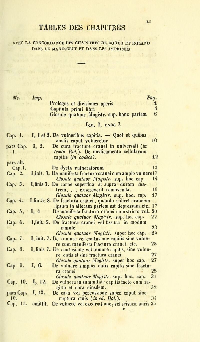 AVEC LA CONCORDAKCE DES CDTAPITRES DE KOGER ET ROLAND DANS LE MANfJSCRIT ET DANS LES IMPRIMES. Ms. lmp. Pag. Prologus et divisiones operis 1 Capitula primi libri 4 Glosule qualuor Magistr. sup. hanc partem 6 Lib. I, pabs I. Cap. 1. I, 1 et 2. De vulneribus capitis. — Quot et quibus modis caput vulneretur 10 pars Cap. I, 2. De cura fracture cranei in universali {in 1. textu Uol.). De medicamento cellularum capitis [in codice). 12 pars alt. Cap. I. De dyeta vulneratorum 13 Cap. 2. I.init. 3. Demanifesta fracturacraneicumamplo vulnerelH Glosule quatuor Magistr. sup. hoc cap. 14 Cap. 3. I.finis 3. De carne superflua si supra duram ma- Irem, . . exscreverit removenda. 16 Glosule quatuor Magistr. sup. hoc. cap. 17 I,fin.5; 8. De fractura cranei, quando scilicet craneum ipsum in alteram partem est depressum.etc. 17 1, 4 De raanifesta fractura cranei cumstrictp vul. 20 Glosule quatuor Magistr. sup. hoc cap. 22 I,init. 5. De fractura cranei vel fissura in modura rimule 23 Glosule quatuor Magistr. super hoc cap. 24 I, init. 7. De tumore vel contusione capitis sine vulne- re cum manifesta fractura cranei, etc. 25 re cutis et sine fractura cranei 27 Glosule quatuor Maqistr. super hoc cap. 27 Cap 9. I, 6. De vulnere simplici tutis capitis sine fractu- ra cranei : 28 Glosule quatuor Magisir. sup. hoc. cap. 31 Cap. 10. I, 12. De vulnere insummitafe capitis facto cura sa- gitla et cura eiusdem. 32 pars Cap. !, 13. De casu vel percussione super caput sine 10. ruptnra culis {ined. Roh). 34 Cap. 11. omittit. De vulnere vel excoriatione, vel scisura auris 35 Cap. 4. Cap. 5, Cap. 6. Cap. 7.