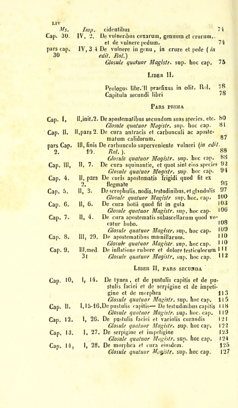 ^/5. Imp, cidentibus 7\ Cap. 30. IV, 2. De vulneribus coxarum, genuum et erurum.. et de vulnere pedum. 74 pars cap. IV, 3 4 De vulnere in genu , in crure et pede [in 30 edit. Rol.) Glosule qualuor Magistr. sup. hoc cap. 75 LlBER H« Prologus libr.'U praefixus in edit. Hol. 78 Capitula secundi libri 7® Pars prima Cap. t, Il,init„2. Deaposfematibus secundum suasspecies, etc. SO Gtosule quatuor Magistr, sup. hoc cap. 81 Cap. 11. H,pars2. De cura antracis et carbunculi ac aposte- matum calidorum. §7 pars Cap. 111, finis De carbunculo superveniente vulneri (in efot. 2. 10, ftoL ). 88 Glosule quatuor Maqislr* sup. hoc cap. HS Cap. 1U, II, 7. De cura squinantie, et quot sint eiris species 92 Glosule qualuor Magistr. sup. hoc cap. 94 Cap. 4. 11, pars De curis apostematis frigidi quod fit ex 2. flegmate 96 Cap. 5. 11, 3. Descrophulis.nodis.testudinibus.etghndulis 97 Giosule quatuor Magistr sup. hoc. cap* 1°0 Cap. 6. 11, 6. De cura botii quod fit in gula 10'3 Glosule quatuor Magistr, sup, hoc cap« rQo Cap. 7. 11, 4. De cura apostematis subascellarum qnod vo- catur bubo. '08 Glosule quatuor Magistr* sup. hoc cap. f&j* Cap. 8. 111, 29. De apostematibus mamillarum. ''0 Glosuk quatuor Magistr. sup. hoc cap. ''0 Cap. 9. III,med. De inflatione rubore et dolore testiculorum I ' | 3( Glosule quatuor Magistr. sup. hoc cap. *}* LlBER II, PARS SECtJCTDA Cap. 194 ]t 14* De lynea , et de pustulis capitis et de pu- stulis faciei et de serpigine et de impeti- gine et de morphea 113 Glosule quatuor Magistr* sup. hoc cap. II 5 Cap. II* l,l5-i6.Depustulis rapitis—* De testudinibus capitis 118 Glosule quatuor Magislr. sup. hoc cap. 119 Cap. 12. I, 26. De pustulis faciei et variolis curandis 1*21 Glosule quatuor Magistr* sup. hoc cap. 12 2 Cap. 13. 1. 27. De serpigine et impetigine 1*23 Glosule quatuor Magistr» slin. hoc cap. 124 Cap4 14 3 I, 28. De morphea et cufa eiusdcm. 1'25 Glosule qualuor Mugistr* sup. hoc cap. 127