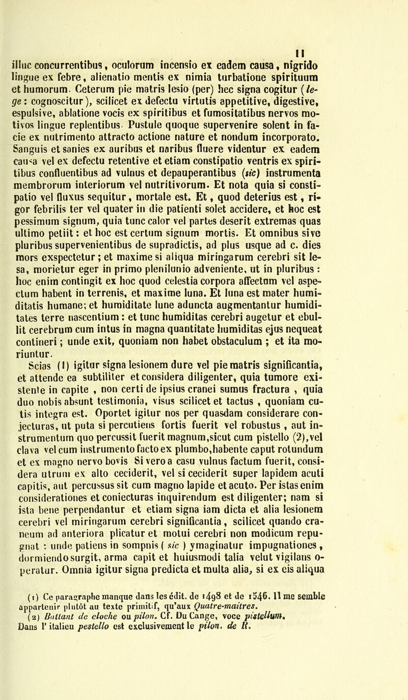 ilhic concurrentibus, oculorum incensio ex eadem causa , nigrido lingue ex febre, alienatio mentis ex nimia turbatione spirituum et humorum. Ceterum pie matris lesio (per) hec signa cogitur (ie- ge: cognoscitur), scilicet ex defectu virtutis appetitive, digestive, espulsive, ablatione vocis ex spiritibus et fumositatibus nervos mo- tivos lingue replentibus Pustule quoque supervenire solent in fa- cie ex nutrimento attracto actione nature et nondum incorporato. Sanguis etsanies ex auribus et naribus fluere videntur ex eadem cau-^a vel ex defectu retentive et etiam constipatio ventris ex spiri- tibus confluentibus ad vulnus et depauperantibus (tic) instrumenta membrorum interiorum vel nutritivorum. Et nota quia si consti- patio vel fluxus sequitur, mortale est. Et, quod deterius est, ri- gor febrilis ter vel quater in die patienti solet accidere, et hoc est pessimum signum, quia tunc calor vel partes deserit extremas quas ultimo petiit: et hoc estcertum signum mortis. Et omnibus sive pluribus supervenientibus de supradictis, ad plus usque ad c. dies mors exspectetur; et maximesi aliqua miringarum cerebri sit le- sa, morietur eger in primo plenilunio adveniente, ut in pluribus : hoc enim contingit ex hoc quod celestia corpora affectum vel aspe- ctum habent in terrenis, et maxime luna. Et luna est mater humi- ditatis humane; et humiditate lune aduncta augmentantur humidi- tates terre nascentium : et tunc humiditas cerebri augetur et ebul- lit cerebrum cum intus in magna quantitate humiditas ejus nequeat contineri; unde exit, quoniam non habet obstaculum ; et ita mo- riuntur. Scias (I) igitur signa lesionem dure vel piematris signiflcantia, et attende ea subtiliter etconsidera diligenter, quia tumore exi- stente in capite , non certi de ipsius cranei sumus fractura , quia duo nobisabsunt testimonia, visus scilicetet tactus , quoniam cu- tis integra est. Oportet igilur nos per quasdam considerare con- jecturas, ut puta si percutiens fortis fuerit vel robustus , aut in- strumentum quo percussit fuerit magnum,sicut cum pistello (2),vel clava vel cum instrumenlo factoex plumbo,habente caput rotundum et ex magno nervo bovis Si veroa casu vulnus factum fuerit, consi- dera utrutn ex alto ceciderit, vel si ceciderit super lapidem acuti capitis, aut percussussit cum magno lapide etacuto. Peristasenim considerationes et coniecturas inquirendum est diligenter; nam si ista bene perpendantur et etiam signa iam dicta et alia lesionem cerebri vel miringarum cerebri significantia, scilicet quando cra- neum ad anteriora plicatur et motui cerebri non modicum repu- gnat : unde patiens in sompnis ( sic ) ymaginatur impugnationes , dormiendosurgit, arma capit et huiusmodi talia velut vigilans o- peratur. Omnia igitur signa predicta et raulta alia, si ex eis aliqua (i) Ce paras;raphe manque dans Ies edit. de i4g8 et do i546. 11 me semble appartenir plutot au texte primitif, qu'aux Quatre-maitres. (2) Batlant de cloche ou pilon. Cf. Du Cange, voce pistcHwn. Dans 1' italien pestello est exclusivement le pilon. de H.