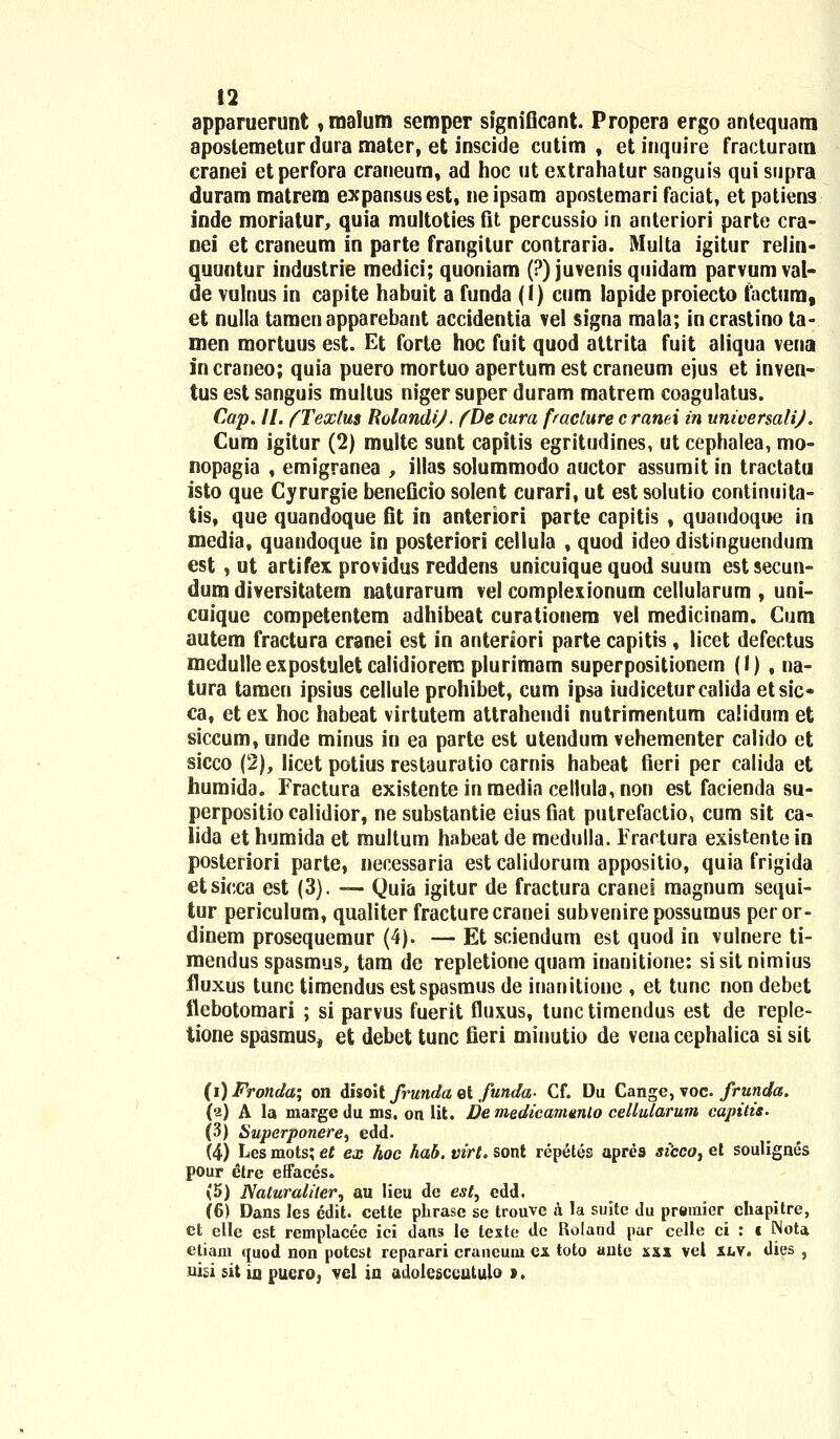 apparuerunt, malum semper sfgniGcant. Propera ergo antequam apostemetur dura mater, et inscide cutim , etinquire fracturam cranei etperfora crancum, ad hoc ut extrahatur sanguis qui supra duram matrem expansusest, neipsam apostemari faciat, et patiens inde moriatur, quia multoties fit percussio in anteriori parte cra- nei et craneum in parte frangitur contraria. Multa igitur relin- quuntur industrie medici; quoniam (?) juvenis quidara parvum val- de vulnus in capite habuit a funda (I) cum lapide proiecto factum, et nulla tamenapparehant accidentia vel signa mala; incrastino ta= men mortuus est. Et forte hoc fuit quod attrita fuit aliqua vena incraneo; quia puero mortuo apertum est craneum ejus et inven- tus est sanguis multus niger super duram matrem coagulatus. Cap. II. fTextus RolandiJ. fDe cura fracture c ranei in universalij. Cum igitur (2) multe sunt capitis egritudines, ut cephalea, mo- nopagia , emigranea , illas solummodo auctor assumit in tractatu isto que Cyrurgie beneficio solent curari, ut estsolutio continuita- tis, que quandoque fit in anteriori parte capitis , quandoque in media, quandoque in posteriori cellula , quod ideo distinguendum est , ut artifex providus reddens unicuique quod suum estsecun- dum diversitatem naturarum vel compleiionum cellularura , uni- cuique competentem adhibeat curationem vel medicinam. Cum autem fractura cranei est in anteriori parte capitis , licet defectus medulleexpostuletcalidiorem plurimam superpositionem (1) , na- tura tamen ipsius cellule prohibet, cum ipsa iudiceturcalida etsic- ca, et ex hoc habeat virtutem attrahendi nutrimentum calidum et siccum, unde minus in ea parte est utendum vehementer calido et sicco (2), Iicet potius restauratio carnis habeat fieri per calida et humida. Fractura existente in media cellu!a,non est facienda su- perpositio calidior, ne substantie eius fiat putrefactio, cum sit ca- lida et humida et multum habeat de medulla. Eractura existentein posteriori parte, necessaria est calidorum appositio, quia frigida etsicca est (3). — Quia igitur de fractura cranei magnum sequi- tur periculum, qualiter fracturecranei subvenirepossumus per or- dinem prosequemur (4). — Et sciendum est quod in vulnere ti- mendus spasmus, tam de repletione quam inanitione: sisitnimius fluxus tunc timendus estspasmus de inanitione , et tunc non debet flebotomari ; si parvus fuerit fluxus, tunc timendus est de reple- tione spasmus, et debet tunc fieri minutio de vena cephalica si sit (i) Fronda; on disoit frunda et funda- Cf. Du Cange, voc. frunda. (2) A la marge du ms. on lit. De medicamenlo cellularum capitis. (3) Superponere^ edd. (4) Les mots; et ex hoc hab. virt. sont repetes apres sicco, et soulignes pour glre effaces. (5) Naluraliler, au lieu de est, edd. (6) Dans les edit. cette phrase se trouve a la suitc du preraier ehapitre, ct elle est remplacee ici dans le texte dc Roland par celle ci : f Nota etiam ([uod non potest reparari craueum cx toto antc sxx vel &lv. dies , nisi sit lu puero, vel in adolesccutulo t.