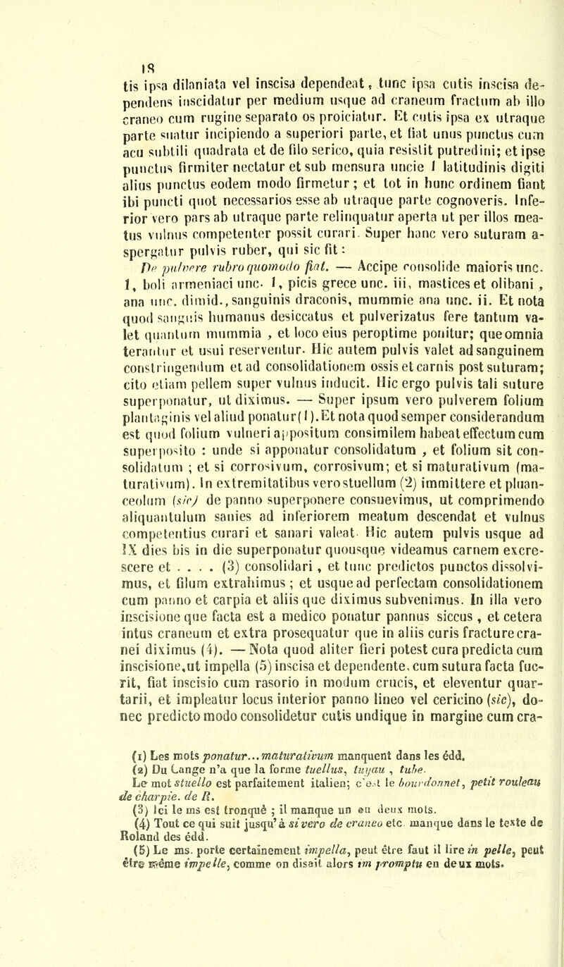 tis ip^a dilaniata vel inscisa dependeat , tunc ipsa cutis inscisa de- pendens inscidatiir per raedium usque ad craneum fractum ab illo craneo cum rugineseparato os proiciator. Et cutis ipsa ex utraque parte suatur incipiendo a superiori parle, et fiat unus punctus cum acu subtili quadrata et de filo serico, quia resistit putredini; et ipse punctus firmiter nectatur et sub mensura uncie 1 latitudinis digiti alius punctus eodem modo firmetur; et tot in hunc ordinem fiant ibi puncti quot necessarios esse ab uttaque parte cognoveris. Infe- rior vero pars ab utraque parte relinquatur aperta ut per illos raea- tus vulnus competenter possit curari. Super hanc vero suturam a- spergatur pulvis ruber, qui sic fit: T)e putvere rubroquomodo fiat. — Accipe rousolide maiorisunc. 1, boli armeniaci une- 1, picis grece unc. iii, masticeset olibani, ana unc. dimid.,sangninis draconis, mummie ana unc. ii. Et nota quod sanguis humanus desiccatus et pulverizatus fere tantum va- let quantum mummia , et loco eius peroptime ponitur; queomnia terantur et usui reservenlur. Hic autem pulvis valet adsanguinem conslriiigemlum etad consolidationem ossisetcarnis postsuturam; cito etiam pellem super vulnus inducit. Hic ergo pulvis tali suture superponatur, ut diximus. — Super ipsum vero pulverem folium plautaginis vel aliud ponalur( I ).Et nota quod semper considerandum est quod folium vulneriappositurn consimilem habeateffectumcum supei po^ito : unde si apponatur consolidatum , et folium sit con- solidatum ; et si corrosivum, corrosivum; et si maturativum (ma- turativum). ln extremitatibus verostuellum (2) immittere et pluan- ceolum (sicj de panno superponere consuevimus, ut comprimendo aliquantulum sanies ad inferiorem meatum descendat et vulnus competentius curari et sanari valeat Hic autem pulvis usque ad IX dies bis in die superponatur quousque videamus carnem excre- scere et . . . . (3) consolidari, et tunc predictos punctos dissolvi- mus, et Glum extrahimus; et usquead perfectam consolidationem cum panno et carpia et aliis que diximus subvenimus. In illa vero inscisione que facta est a medico ponatur pannus siccus , et cetera intus craneum et extra prosequatur que in aliis curis fracturecra- nei diximus (4). —Nota quod aliter fieri potest cura predicta cum inscisione,ut impella (5) inscisa et dependente, cum sutura facta fuc- rit, fiat inscisio cum rasorio in modum crucis, et eleventur quar- tarii, et impleatur locus interior panno lineo vel cericino (sic), do- nec predicto modo consolidetur cutis undique in margine cum cra- (i) Les mots ponatur...maturativum manquent dans les edd, (2) Du Lange n'a que la forme tuellus, tuyau , tuhe. Le mot stuello est parfaitement italien; c'e.-t le dourdonnet, petit rouleau decharpie. de R. (3) lci le ms es£ tronqu^ ; il manque un arn deux mots. (4) Tout ce qui suit jusqu' a sivero de craneo etc manque dans le texte de Roland des edd. (5) Le ms. porte certalnement impella, peut etre faut it lire in pelle, peut etrg rcverae impelle: comme on disait alors tm promptu en deux mots.