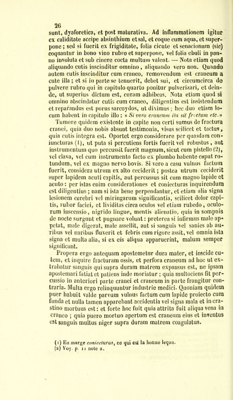 sunt, dyaforetica, et post maturativa. Ad inflammationem igitur ex caliditate accipe absinthium etsal, et coque cum aqua, et super- pone; sed si fuerit ex frigiditate, folia cicule et senacionum (sic) coquantur in bono vino rubro et superpone, vel folia ebuli in pan- no involuta et sub cinere cocta multum valent. — Nota etiam quod aliquando cutis inscinditur omnino, aliquando vero non. Quando autem cutis inscinditur cum craneo, removendum est craneum a cute illa ; et si io partese fcenuerit, debet sui, et circumcirca de pulvere rubroqui in capitulo quarlo ponitur pulverizari, et dein- de, ut superius dictum est, curam adhibeas. Nota etiam quod si omnino abscindatur cutis cum craneo, diligentius est iusistendura etreparandus est porus sarcoydos, utdiximus; hec duo etiam !o- cum habent in capitulo illo : « Sivero craneum ita sil frictum efc» Tumore quidem existente in capite non certi sumus de fractura cranei, quia duo nobis absunt testimonia, visus scilicet et tactus, quia cutis integra est. Oportet ergoconsiderare per quasdam con- iuncturas (!), ut puta si percutiens fortis fuerit vel robustus , aut instrumentum quo percussit fuerit magnum, sicut cum pistello (2), vel clava, vel cum instrumento facto ex plumbo habente caput ro- tundum, vel ex magno nervo bovis. Si vero a casu vulnus factum fuerit, considera utrum ex alto ceciderit; postea utrum ceciderit super lapidem acuti capitis, aut percussus sit cum magno lapide et acuto: per istas enim considerationes et coniecturas inquirendum est diligentius; nam si ista bene perpendantur, et etiam alia signa lesionem cerebri vel miringarum significantia, scilicet dolor capi- tis, rubor fatfei, et lividitas circa oculos vel etiam rabedo, oculo- rum inscensio, nigrido lingue, mentis alienatio, quia in sompnis de nocte surgunt et pugnare volunt: preterea si infirmus male ap* petat, male digerat, male assellit, aut si sanguis vel sanies ab au- ribus vel naribus fluxerit et febris cum rigore assit, vel omnia ista signa et multaalia, si ex eis aliqua apparuerint, malum semper significant. Propera ergo antequam apostemetor dura mater, et inscide cu- tem, et inquire fracturam ossis, et perfora craneum ad hoc ut ex- Irahatur sanguis quisupra duram matrem expansus est, ne ipsara aposlemari fatiatet patiens inde moriatur ; quia multociens fit per- cussio in anteriori parte cranei et craneum in parte frangitur con- traria. Multa ergo relinquuntur industrie medici. Quoniam quidera puer habuit valde parvum vuinus factumcum lapide proiecto cura funda et nulla tamen apparebant accidentia ve! signa mala et incra- stino mortuus est: et forte hoc fuit quia attrita fuit aliqua vena in craneo ; quia puero mortuo apertum est craneum eius et inventus ^stsanguis multus niger supra duram matrem coagulatus. (i) Ea marge conieciuras, ce qui est la honaa legou. (a) Voy. p. ii note 2.