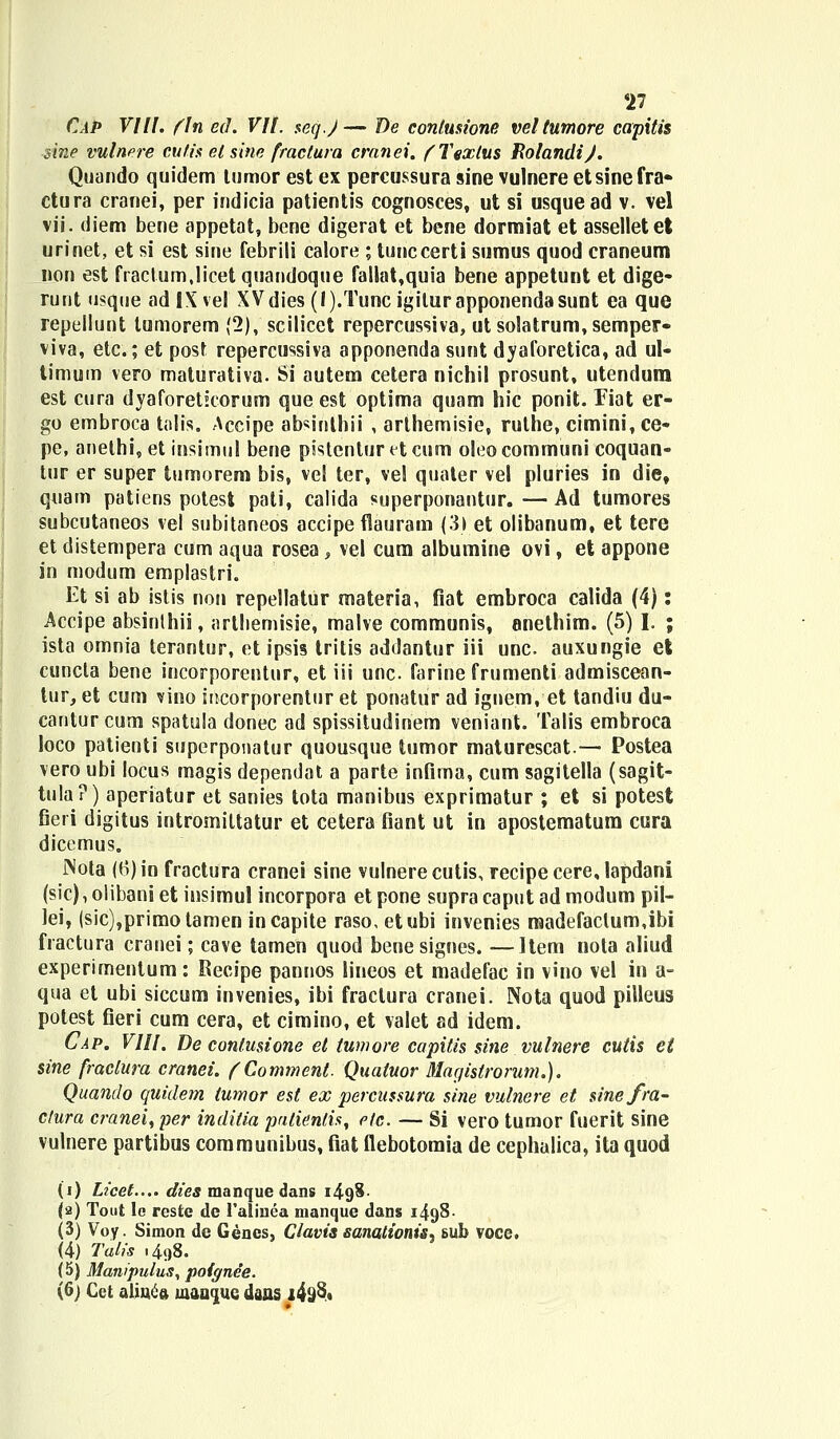 CaP VIII. fln ed. VII. seq.J— De contusione veltumore capitis sine vulnere cvtis el sine fractura cranei. fTexlus EolandiJ. Quando quidem tumor est ex percussura sine vulnere etsinefra» ctura cranei, per indicia patientis cognosces, ut si usquead v. vel vii. diem bene appetat, bene digerat et bene dormiat et asselletet urinet, et si est sine febrili calore ; tunccerti sumus quod craneum non est fraclum.licet quandoque fallat,quia bene appetunt et dige* runt usque adlXvel XVdies (l).Tuncigiturapponendasunt ea que repellunt tumorem (2), scilicet repercussiva, ut solatrum,semper« viva, etc.; et post repercussiva apponenda sunt dyaforetica, ad ul- timum vero maturativa. Si autem cetera nichil prosunt, utendura est cura dyaforetkorum que est optima quam hic ponit. Fiat er- go embroca talis. Accipe absinthii , arthemisie, ruthe, cimini, ce- pe, anelhi, et insimul bene pistentur et cum oleo communi coquan- tur er super tumorem bis, vel ter, vel quater vel pluries in die, quam patiens potest pali, calida superponantur.—Ad tumores subcutaneos vel subitaneos accipe flauram (3) et olibanum, et tere et distempera cum aqua rosea , vel cum albumine ovi, et appone in modum emplastri. Et si ab islis non repellatur materia, fiat embroca calida (4): Accipe absinlhii, arthemisie, mahe communis, anethim. (5) I. ; ista omnia terantur, et ipsis tritis addantur iii unc. auxungie et cuncta bene incorporentur, et iii unc. farine frumenti admiscean- tur, et cum vino incorporentur et ponatur ad ignem, et tandiu du- cantur cum spatula donec ad spissitudinem veniant. Talis embroca loco patienti superponatur quousque tumor maturescat.— Postea vero ubi locus magis dependat a parte infima, cum sagitella (sagit- tula?) aperiatur et sanies tota manibus exprimatur ; et si potest fieri digitus intromittatur et cetera fiant ut in apostematum cura dicemus. JNota (B)in fractura cranei sine vulnerecutis, recipe cere, lapdani (sic), olibani et insimul incorpora et pone supra caput ad modum pil- lei, (sic),primotamen incapite raso, etubi invenies raadefaclum,ibi fractura cranei; cave tamen quod benesignes. —Item nota aliud experimentum: Recipe pannos lineos et madefac in vino vel in a- qua et ubi siccum invenies, ibi fraclura cranei. Nota quod pilleus potest fieri cum cera, et cimino, et valet ad idem. Cap. VIII. De conlusione et tumore capitis sine vulnere cutis et sine fractura cranei. (Comment. Quatuor Macjistrorum.). Quando quidem tumor est ex percussura sine vulnere et sinefra- ctura cranei^per inditia pntienlis, etc. — Si vero tumor fuerit sine vulnere partibus communibus, fiat flebotomia de cephalica, ita quod (i) Licet.... dies manque dans i4<)3- (2) Tout le resfce de 1'alinea manque dans 1498- (3) Voy. Simon de Gencs, Clavis sanationis, sub voce. (4) Talis .498. (5) Manipulus, poignee. (6) Cet aliu<ift maoquc dans i4yS,