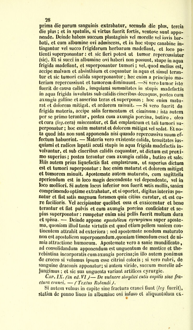 prima die parum sanguinis extrahatur, secunda die plus, tercia die plus; et in spatulis, si virtus fuerit fortis, ventose sunt appo- nende. Deinde habeas succum plantaginis vel morelle vel iovis bar- bati, et cum albumine ovi admisceas, et in hoc stupe canabine in- tingantur vel succo frigidarum herbarura madefiant, et loco pa- tienti superponantur: et sic fieri potest ut tumor repercussiatur (sic). Et si succi in albumine ovi haberi non possunt, stupe in aqua frigida madefiant, et superponantur tumori; vel.quod melius est accipe malvam et absinthium et coquantur in aqua et simul teran- tur et sic tumori calida superponantur; hec enim a principio ma- teriam repercussiunt et tumoremdiminuuut.—Si vero tumor iste fuerit de causa callda , iusquiami summitates in stupis madefactis in aqua frigida involutas subcalidiscineribus decoquas, postea cum axungia galline etanserina teras et superponas; hoc enim matu- rat et dolorem mitigat, et ardorem minuit Si vero fuerit de frigida materia, accipe salis fermentum et ciminum; ista autem. per se primo terantur, postea cum axungia porcina, butiro , oleo etcura (leg.cera) misceantur, et fiat emplastrum et tali tumori su- perponatur; hoc enim maturatet dolorem mitigat vel sedat. Et no- ta quod ista non sunt apponenda nisi quando repercussiva suum ef- fectum habuerint. — Materia vero existente calida, tenuitates ius- quiami et radices lapatii acuti stupis in aqua frigida madefactis in- volvantur, et sub cineribus calidis coquantur, ut dictum est proxi- mo superius; postea terantur cum axungia calida , butiro et sale. Hiis autem prius liquefactis fiat emplastruro, ut superius dictum est et tumori superponatur: hoc enim maturat et dolorem mitigat et tumorem minuit. Apostemate autem maturato, cum sagiltella aperiendum est in loco magis descendente vel dependente, vel in loco molliori. Si autem Iocus inferior non fuerit setis mollis, sanies comprimendooptime extrahatur, et si oportet, digitus interius po- natur et fiat satis magnum foramen quia citius curatur, et est cu- re facilioris. Yel accipiantur quelibet ossa et exsiccentur et bene terantur et fiat pulvis et cum axungia porcina conficiatur et se- pius superponatur: rumpetur enim uisi pellis fuerit multum dura etspissa. — Deinde appone apostolicon cyrurgicum super aposte- ma, quoniam illud tante virtutis est quod etiam pellem saniem con- tinentem attrahit ad exteriora ; sed aposteraate nondum maturato non est apostolicon superponendum.quoniam timendumesset de ni- mia attractione humorura. Apostemate vero a sanie mundificato, ad consolidandum apponendum est unguentum de mastice et the- rebintina incorporatiscumaxungia porcina;in illo autem ponimus de croceo si volumus ipsum esse citrini coloris; si vero rubri, de sanguine draconis apponatur; si autem viride, succum morelle ad- jungimus ; et sic sua unguenta variant artifices cyrurgie. Cap. IX. (in ed.VI J— De vulnere simplici culis capitis sine fra- ctura cranei. —(Texlus RolandiJ. Si autem vulnus in capite sine fractura cranei Gunt (leg. fuerit), statioa de panno liueo in albumine ovi iufuso et aliquantulura ex.«