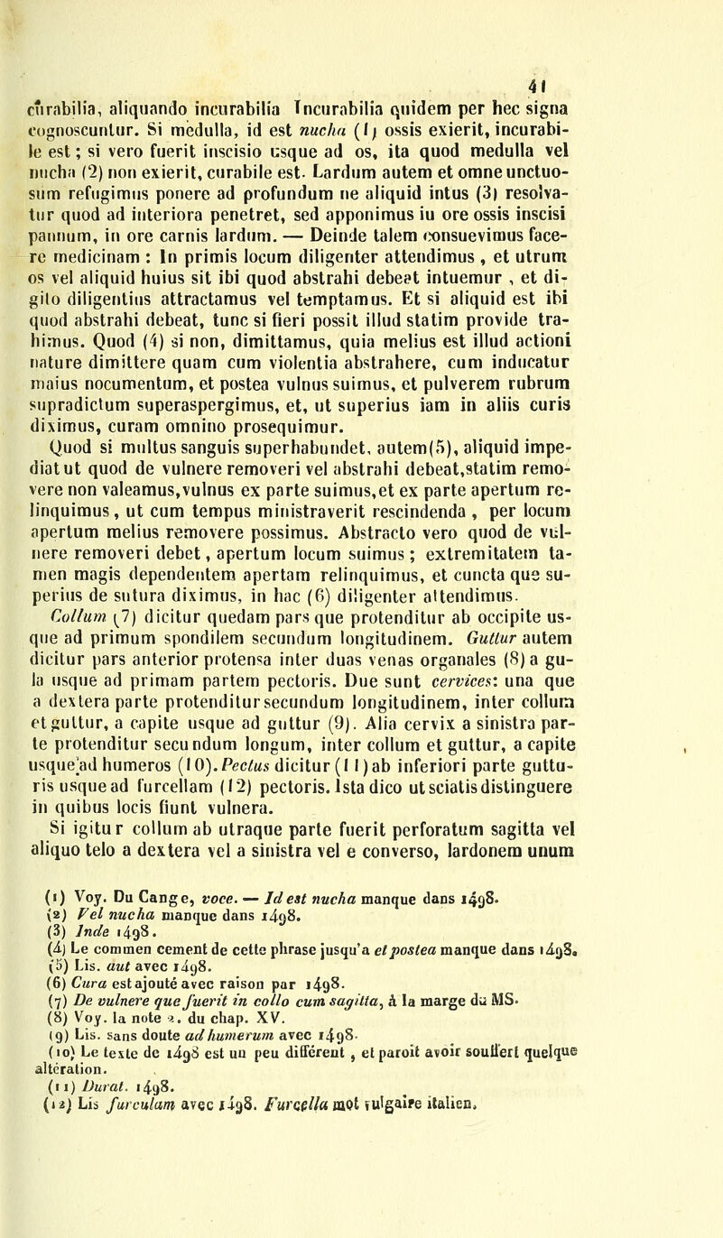 curabilia, aliquando incurabilia Tncurabilia quidem per hec signa cognoscunlur. Si medulla, id est nucha (l) ossis exierit, incurabi- \e est; si vero fuerit inscisio csque ad os, ita quod medulla vel nucha (2) non exierit, curabile est. Lardum autem et omneunctuo- sum refugimus ponere ad profundum ne aliquid intus (3) resolva- tur quod ad interiora penetret, sed apponimus iu ore ossis inscisi pannum, in ore carnis lardum. — Deinde talem consuevimus face- re medicinam : ln primis locum diligenter attendimus , et utrum os vel aliquid huius sit ibi quod abstrahi debeet intuemur , et di- gilo diligentius attractamus vel temptamus. Et si aliquid est ibi quod abstrahi debeat, tunc si fieri possit illud statim provide tra- himus. Quod (4) si non, dimittamus, quia melius est illud actioni nature dimittere quam cum violentia abstrahere, cum inducatur maius nocumentum, et postea vulnussuimus, et pulverem rubrum supradictum superaspergimus, et, ut superius iam in aliis curis diximus, curam omnino prosequimur. Quod si multus sanguis superhabundet, autem(5), aliquid impe- diatut quod de vulnere removeri vel abstrahi debeat,9tatim remo- vere non valeamus,vulnus ex parte suimus,et ex parte apertum re- linquimus, ut cum tempus ministraverit rescindenda , per locum apertum melius removere possimus. Abstraclo vero quod de vul- nere removeri debet, apertum locum suimus; extremitatem ta- men magis dependentem apertam relinquimus, et cuncta que su- perius de sntura diximus, in hac (6) diligenter altendimus. Collum \1) dicitur quedam pars que protenditur ab occipite us- que ad primum spondilem secundum longitudinem. Gutlur autem dicitur pars anterior protensa inter duas venas organales (S) a gu- la usque ad primam partem pectoris. Due sunt cervices: una que a dexlera parte protenditursecundum longitudinem, inter collura etgultur, a capite usque ad guttur (9). Alia cervix a sinistra par- te protenditur secundum longum, inter collum et guttur, a capite usque ad humeros (10). Peclus dicitur (1 l)ab inferiori parte guttu- risusquead furcellam (12) pectoris. lstadico utsciatisdistinguere in quibus locis fiunt vulnera. Si igitur collum ab utraque parte fuerit perforatum sagitta vel aliquo telo a dextera vel a sinistra vel e converso, lardonem unum (') Voy. Du Cange, voce. — Idest nucha manque dans 149S. {2) Vel nucha nianque dans i4q8. (3) lnde 1498. (4) Le commen cement de cette phrase jusqu'a etposlea manque dans i4o,8. (5) Lis. aut avec i4q8. (6) Cura estajoute avec raison par 1498. (7) De vulnere quefuerit in collo cum sagitta, a la marge du MS- (8) Voy. la note a. du chap. XV. (9) Lis. sans doute adhumerwn avec i4g8- (10) Le texte de i4g8 est uu peu different , etparoit avoir souffert quelq«® alteralion. (11) Durat. 1498. (n) Lis furculam avec ji-IgS. Furcella mot lulgaire italiea»