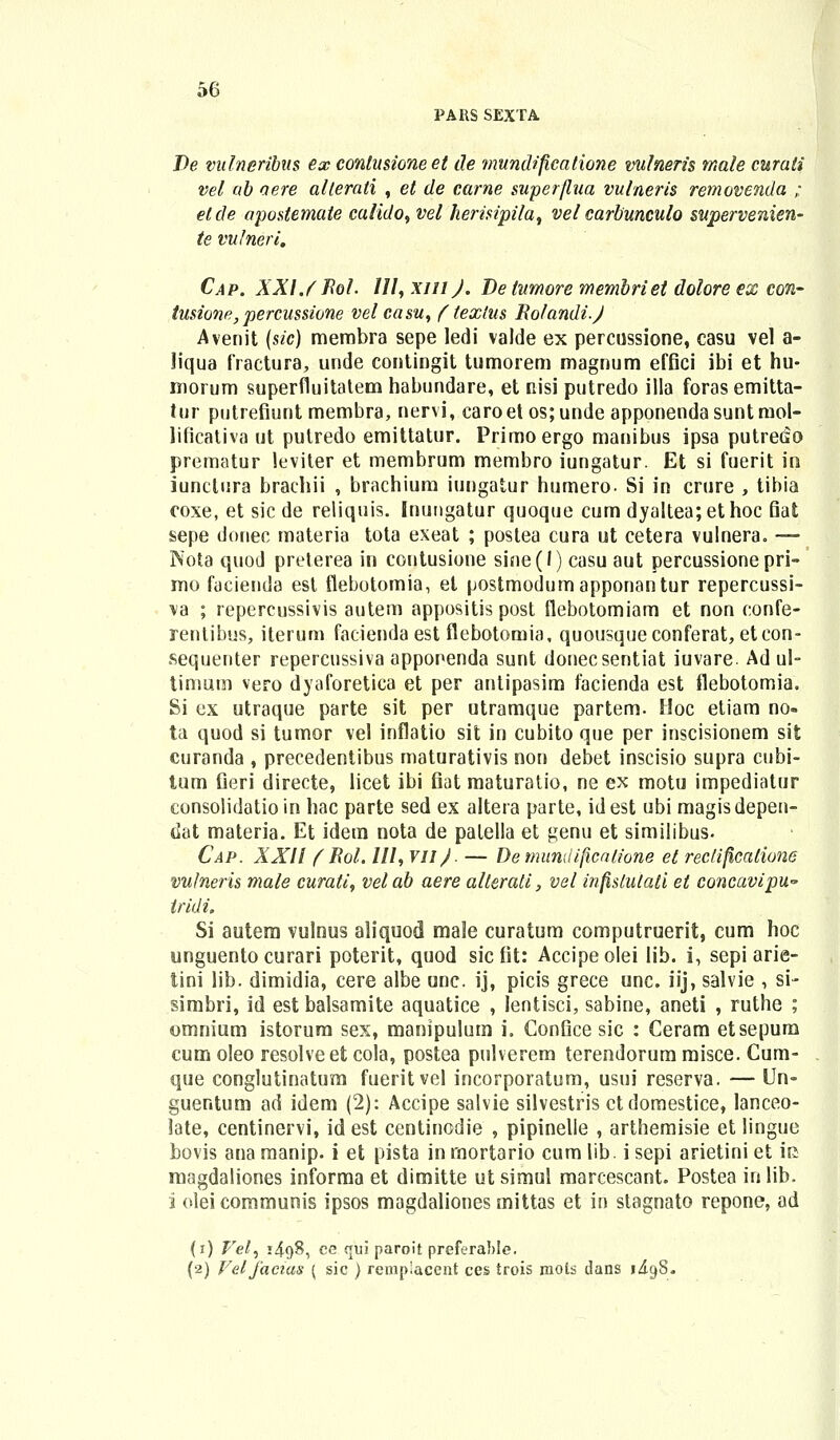 PARS SEXTA De vitlneribus ex contusione et de mundificatione vulneris male curati vel ab aere alterati , et de carne superjlua vulneris removenda ; etcle aposiemate calido, vel herisipila, vel carbunculo supervenien- te vutneri. Cap. XXIJ Bol. 111, xiuJ. Detumore membriet dolore ex con- tusione, percussione vel casu, f textus EoIandi.J Avenit (sic) membra sepe ledi valde ex percussione, casu vel a- liqua fraetura, unde contingit tumorem magnum effici ibi et hu- morum superfluitatem habundare, et nisi putredo illa foras emitta- tur putrefiunt membra, nervi, caroet os;unde apponendasuntniol- lificativa ut putredo emittatur. Primoergo manibus ipsa putreao prematur leviter et membrum membro iungatur. Et si fuerit in iunctura brachii , brachium iungatur humero- Si in crure , tibia coxe, et sic de reliquis. Inuugatur quoque cum dyaltea;ethoc fiat sepe donec materia tota exeat ; postea cura ut cetera vulnera. — Nota quod preterea in contusione sine(l) casu aut percussionepri- mo facienda esl flebotomia, et postmodumapponantur repercussi- va ; repercussivis autem appositis post flebotomiam et non confe- rentibus, iterum facienda est flebotomia, quousqueconferat, etcon- sequenter repercussiva apponenda sunt donecsentiat iuvare. Ad ul- timum vero dyaforetica et per antipasim facienda est flebotomia. Si ex utraque parte sit per utramque partem. Hoc etiam no- ta quod si tumor vel inflatio sit in cubito que per inscisionem sit curanda , precedentibus maturativis non debet inscisio supra cubi- tum fieri directe, licet ibi fiat maturatio, ne ex motu impediatur consolidatioin hac parte sed ex altera parte, idest ubi magisdepen- dat materia. Et idem nota de palella et genu et similibus. Cap. XXI! fBol. 111, VII). — Demundificalione et rectificalions vulneris male curati, velab aere alterati, vel infistulati et concavipU iridi. Si autem vulnus aliquod rnale curatum computruerit, cum hoc unguento curari poterit, quod sic fit: Accipe olei lib. i, sepi arie- tini lib. dimidia, cere albe unc. ij, picis grece unc. iij, salvie , si- simbri, id est balsamite aquatice , lentisci, sabine, aneti , ruthe ; omnium istorum sex, manipulum i. Confice sic : Ceram etsepum cum oleo resolveet cola, postea pulverem terendorum misce. Cum- que conglutinatura fueritvel incorporatum, usui reserva. — Un- guentum ad idem (2): Accipe salvie silvestris ctdomestice, lanceo- late, centinervi, id est centinodie , pipinelle , arthemisie et lingue bovis ana manip. i et pista in rnortario cum lib. i sepi arietini et iii magdaliones informa et dimitte ut simul marcescant. Postea inlib. i oleicommunis ipsos magdaliones mittas et in stagnato repone, ad (i) Vel, i4<)8, ce qui paroit preferafole. (2) Veljacias { sic ) rempiaccnt ces trois mots dans 1^98.