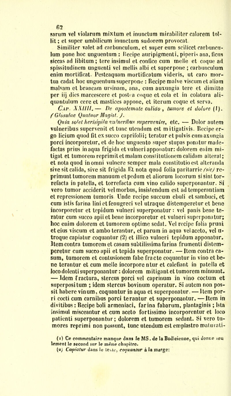 sarum vel violarnm mixtum et inunctum mirabiliter calorem tol- lit; et super umbilicum inunctum sudorem provocat. Similiter valet ad carbunculum, et super eum scilicet carbuncti- lum pone hoc unguentum : Hecipe auripigmenti,piperis ana,ficus siccas ad libitum ; tere insimul et confice cum melle et coque ad spissitudinem unguenti vel mellis albi et superpone ; carbunculum enim mortificat. Pesteaquam mortificatum videris, ut caro mor- tua cadat hoc unguentumsuperpone : Recipemalve viscumet aliam malvam et brancam ursinam, ana, cum auxungia tere et dimilte per iij dics marcescere et post< a coque et cola et in colatura ali- quantulum cere et mastices appone, et iterum coque et serva. Cap. XXllll.— De apostemale calido , lumore el dolore (I). (Glosulae Quatvor Magist. J. Quia so/et herisipifa vuhieribus svpervenire, etc. — Dolor autem vulneribus supervenit et tunc utendum est m itigativis. Eecipe er- go licium quod fit ex succo caprifolii; teratur et pulvis cum axungia porci incorporetur, et de hoc unguento super stupas ponatur made- factas prius inaqua frigida et vulneriapponatur: dolorem enim mi- tigat et tumorem reprimitetmalamconslitutionemcalidam alterat; et nota quod inomni vulnere semper mala constitutioest alteranda sivesitcalida, sive sit frigida F,t nota quod folia paritarrie^Vcy re- primunt tumorem manuum et pedum et aliorum locorum si sint tor- refacta in patella, et torrefacla cum vino calido superponantur. Si vero tumor acciderit velmorbus, insistendum est ad temperantiam et repressionem tumoris Unde recipe succum ebuli etsambuci,et cum istis farina linietfenugreci vel utraque distemperetur et bene incorporetur et tepidum vulneri superponatur: vel panis bene te- ratur cum succo apiiet bene incorporetur et vulneri superponatur; hoc enim dolorem et tumorem optime sedat. Vel recipe folia pruni eteius viscura et ambo terantur, et parum in aqua velaceto, vel u- troque capiatur coquantur (2) et illico vulneri tepidum apponatur. Itemcontra tumorem et casam subtilissima farina frumenti distem- peretur cum succoapii et tepida superponatur. —Item contra ca- sum, tumorem et contusionem fabe fracte coquantur in vino et be- ne terantur et cum melle incorporentur et calefiant in patella et iocodolentisuperponantur: dolorem mitigant et tumorem minuunt. —-Idem fractura, stercus porci vel caprinum in vino coctum et superpositum ; idem stercus bovinura operatur. Si autem non pos- sit haberevinum, coquantur in aqua et superponatur.—ltem por- ri cocti cum carnibus porci terantur et superponantur. — Item in divitibus: Recipe boli armeniaci, farina fabarum, plantaginis; lsta insimul misceantur et cum aceto fortissimo incorporentur et loco patienti superponantur; dolorem et tumorem sedant. Si vero tu- mores reprimi non possunt, tuncntendum estemplastromaturati- (i) Ce commentaire manque dans le MS. de laBodleienne, qui donrce sem lemenl le second s»r le meme chapifre. (aj Capiatur dans lo tcxtc, coquantur & la raarge: