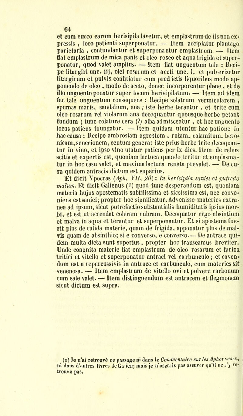 et cum succo earum herisipila lavetur, et emplastrumde iisnonex- pressis , loco patienti superponatur. — Item accipiatur plantago parietaria , contundanlur et superponantur emplastrum. — Itera fiat emplastrum de mica panis et oleo roseo et aqua frigida et super- ponatur, quod valet amplius. — !tem flat unguentum tale : Reci- pe litargiri unc. iij, olei rosarum et aceti unc. i, et puherizetur litargirum et pulvis confitiatur cum predictis liquoribus modo ap- ponendo de oleo , modo de aceto, donec incorporentur plane , et de illo unguentoponatur super locum herisipilatum. — Item ad idera fac tale unguentum consequens : llecipe solatrum vermicularem , spumas maris, sandalium, ana ; iste herbe terantur , et trite cum oleo rosarum vel violarum ana decoquantur quousqueherbe petant fundum ; tunc colature cera (?) albaadmisceatur , et hocunguento locus patiens inungatur. — Item quidam utuutur hac potione in haccausa : Recipe ambrosiam agrestem , rutam, calamitum, beto« nicam,senecionem, centum genera: iste prius herbe trite decoquan- tur in vino, et ipso vino utatur patiens per ix dies. Item de rebus scitis et expertis est, quoniam lactuca quando teritur et emplasma- tur in hoc casu valet, et inaxima lactuca renata prevalet. -— De cu- ra quidem antracis dictum est superius. Et dicit Ypocras (Aph. F//, 20): In herisipifa sanies et putredo matum. Et dicit Galienus (I) quod tunc despcrandum est, quoniara materia hujus apostematis subtilissima et siccissima est, nec conve- niens estsaniei; propter hoc significatur. Advenisse materies extra- nes ad ipsum,sicut putrefactiosubstantialis humiditatis ipsius mor- bi, et est ut accendat coleram rubram. Decoquatur ergo absintiuna et malva in aqua et terantur et superponantur. Et si apostema fue- rit plus de calida materie, quam de frigida, appouatur plus de mal- vis quam de absinthio; si e converso, e conver?o.— De antrace qui- dem multa dicta sunt superius, propter hoc transeamus breviter. Unde congnita materie fiat emplastrum de oleo rosarum et farina tritici et vitello et superponatur antraci vel carbunculo; et caven- dum est a repercussivis in antrace et carbunculo, cum materiessit venenosa. — Hem emplastrum de vitello ovi etpulvere carbonum cum sale valet. — Item distinguendum est antracem et flegmonem sicut dictum est supra. (i) Je n'ai retrouve ce passage ni dans le Commeniaire surIe&3phor:$me& ni dans d'autres livrrs dcGuiien; mais je n'oserais pas assurcr qu'il ne s'jf re- trouve pas.